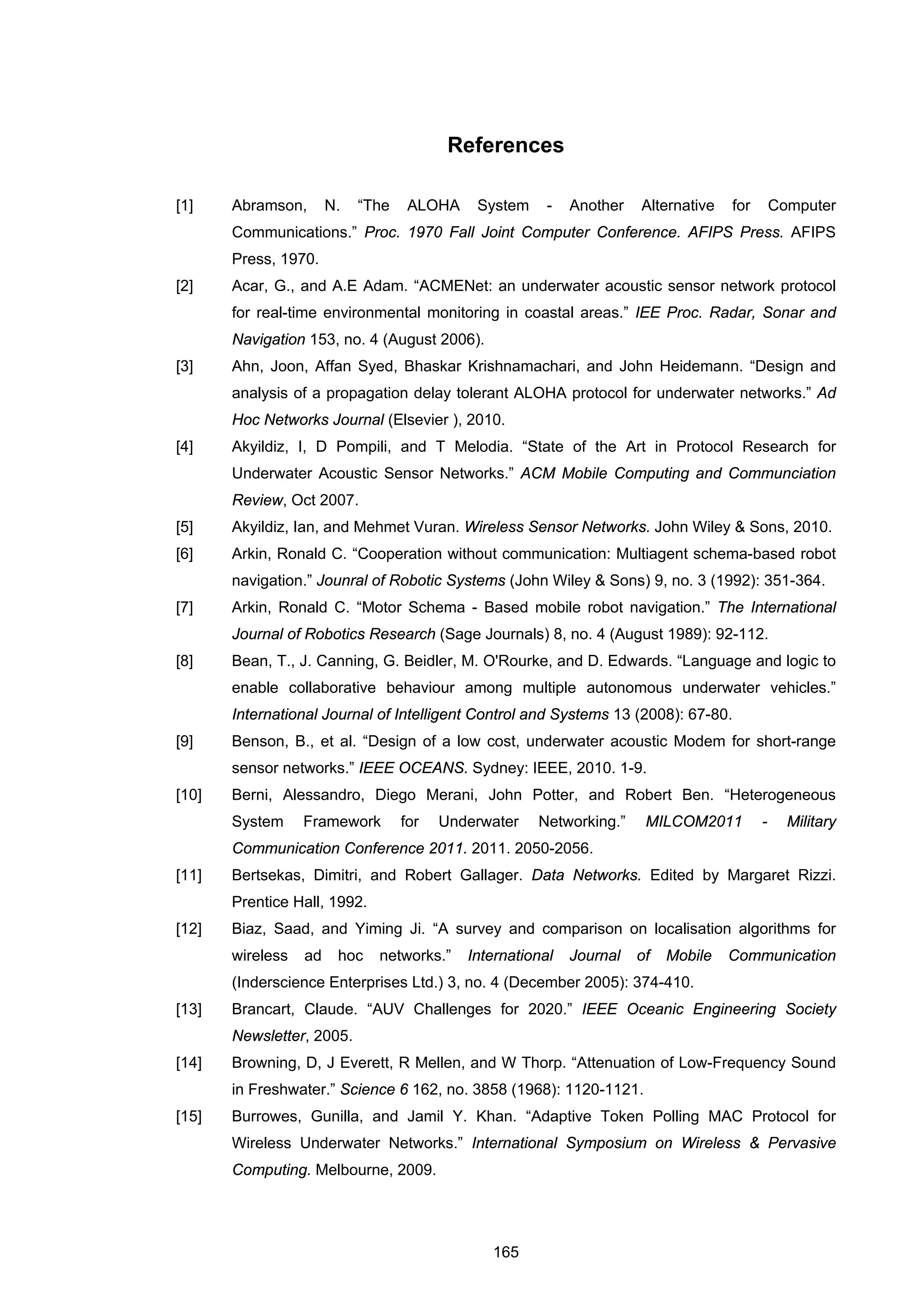 165
References
[1] Abramson, N. “The ALOHA System - Another Alternative for Computer
Communications.” Proc. 1970 Fall Joint Computer Conference. AFIPS Press. AFIPS
Press, 1970.
[2] Acar, G., and A.E Adam. “ACMENet: an underwater acoustic sensor network protocol
for real-time environmental monitoring in coastal areas.” IEE Proc. Radar, Sonar and
Navigation 153, no. 4 (August 2006).
[3] Ahn, Joon, Affan Syed, Bhaskar Krishnamachari, and John Heidemann. “Design and
analysis of a propagation delay tolerant ALOHA protocol for underwater networks.” Ad
Hoc Networks Journal (Elsevier ), 2010.
[4] Akyildiz, I, D Pompili, and T Melodia. “State of the Art in Protocol Research for
Underwater Acoustic Sensor Networks.” ACM Mobile Computing and Communciation
Review, Oct 2007.
[5] Akyildiz, Ian, and Mehmet Vuran. Wireless Sensor Networks. John Wiley & Sons, 2010.
[6] Arkin, Ronald C. “Cooperation without communication: Multiagent schema-based robot
navigation.” Jounral of Robotic Systems (John Wiley & Sons) 9, no. 3 (1992): 351-364.
[7] Arkin, Ronald C. “Motor Schema - Based mobile robot navigation.” The International
Journal of Robotics Research (Sage Journals) 8, no. 4 (August 1989): 92-112.
[8] Bean, T., J. Canning, G. Beidler, M. O'Rourke, and D. Edwards. “Language and logic to
enable collaborative behaviour among multiple autonomous underwater vehicles.”
International Journal of Intelligent Control and Systems 13 (2008): 67-80.
[9] Benson, B., et al. “Design of a low cost, underwater acoustic Modem for short-range
sensor networks.” IEEE OCEANS. Sydney: IEEE, 2010. 1-9.
[10] Berni, Alessandro, Diego Merani, John Potter, and Robert Ben. “Heterogeneous
System Framework for Underwater Networking.” MILCOM2011 - Military
Communication Conference 2011. 2011. 2050-2056.
[11] Bertsekas, Dimitri, and Robert Gallager. Data Networks. Edited by Margaret Rizzi.
Prentice Hall, 1992.
[12] Biaz, Saad, and Yiming Ji. “A survey and comparison on localisation algorithms for
wireless ad hoc networks.” International Journal of Mobile Communication
(Inderscience Enterprises Ltd.) 3, no. 4 (December 2005): 374-410.
[13] Brancart, Claude. “AUV Challenges for 2020.” IEEE Oceanic Engineering Society
Newsletter, 2005.
[14] Browning, D, J Everett, R Mellen, and W Thorp. “Attenuation of Low-Frequency Sound
in Freshwater.” Science 6 162, no. 3858 (1968): 1120-1121.
[15] Burrowes, Gunilla, and Jamil Y. Khan. “Adaptive Token Polling MAC Protocol for
Wireless Underwater Networks.” International Symposium on Wireless & Pervasive
Computing. Melbourne, 2009.
 