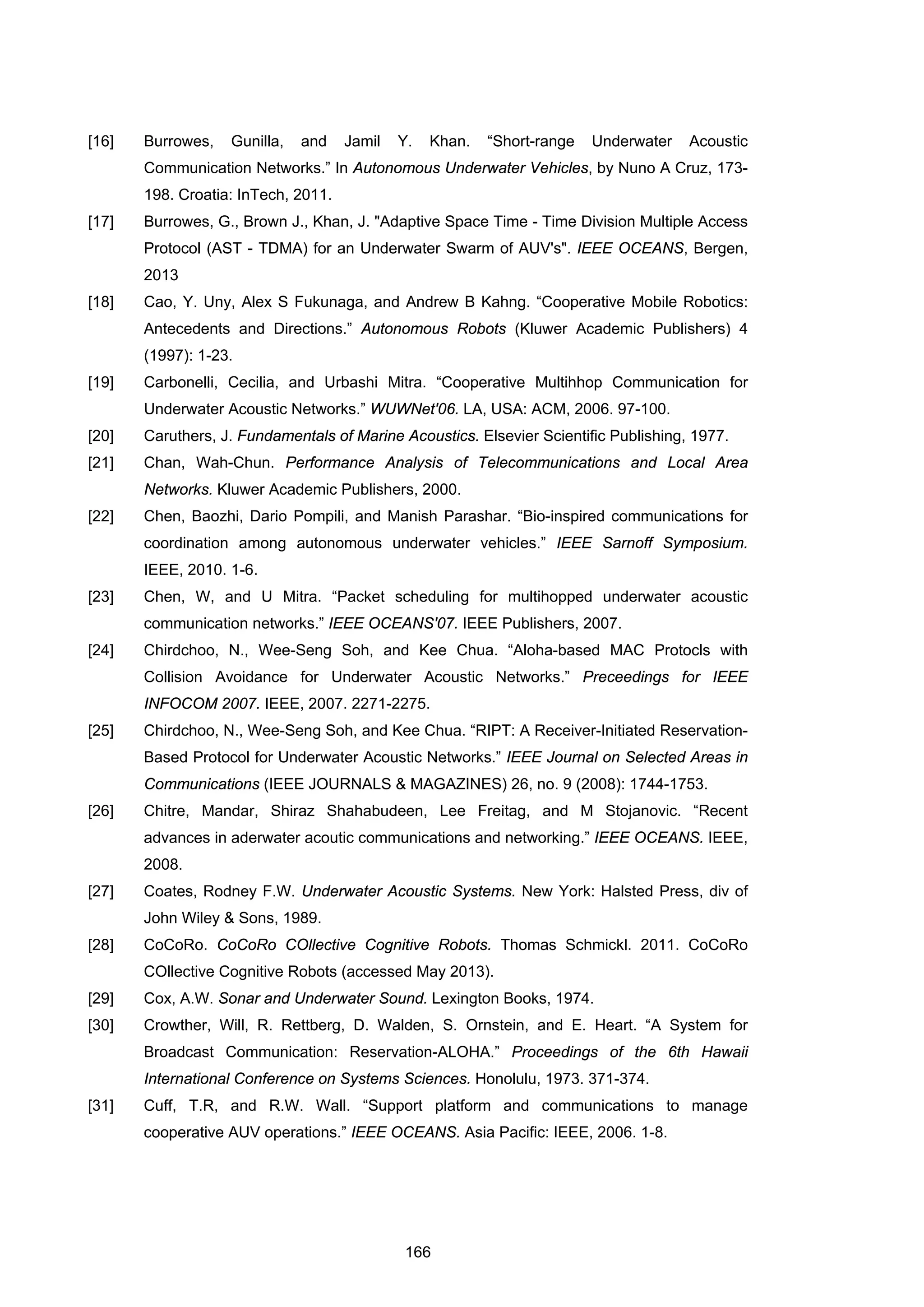 166
[16] Burrowes, Gunilla, and Jamil Y. Khan. “Short-range Underwater Acoustic
Communication Networks.” In Autonomous Underwater Vehicles, by Nuno A Cruz, 173-
198. Croatia: InTech, 2011.
[17] Burrowes, G., Brown J., Khan, J. "Adaptive Space Time - Time Division Multiple Access
Protocol (AST - TDMA) for an Underwater Swarm of AUV's". IEEE OCEANS, Bergen,
2013
[18] Cao, Y. Uny, Alex S Fukunaga, and Andrew B Kahng. “Cooperative Mobile Robotics:
Antecedents and Directions.” Autonomous Robots (Kluwer Academic Publishers) 4
(1997): 1-23.
[19] Carbonelli, Cecilia, and Urbashi Mitra. “Cooperative Multihhop Communication for
Underwater Acoustic Networks.” WUWNet'06. LA, USA: ACM, 2006. 97-100.
[20] Caruthers, J. Fundamentals of Marine Acoustics. Elsevier Scientific Publishing, 1977.
[21] Chan, Wah-Chun. Performance Analysis of Telecommunications and Local Area
Networks. Kluwer Academic Publishers, 2000.
[22] Chen, Baozhi, Dario Pompili, and Manish Parashar. “Bio-inspired communications for
coordination among autonomous underwater vehicles.” IEEE Sarnoff Symposium.
IEEE, 2010. 1-6.
[23] Chen, W, and U Mitra. “Packet scheduling for multihopped underwater acoustic
communication networks.” IEEE OCEANS'07. IEEE Publishers, 2007.
[24] Chirdchoo, N., Wee-Seng Soh, and Kee Chua. “Aloha-based MAC Protocls with
Collision Avoidance for Underwater Acoustic Networks.” Preceedings for IEEE
INFOCOM 2007. IEEE, 2007. 2271-2275.
[25] Chirdchoo, N., Wee-Seng Soh, and Kee Chua. “RIPT: A Receiver-Initiated Reservation-
Based Protocol for Underwater Acoustic Networks.” IEEE Journal on Selected Areas in
Communications (IEEE JOURNALS & MAGAZINES) 26, no. 9 (2008): 1744-1753.
[26] Chitre, Mandar, Shiraz Shahabudeen, Lee Freitag, and M Stojanovic. “Recent
advances in aderwater acoutic communications and networking.” IEEE OCEANS. IEEE,
2008.
[27] Coates, Rodney F.W. Underwater Acoustic Systems. New York: Halsted Press, div of
John Wiley & Sons, 1989.
[28] CoCoRo. CoCoRo COllective Cognitive Robots. Thomas Schmickl. 2011. CoCoRo
COllective Cognitive Robots (accessed May 2013).
[29] Cox, A.W. Sonar and Underwater Sound. Lexington Books, 1974.
[30] Crowther, Will, R. Rettberg, D. Walden, S. Ornstein, and E. Heart. “A System for
Broadcast Communication: Reservation-ALOHA.” Proceedings of the 6th Hawaii
International Conference on Systems Sciences. Honolulu, 1973. 371-374.
[31] Cuff, T.R, and R.W. Wall. “Support platform and communications to manage
cooperative AUV operations.” IEEE OCEANS. Asia Pacific: IEEE, 2006. 1-8.
 