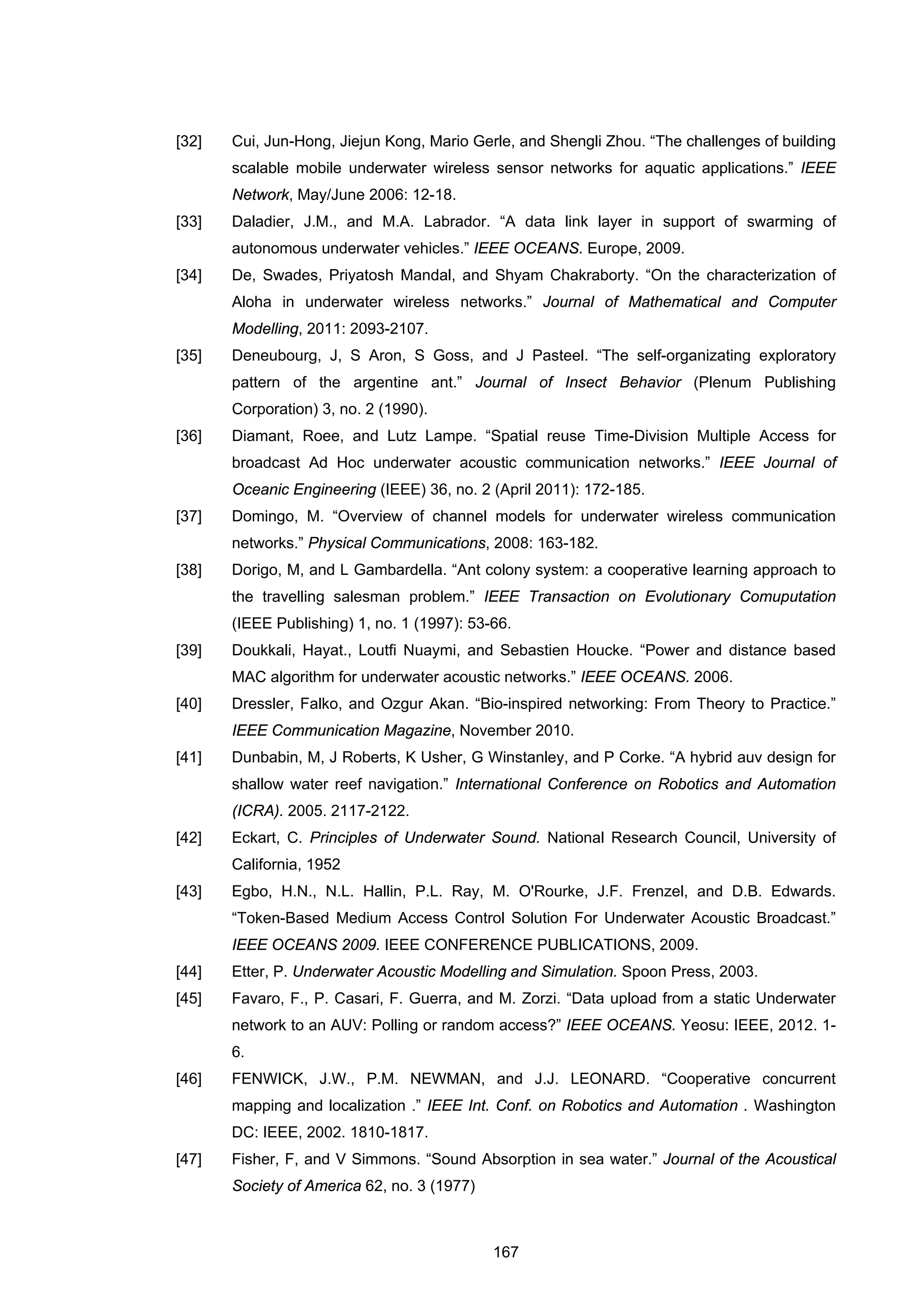 167
[32] Cui, Jun-Hong, Jiejun Kong, Mario Gerle, and Shengli Zhou. “The challenges of building
scalable mobile underwater wireless sensor networks for aquatic applications.” IEEE
Network, May/June 2006: 12-18.
[33] Daladier, J.M., and M.A. Labrador. “A data link layer in support of swarming of
autonomous underwater vehicles.” IEEE OCEANS. Europe, 2009.
[34] De, Swades, Priyatosh Mandal, and Shyam Chakraborty. “On the characterization of
Aloha in underwater wireless networks.” Journal of Mathematical and Computer
Modelling, 2011: 2093-2107.
[35] Deneubourg, J, S Aron, S Goss, and J Pasteel. “The self-organizating exploratory
pattern of the argentine ant.” Journal of Insect Behavior (Plenum Publishing
Corporation) 3, no. 2 (1990).
[36] Diamant, Roee, and Lutz Lampe. “Spatial reuse Time-Division Multiple Access for
broadcast Ad Hoc underwater acoustic communication networks.” IEEE Journal of
Oceanic Engineering (IEEE) 36, no. 2 (April 2011): 172-185.
[37] Domingo, M. “Overview of channel models for underwater wireless communication
networks.” Physical Communications, 2008: 163-182.
[38] Dorigo, M, and L Gambardella. “Ant colony system: a cooperative learning approach to
the travelling salesman problem.” IEEE Transaction on Evolutionary Comuputation
(IEEE Publishing) 1, no. 1 (1997): 53-66.
[39] Doukkali, Hayat., Loutfi Nuaymi, and Sebastien Houcke. “Power and distance based
MAC algorithm for underwater acoustic networks.” IEEE OCEANS. 2006.
[40] Dressler, Falko, and Ozgur Akan. “Bio-inspired networking: From Theory to Practice.”
IEEE Communication Magazine, November 2010.
[41] Dunbabin, M, J Roberts, K Usher, G Winstanley, and P Corke. “A hybrid auv design for
shallow water reef navigation.” International Conference on Robotics and Automation
(ICRA). 2005. 2117-2122.
[42] Eckart, C. Principles of Underwater Sound. National Research Council, University of
California, 1952
[43] Egbo, H.N., N.L. Hallin, P.L. Ray, M. O'Rourke, J.F. Frenzel, and D.B. Edwards.
“Token-Based Medium Access Control Solution For Underwater Acoustic Broadcast.”
IEEE OCEANS 2009. IEEE CONFERENCE PUBLICATIONS, 2009.
[44] Etter, P. Underwater Acoustic Modelling and Simulation. Spoon Press, 2003.
[45] Favaro, F., P. Casari, F. Guerra, and M. Zorzi. “Data upload from a static Underwater
network to an AUV: Polling or random access?” IEEE OCEANS. Yeosu: IEEE, 2012. 1-
6.
[46] FENWICK, J.W., P.M. NEWMAN, and J.J. LEONARD. “Cooperative concurrent
mapping and localization .” IEEE Int. Conf. on Robotics and Automation . Washington
DC: IEEE, 2002. 1810-1817.
[47] Fisher, F, and V Simmons. “Sound Absorption in sea water.” Journal of the Acoustical
Society of America 62, no. 3 (1977)
 