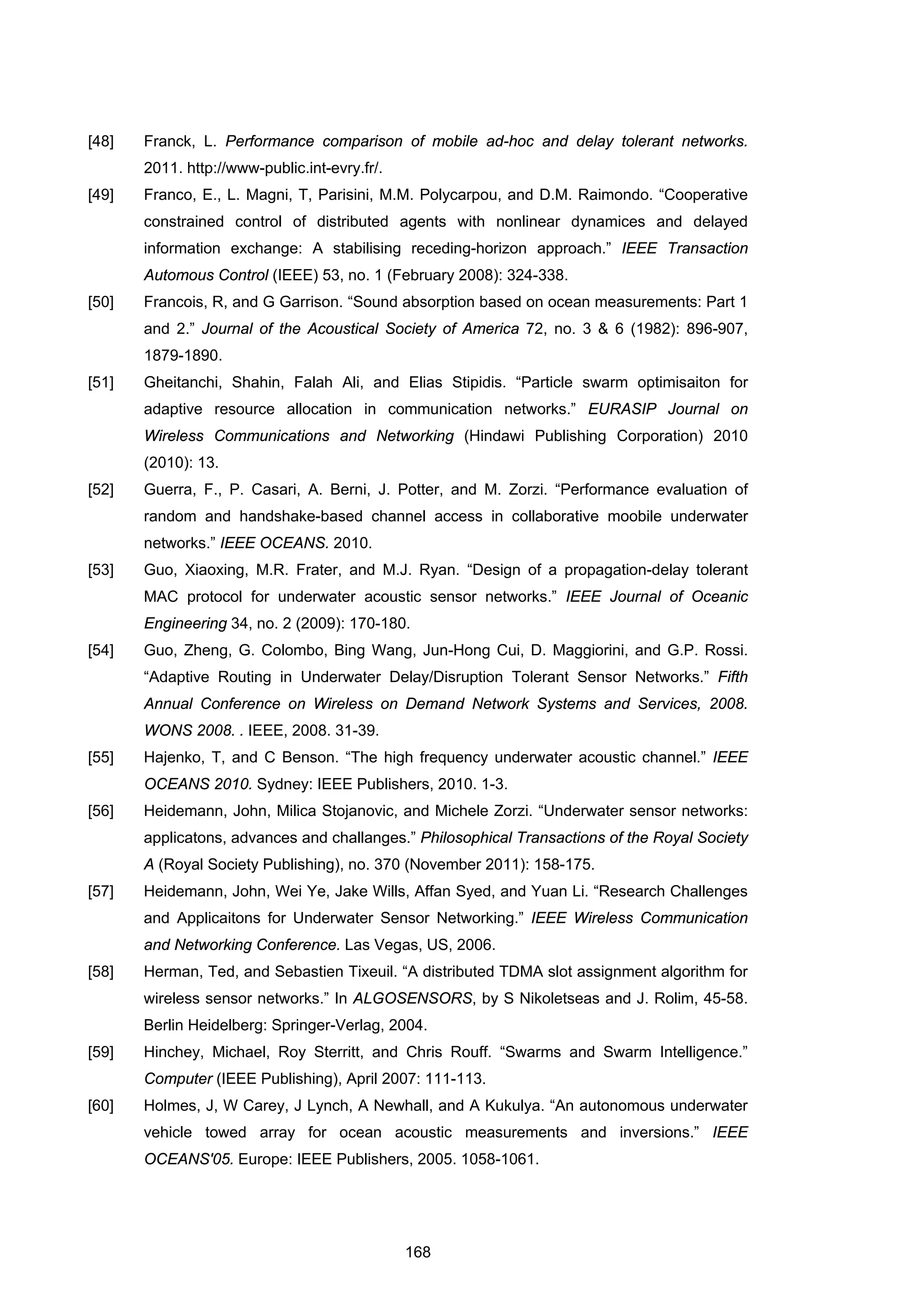 168
[48] Franck, L. Performance comparison of mobile ad-hoc and delay tolerant networks.
2011. http://www-public.int-evry.fr/.
[49] Franco, E., L. Magni, T, Parisini, M.M. Polycarpou, and D.M. Raimondo. “Cooperative
constrained control of distributed agents with nonlinear dynamices and delayed
information exchange: A stabilising receding-horizon approach.” IEEE Transaction
Automous Control (IEEE) 53, no. 1 (February 2008): 324-338.
[50] Francois, R, and G Garrison. “Sound absorption based on ocean measurements: Part 1
and 2.” Journal of the Acoustical Society of America 72, no. 3 & 6 (1982): 896-907,
1879-1890.
[51] Gheitanchi, Shahin, Falah Ali, and Elias Stipidis. “Particle swarm optimisaiton for
adaptive resource allocation in communication networks.” EURASIP Journal on
Wireless Communications and Networking (Hindawi Publishing Corporation) 2010
(2010): 13.
[52] Guerra, F., P. Casari, A. Berni, J. Potter, and M. Zorzi. “Performance evaluation of
random and handshake-based channel access in collaborative moobile underwater
networks.” IEEE OCEANS. 2010.
[53] Guo, Xiaoxing, M.R. Frater, and M.J. Ryan. “Design of a propagation-delay tolerant
MAC protocol for underwater acoustic sensor networks.” IEEE Journal of Oceanic
Engineering 34, no. 2 (2009): 170-180.
[54] Guo, Zheng, G. Colombo, Bing Wang, Jun-Hong Cui, D. Maggiorini, and G.P. Rossi.
“Adaptive Routing in Underwater Delay/Disruption Tolerant Sensor Networks.” Fifth
Annual Conference on Wireless on Demand Network Systems and Services, 2008.
WONS 2008. . IEEE, 2008. 31-39.
[55] Hajenko, T, and C Benson. “The high frequency underwater acoustic channel.” IEEE
OCEANS 2010. Sydney: IEEE Publishers, 2010. 1-3.
[56] Heidemann, John, Milica Stojanovic, and Michele Zorzi. “Underwater sensor networks:
applicatons, advances and challanges.” Philosophical Transactions of the Royal Society
A (Royal Society Publishing), no. 370 (November 2011): 158-175.
[57] Heidemann, John, Wei Ye, Jake Wills, Affan Syed, and Yuan Li. “Research Challenges
and Applicaitons for Underwater Sensor Networking.” IEEE Wireless Communication
and Networking Conference. Las Vegas, US, 2006.
[58] Herman, Ted, and Sebastien Tixeuil. “A distributed TDMA slot assignment algorithm for
wireless sensor networks.” In ALGOSENSORS, by S Nikoletseas and J. Rolim, 45-58.
Berlin Heidelberg: Springer-Verlag, 2004.
[59] Hinchey, Michael, Roy Sterritt, and Chris Rouff. “Swarms and Swarm Intelligence.”
Computer (IEEE Publishing), April 2007: 111-113.
[60] Holmes, J, W Carey, J Lynch, A Newhall, and A Kukulya. “An autonomous underwater
vehicle towed array for ocean acoustic measurements and inversions.” IEEE
OCEANS'05. Europe: IEEE Publishers, 2005. 1058-1061.
 