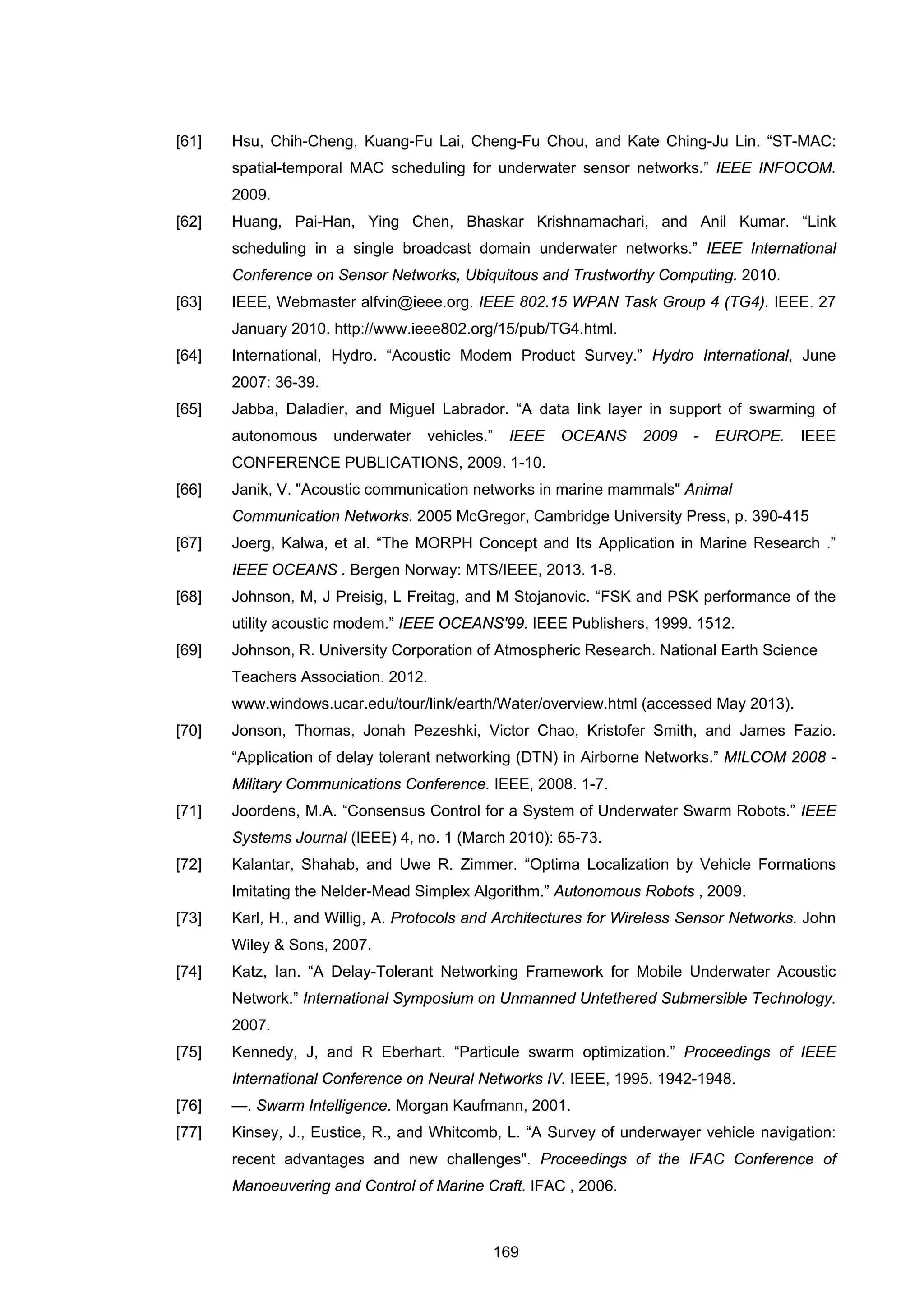 169
[61] Hsu, Chih-Cheng, Kuang-Fu Lai, Cheng-Fu Chou, and Kate Ching-Ju Lin. “ST-MAC:
spatial-temporal MAC scheduling for underwater sensor networks.” IEEE INFOCOM.
2009.
[62] Huang, Pai-Han, Ying Chen, Bhaskar Krishnamachari, and Anil Kumar. “Link
scheduling in a single broadcast domain underwater networks.” IEEE International
Conference on Sensor Networks, Ubiquitous and Trustworthy Computing. 2010.
[63] IEEE, Webmaster alfvin@ieee.org. IEEE 802.15 WPAN Task Group 4 (TG4). IEEE. 27
January 2010. http://www.ieee802.org/15/pub/TG4.html.
[64] International, Hydro. “Acoustic Modem Product Survey.” Hydro International, June
2007: 36-39.
[65] Jabba, Daladier, and Miguel Labrador. “A data link layer in support of swarming of
autonomous underwater vehicles.” IEEE OCEANS 2009 - EUROPE. IEEE
CONFERENCE PUBLICATIONS, 2009. 1-10.
[66] Janik, V. "Acoustic communication networks in marine mammals" Animal
Communication Networks. 2005 McGregor, Cambridge University Press, p. 390-415
[67] Joerg, Kalwa, et al. “The MORPH Concept and Its Application in Marine Research .”
IEEE OCEANS . Bergen Norway: MTS/IEEE, 2013. 1-8.
[68] Johnson, M, J Preisig, L Freitag, and M Stojanovic. “FSK and PSK performance of the
utility acoustic modem.” IEEE OCEANS'99. IEEE Publishers, 1999. 1512.
[69] Johnson, R. University Corporation of Atmospheric Research. National Earth Science
Teachers Association. 2012.
www.windows.ucar.edu/tour/link/earth/Water/overview.html (accessed May 2013).
[70] Jonson, Thomas, Jonah Pezeshki, Victor Chao, Kristofer Smith, and James Fazio.
“Application of delay tolerant networking (DTN) in Airborne Networks.” MILCOM 2008 -
Military Communications Conference. IEEE, 2008. 1-7.
[71] Joordens, M.A. “Consensus Control for a System of Underwater Swarm Robots.” IEEE
Systems Journal (IEEE) 4, no. 1 (March 2010): 65-73.
[72] Kalantar, Shahab, and Uwe R. Zimmer. “Optima Localization by Vehicle Formations
Imitating the Nelder-Mead Simplex Algorithm.” Autonomous Robots , 2009.
[73] Karl, H., and Willig, A. Protocols and Architectures for Wireless Sensor Networks. John
Wiley & Sons, 2007.
[74] Katz, Ian. “A Delay-Tolerant Networking Framework for Mobile Underwater Acoustic
Network.” International Symposium on Unmanned Untethered Submersible Technology.
2007.
[75] Kennedy, J, and R Eberhart. “Particule swarm optimization.” Proceedings of IEEE
International Conference on Neural Networks IV. IEEE, 1995. 1942-1948.
[76] —. Swarm Intelligence. Morgan Kaufmann, 2001.
[77] Kinsey, J., Eustice, R., and Whitcomb, L. “A Survey of underwayer vehicle navigation:
recent advantages and new challenges". Proceedings of the IFAC Conference of
Manoeuvering and Control of Marine Craft. IFAC , 2006.
 