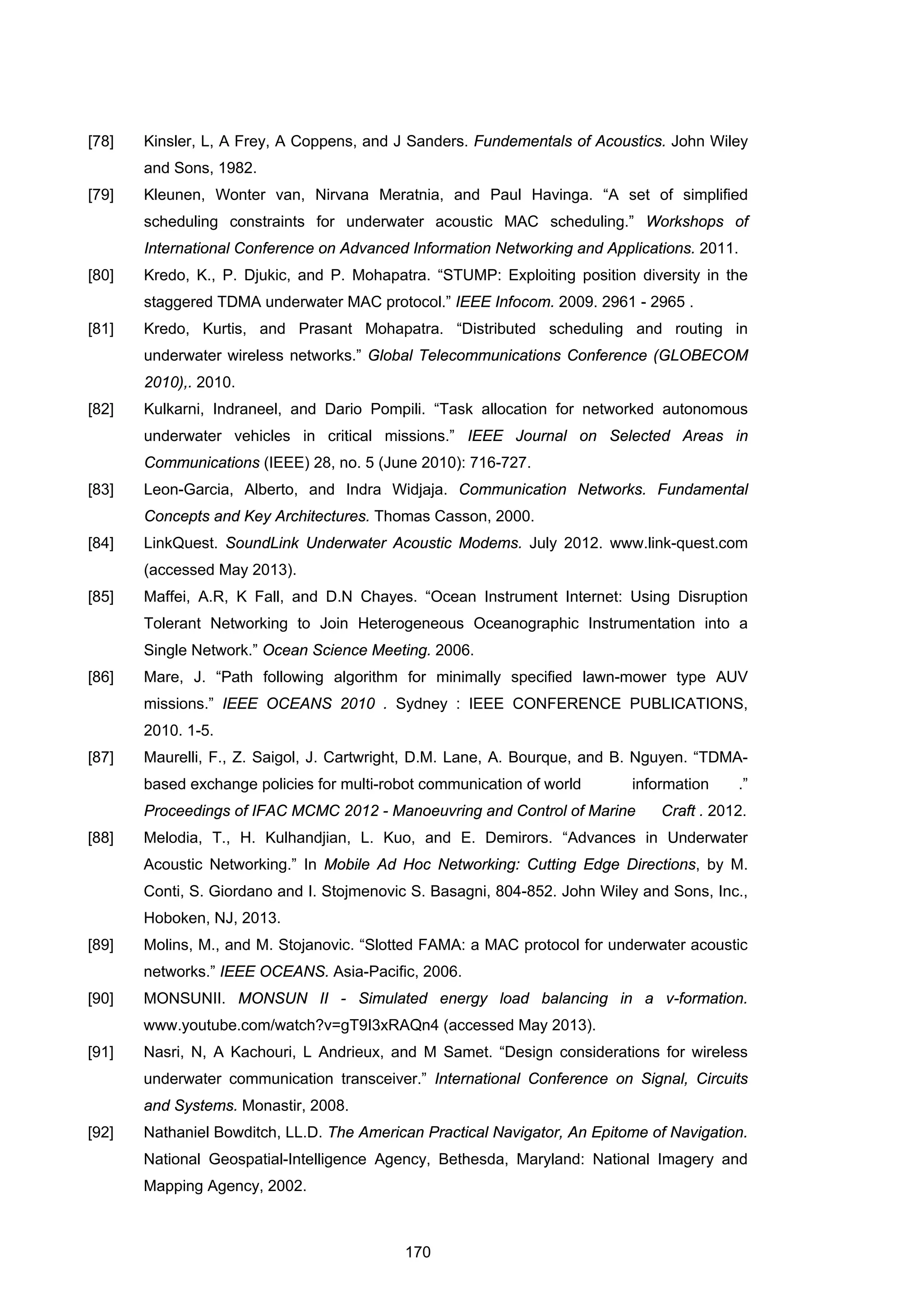 170
[78] Kinsler, L, A Frey, A Coppens, and J Sanders. Fundementals of Acoustics. John Wiley
and Sons, 1982.
[79] Kleunen, Wonter van, Nirvana Meratnia, and Paul Havinga. “A set of simplified
scheduling constraints for underwater acoustic MAC scheduling.” Workshops of
International Conference on Advanced Information Networking and Applications. 2011.
[80] Kredo, K., P. Djukic, and P. Mohapatra. “STUMP: Exploiting position diversity in the
staggered TDMA underwater MAC protocol.” IEEE Infocom. 2009. 2961 - 2965 .
[81] Kredo, Kurtis, and Prasant Mohapatra. “Distributed scheduling and routing in
underwater wireless networks.” Global Telecommunications Conference (GLOBECOM
2010),. 2010.
[82] Kulkarni, Indraneel, and Dario Pompili. “Task allocation for networked autonomous
underwater vehicles in critical missions.” IEEE Journal on Selected Areas in
Communications (IEEE) 28, no. 5 (June 2010): 716-727.
[83] Leon-Garcia, Alberto, and Indra Widjaja. Communication Networks. Fundamental
Concepts and Key Architectures. Thomas Casson, 2000.
[84] LinkQuest. SoundLink Underwater Acoustic Modems. July 2012. www.link-quest.com
(accessed May 2013).
[85] Maffei, A.R, K Fall, and D.N Chayes. “Ocean Instrument Internet: Using Disruption
Tolerant Networking to Join Heterogeneous Oceanographic Instrumentation into a
Single Network.” Ocean Science Meeting. 2006.
[86] Mare, J. “Path following algorithm for minimally specified lawn-mower type AUV
missions.” IEEE OCEANS 2010 . Sydney : IEEE CONFERENCE PUBLICATIONS,
2010. 1-5.
[87] Maurelli, F., Z. Saigol, J. Cartwright, D.M. Lane, A. Bourque, and B. Nguyen. “TDMA-
based exchange policies for multi-robot communication of world information .”
Proceedings of IFAC MCMC 2012 - Manoeuvring and Control of Marine Craft . 2012.
[88] Melodia, T., H. Kulhandjian, L. Kuo, and E. Demirors. “Advances in Underwater
Acoustic Networking.” In Mobile Ad Hoc Networking: Cutting Edge Directions, by M.
Conti, S. Giordano and I. Stojmenovic S. Basagni, 804-852. John Wiley and Sons, Inc.,
Hoboken, NJ, 2013.
[89] Molins, M., and M. Stojanovic. “Slotted FAMA: a MAC protocol for underwater acoustic
networks.” IEEE OCEANS. Asia-Pacific, 2006.
[90] MONSUNII. MONSUN II - Simulated energy load balancing in a v-formation.
www.youtube.com/watch?v=gT9I3xRAQn4 (accessed May 2013).
[91] Nasri, N, A Kachouri, L Andrieux, and M Samet. “Design considerations for wireless
underwater communication transceiver.” International Conference on Signal, Circuits
and Systems. Monastir, 2008.
[92] Nathaniel Bowditch, LL.D. The American Practical Navigator, An Epitome of Navigation.
National Geospatial-Intelligence Agency, Bethesda, Maryland: National Imagery and
Mapping Agency, 2002.
 
