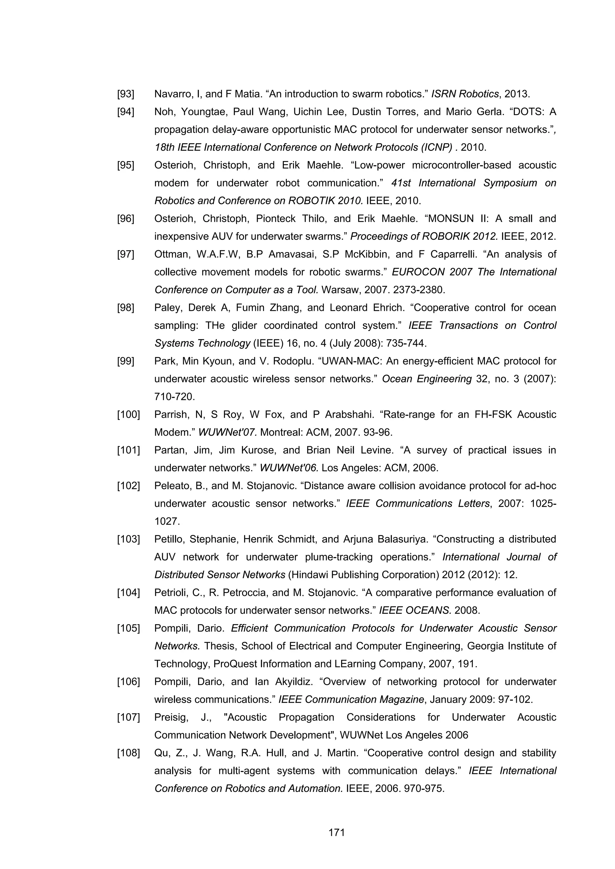 171
[93] Navarro, I, and F Matia. “An introduction to swarm robotics.” ISRN Robotics, 2013.
[94] Noh, Youngtae, Paul Wang, Uichin Lee, Dustin Torres, and Mario Gerla. “DOTS: A
propagation delay-aware opportunistic MAC protocol for underwater sensor networks.”,
18th IEEE International Conference on Network Protocols (ICNP) . 2010.
[95] Osterioh, Christoph, and Erik Maehle. “Low-power microcontroller-based acoustic
modem for underwater robot communication.” 41st International Symposium on
Robotics and Conference on ROBOTIK 2010. IEEE, 2010.
[96] Osterioh, Christoph, Pionteck Thilo, and Erik Maehle. “MONSUN II: A small and
inexpensive AUV for underwater swarms.” Proceedings of ROBORIK 2012. IEEE, 2012.
[97] Ottman, W.A.F.W, B.P Amavasai, S.P McKibbin, and F Caparrelli. “An analysis of
collective movement models for robotic swarms.” EUROCON 2007 The International
Conference on Computer as a Tool. Warsaw, 2007. 2373-2380.
[98] Paley, Derek A, Fumin Zhang, and Leonard Ehrich. “Cooperative control for ocean
sampling: THe glider coordinated control system.” IEEE Transactions on Control
Systems Technology (IEEE) 16, no. 4 (July 2008): 735-744.
[99] Park, Min Kyoun, and V. Rodoplu. “UWAN-MAC: An energy-efficient MAC protocol for
underwater acoustic wireless sensor networks.” Ocean Engineering 32, no. 3 (2007):
710-720.
[100] Parrish, N, S Roy, W Fox, and P Arabshahi. “Rate-range for an FH-FSK Acoustic
Modem.” WUWNet'07. Montreal: ACM, 2007. 93-96.
[101] Partan, Jim, Jim Kurose, and Brian Neil Levine. “A survey of practical issues in
underwater networks.” WUWNet'06. Los Angeles: ACM, 2006.
[102] Peleato, B., and M. Stojanovic. “Distance aware collision avoidance protocol for ad-hoc
underwater acoustic sensor networks.” IEEE Communications Letters, 2007: 1025-
1027.
[103] Petillo, Stephanie, Henrik Schmidt, and Arjuna Balasuriya. “Constructing a distributed
AUV network for underwater plume-tracking operations.” International Journal of
Distributed Sensor Networks (Hindawi Publishing Corporation) 2012 (2012): 12.
[104] Petrioli, C., R. Petroccia, and M. Stojanovic. “A comparative performance evaluation of
MAC protocols for underwater sensor networks.” IEEE OCEANS. 2008.
[105] Pompili, Dario. Efficient Communication Protocols for Underwater Acoustic Sensor
Networks. Thesis, School of Electrical and Computer Engineering, Georgia Institute of
Technology, ProQuest Information and LEarning Company, 2007, 191.
[106] Pompili, Dario, and Ian Akyildiz. “Overview of networking protocol for underwater
wireless communications.” IEEE Communication Magazine, January 2009: 97-102.
[107] Preisig, J., "Acoustic Propagation Considerations for Underwater Acoustic
Communication Network Development", WUWNet Los Angeles 2006
[108] Qu, Z., J. Wang, R.A. Hull, and J. Martin. “Cooperative control design and stability
analysis for multi-agent systems with communication delays.” IEEE International
Conference on Robotics and Automation. IEEE, 2006. 970-975.
 