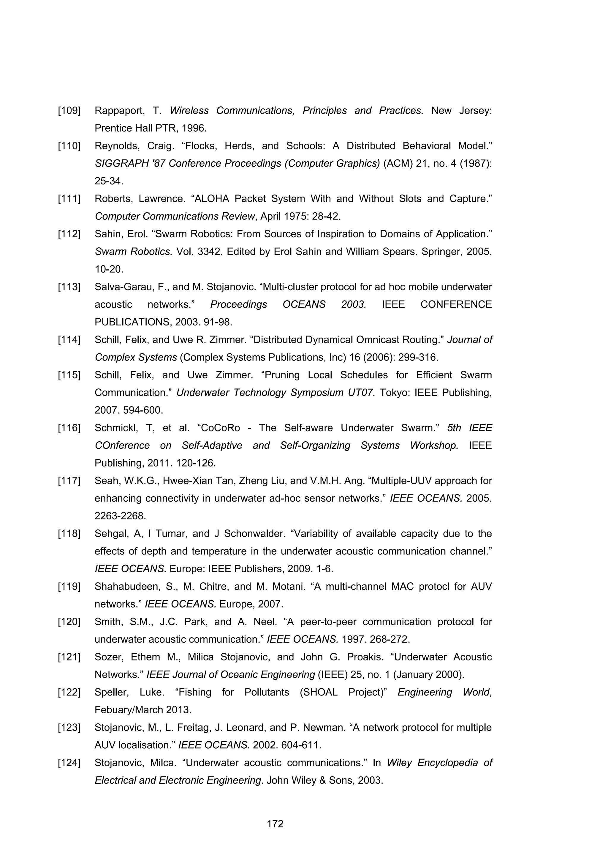 172
[109] Rappaport, T. Wireless Communications, Principles and Practices. New Jersey:
Prentice Hall PTR, 1996.
[110] Reynolds, Craig. “Flocks, Herds, and Schools: A Distributed Behavioral Model.”
SIGGRAPH '87 Conference Proceedings (Computer Graphics) (ACM) 21, no. 4 (1987):
25-34.
[111] Roberts, Lawrence. “ALOHA Packet System With and Without Slots and Capture.”
Computer Communications Review, April 1975: 28-42.
[112] Sahin, Erol. “Swarm Robotics: From Sources of Inspiration to Domains of Application.”
Swarm Robotics. Vol. 3342. Edited by Erol Sahin and William Spears. Springer, 2005.
10-20.
[113] Salva-Garau, F., and M. Stojanovic. “Multi-cluster protocol for ad hoc mobile underwater
acoustic networks.” Proceedings OCEANS 2003. IEEE CONFERENCE
PUBLICATIONS, 2003. 91-98.
[114] Schill, Felix, and Uwe R. Zimmer. “Distributed Dynamical Omnicast Routing.” Journal of
Complex Systems (Complex Systems Publications, Inc) 16 (2006): 299-316.
[115] Schill, Felix, and Uwe Zimmer. “Pruning Local Schedules for Efficient Swarm
Communication.” Underwater Technology Symposium UT07. Tokyo: IEEE Publishing,
2007. 594-600.
[116] Schmickl, T, et al. “CoCoRo - The Self-aware Underwater Swarm.” 5th IEEE
COnference on Self-Adaptive and Self-Organizing Systems Workshop. IEEE
Publishing, 2011. 120-126.
[117] Seah, W.K.G., Hwee-Xian Tan, Zheng Liu, and V.M.H. Ang. “Multiple-UUV approach for
enhancing connectivity in underwater ad-hoc sensor networks.” IEEE OCEANS. 2005.
2263-2268.
[118] Sehgal, A, I Tumar, and J Schonwalder. “Variability of available capacity due to the
effects of depth and temperature in the underwater acoustic communication channel.”
IEEE OCEANS. Europe: IEEE Publishers, 2009. 1-6.
[119] Shahabudeen, S., M. Chitre, and M. Motani. “A multi-channel MAC protocl for AUV
networks.” IEEE OCEANS. Europe, 2007.
[120] Smith, S.M., J.C. Park, and A. Neel. “A peer-to-peer communication protocol for
underwater acoustic communication.” IEEE OCEANS. 1997. 268-272.
[121] Sozer, Ethem M., Milica Stojanovic, and John G. Proakis. “Underwater Acoustic
Networks.” IEEE Journal of Oceanic Engineering (IEEE) 25, no. 1 (January 2000).
[122] Speller, Luke. “Fishing for Pollutants (SHOAL Project)” Engineering World,
Febuary/March 2013.
[123] Stojanovic, M., L. Freitag, J. Leonard, and P. Newman. “A network protocol for multiple
AUV localisation.” IEEE OCEANS. 2002. 604-611.
[124] Stojanovic, Milca. “Underwater acoustic communications.” In Wiley Encyclopedia of
Electrical and Electronic Engineering. John Wiley & Sons, 2003.
 