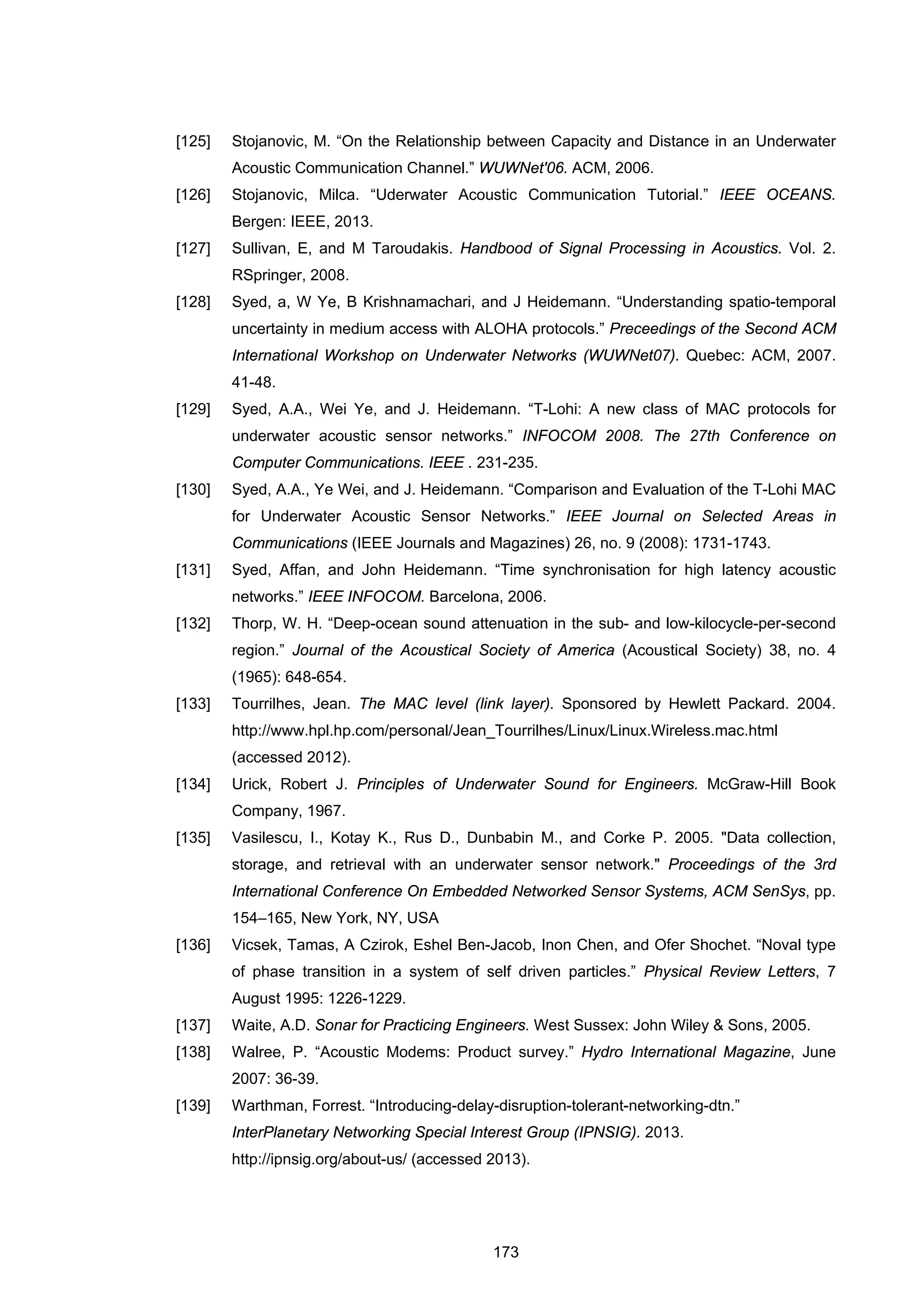 173
[125] Stojanovic, M. “On the Relationship between Capacity and Distance in an Underwater
Acoustic Communication Channel.” WUWNet'06. ACM, 2006.
[126] Stojanovic, Milca. “Uderwater Acoustic Communication Tutorial.” IEEE OCEANS.
Bergen: IEEE, 2013.
[127] Sullivan, E, and M Taroudakis. Handbood of Signal Processing in Acoustics. Vol. 2.
RSpringer, 2008.
[128] Syed, a, W Ye, B Krishnamachari, and J Heidemann. “Understanding spatio-temporal
uncertainty in medium access with ALOHA protocols.” Preceedings of the Second ACM
International Workshop on Underwater Networks (WUWNet07). Quebec: ACM, 2007.
41-48.
[129] Syed, A.A., Wei Ye, and J. Heidemann. “T-Lohi: A new class of MAC protocols for
underwater acoustic sensor networks.” INFOCOM 2008. The 27th Conference on
Computer Communications. IEEE . 231-235.
[130] Syed, A.A., Ye Wei, and J. Heidemann. “Comparison and Evaluation of the T-Lohi MAC
for Underwater Acoustic Sensor Networks.” IEEE Journal on Selected Areas in
Communications (IEEE Journals and Magazines) 26, no. 9 (2008): 1731-1743.
[131] Syed, Affan, and John Heidemann. “Time synchronisation for high latency acoustic
networks.” IEEE INFOCOM. Barcelona, 2006.
[132] Thorp, W. H. “Deep-ocean sound attenuation in the sub- and low-kilocycle-per-second
region.” Journal of the Acoustical Society of America (Acoustical Society) 38, no. 4
(1965): 648-654.
[133] Tourrilhes, Jean. The MAC level (link layer). Sponsored by Hewlett Packard. 2004.
http://www.hpl.hp.com/personal/Jean_Tourrilhes/Linux/Linux.Wireless.mac.html
(accessed 2012).
[134] Urick, Robert J. Principles of Underwater Sound for Engineers. McGraw-Hill Book
Company, 1967.
[135] Vasilescu, I., Kotay K., Rus D., Dunbabin M., and Corke P. 2005. "Data collection,
storage, and retrieval with an underwater sensor network." Proceedings of the 3rd
International Conference On Embedded Networked Sensor Systems, ACM SenSys, pp.
154–165, New York, NY, USA
[136] Vicsek, Tamas, A Czirok, Eshel Ben-Jacob, Inon Chen, and Ofer Shochet. “Noval type
of phase transition in a system of self driven particles.” Physical Review Letters, 7
August 1995: 1226-1229.
[137] Waite, A.D. Sonar for Practicing Engineers. West Sussex: John Wiley & Sons, 2005.
[138] Walree, P. “Acoustic Modems: Product survey.” Hydro International Magazine, June
2007: 36-39.
[139] Warthman, Forrest. “Introducing-delay-disruption-tolerant-networking-dtn.”
InterPlanetary Networking Special Interest Group (IPNSIG). 2013.
http://ipnsig.org/about-us/ (accessed 2013).
 