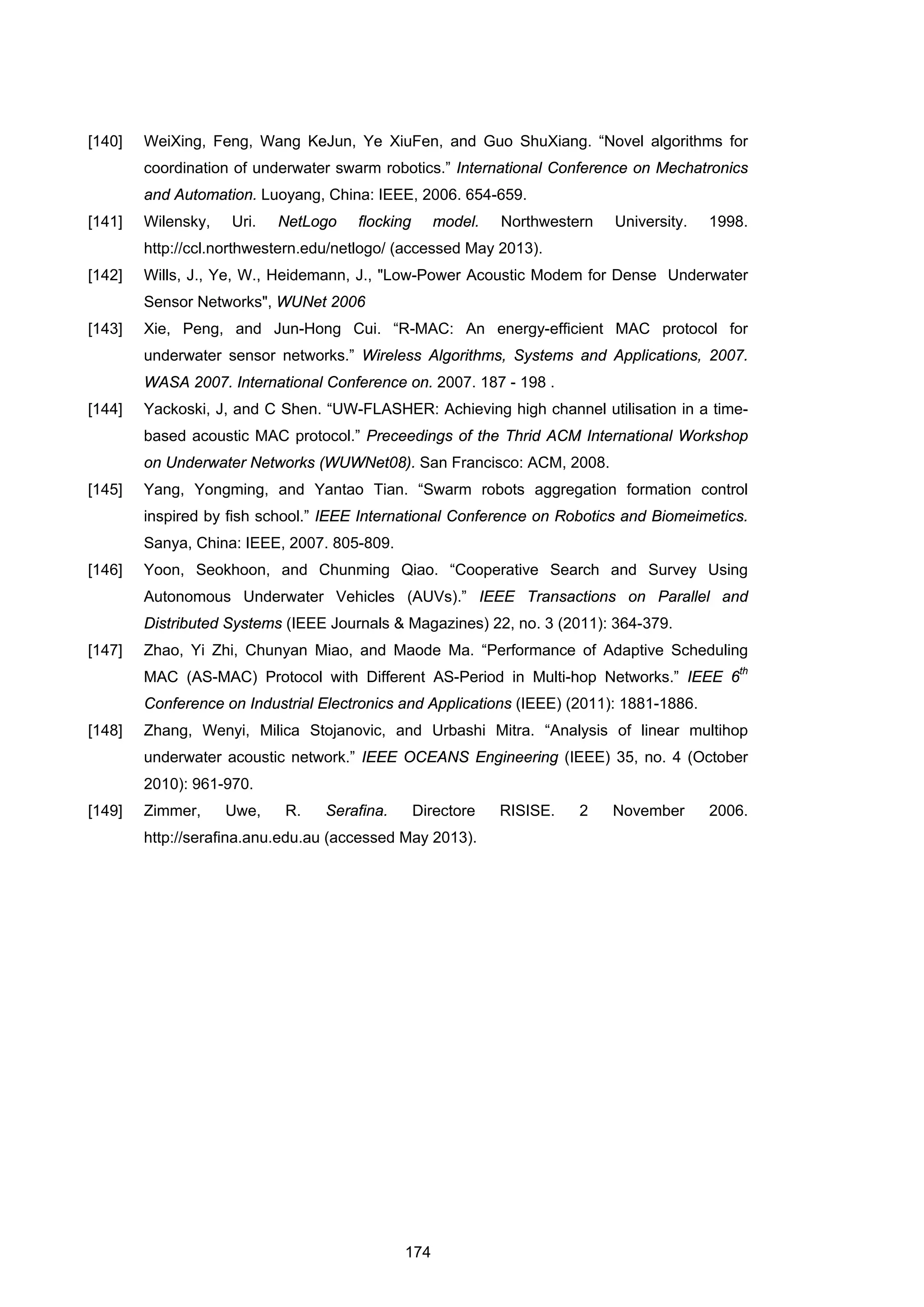 174
[140] WeiXing, Feng, Wang KeJun, Ye XiuFen, and Guo ShuXiang. “Novel algorithms for
coordination of underwater swarm robotics.” International Conference on Mechatronics
and Automation. Luoyang, China: IEEE, 2006. 654-659.
[141] Wilensky, Uri. NetLogo flocking model. Northwestern University. 1998.
http://ccl.northwestern.edu/netlogo/ (accessed May 2013).
[142] Wills, J., Ye, W., Heidemann, J., "Low-Power Acoustic Modem for Dense Underwater
Sensor Networks", WUNet 2006
[143] Xie, Peng, and Jun-Hong Cui. “R-MAC: An energy-efficient MAC protocol for
underwater sensor networks.” Wireless Algorithms, Systems and Applications, 2007.
WASA 2007. International Conference on. 2007. 187 - 198 .
[144] Yackoski, J, and C Shen. “UW-FLASHER: Achieving high channel utilisation in a time-
based acoustic MAC protocol.” Preceedings of the Thrid ACM International Workshop
on Underwater Networks (WUWNet08). San Francisco: ACM, 2008.
[145] Yang, Yongming, and Yantao Tian. “Swarm robots aggregation formation control
inspired by fish school.” IEEE International Conference on Robotics and Biomeimetics.
Sanya, China: IEEE, 2007. 805-809.
[146] Yoon, Seokhoon, and Chunming Qiao. “Cooperative Search and Survey Using
Autonomous Underwater Vehicles (AUVs).” IEEE Transactions on Parallel and
Distributed Systems (IEEE Journals & Magazines) 22, no. 3 (2011): 364-379.
[147] Zhao, Yi Zhi, Chunyan Miao, and Maode Ma. “Performance of Adaptive Scheduling
MAC (AS-MAC) Protocol with Different AS-Period in Multi-hop Networks.” IEEE 6
th
Conference on Industrial Electronics and Applications (IEEE) (2011): 1881-1886.
[148] Zhang, Wenyi, Milica Stojanovic, and Urbashi Mitra. “Analysis of linear multihop
underwater acoustic network.” IEEE OCEANS Engineering (IEEE) 35, no. 4 (October
2010): 961-970.
[149] Zimmer, Uwe, R. Serafina. Directore RISISE. 2 November 2006.
http://serafina.anu.edu.au (accessed May 2013).
 