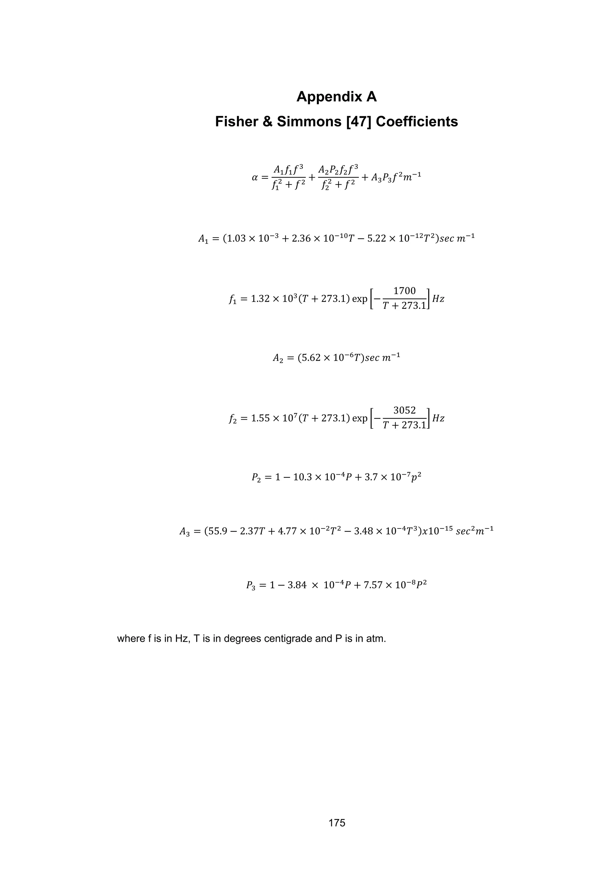 175
Appendix A
Fisher & Simmons [47] Coefficients
𝛼 =
𝐴1 𝑓1 𝑓3
𝑓1
2
+ 𝑓2
+
𝐴2 𝑃2 𝑓2 𝑓3
𝑓2
2
+ 𝑓2
+ 𝐴3 𝑃3 𝑓2
𝑚−1
𝐴1 = (1.03 × 10−3
+ 2.36 × 10−10
𝑇 − 5.22 × 10−12
𝑇2)𝑠𝑒𝑐 𝑚−1
𝑓1 = 1.32 × 103(𝑇 + 273.1) exp �−
1700
𝑇 + 273.1
� 𝐻𝑧
𝐴2 = (5.62 × 10−6
𝑇)𝑠𝑒𝑐 𝑚−1
𝑓2 = 1.55 × 107(𝑇 + 273.1) exp �−
3052
𝑇 + 273.1
� 𝐻𝑧
𝑃2 = 1 − 10.3 × 10−4
𝑃 + 3.7 × 10−7
𝑝2
𝐴3 = (55.9 − 2.37𝑇 + 4.77 × 10−2
𝑇2
− 3.48 × 10−4
𝑇3)𝑥10−15
𝑠𝑒𝑐2
𝑚−1
𝑃3 = 1 − 3.84 × 10−4
𝑃 + 7.57 × 10−8
𝑃2
where f is in Hz, T is in degrees centigrade and P is in atm.
 