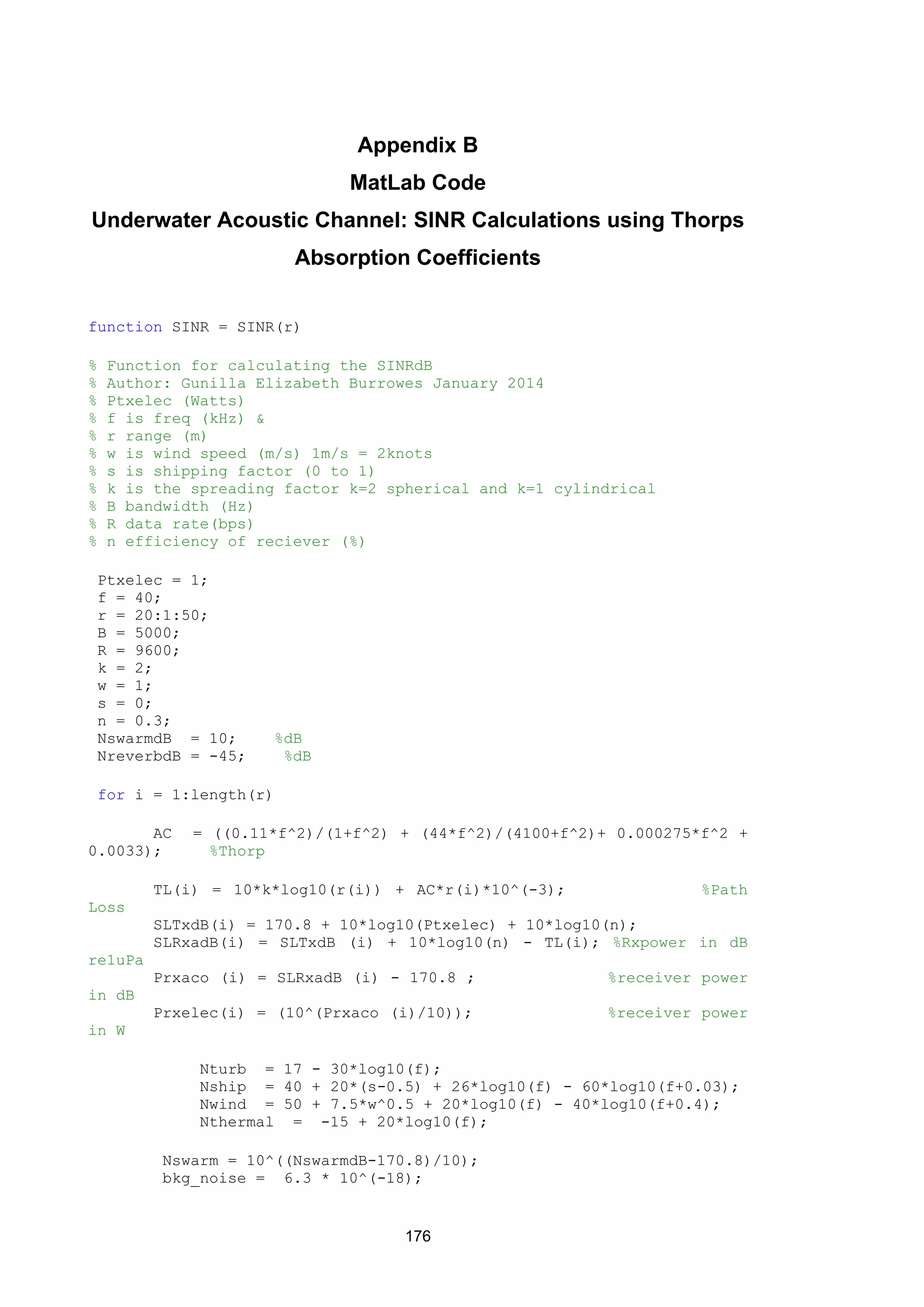 176
Appendix B
MatLab Code
Underwater Acoustic Channel: SINR Calculations using Thorps
Absorption Coefficients
function SINR = SINR(r)
% Function for calculating the SINRdB
% Author: Gunilla Elizabeth Burrowes January 2014
% Ptxelec (Watts)
% f is freq (kHz) &
% r range (m)
% w is wind speed (m/s) 1m/s = 2knots
% s is shipping factor (0 to 1)
% k is the spreading factor k=2 spherical and k=1 cylindrical
% B bandwidth (Hz)
% R data rate(bps)
% n efficiency of reciever (%)
Ptxelec = 1;
f = 40;
r = 20:1:50;
B = 5000;
R = 9600;
k = 2;
w = 1;
s = 0;
n = 0.3;
NswarmdB = 10; %dB
NreverbdB = -45; %dB
for i = 1:length(r)
AC = ((0.11*f^2)/(1+f^2) + (44*f^2)/(4100+f^2)+ 0.000275*f^2 +
0.0033); %Thorp
TL(i) = 10*k*log10(r(i)) + AC*r(i)*10^(-3); %Path
Loss
SLTxdB(i) = 170.8 + 10*log10(Ptxelec) + 10*log10(n);
SLRxadB(i) = SLTxdB (i) + 10*log10(n) - TL(i); %Rxpower in dB
re1uPa
Prxaco (i) = SLRxadB (i) - 170.8 ; %receiver power
in dB
Prxelec(i) = (10^(Prxaco (i)/10)); %receiver power
in W
Nturb = 17 - 30*log10(f);
Nship = 40 + 20*(s-0.5) + 26*log10(f) - 60*log10(f+0.03);
Nwind = 50 + 7.5*w^0.5 + 20*log10(f) - 40*log10(f+0.4);
Nthermal = -15 + 20*log10(f);
Nswarm = 10^((NswarmdB-170.8)/10);
bkg_noise = 6.3 * 10^(-18);
 