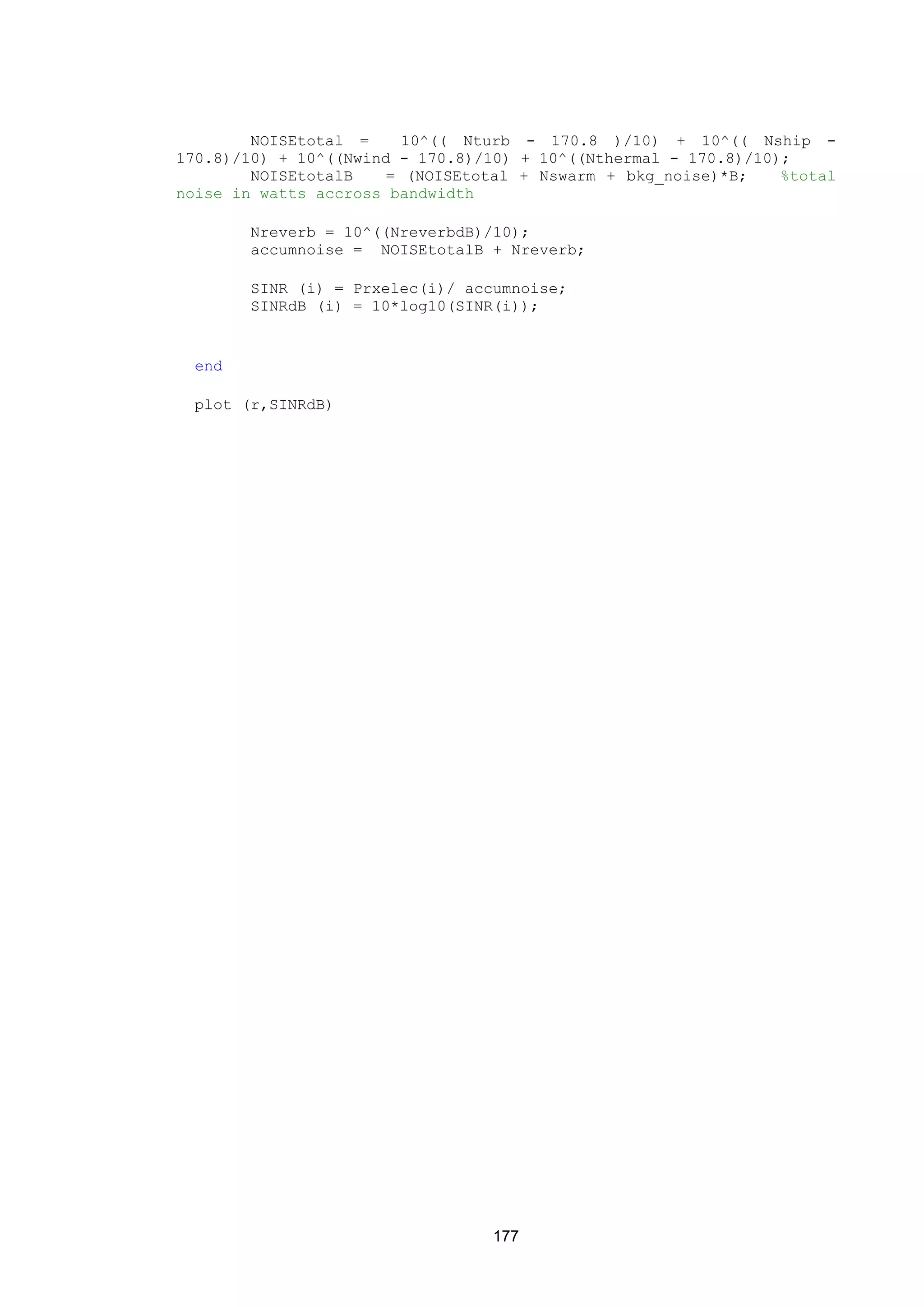 177
NOISEtotal = 10^(( Nturb - 170.8 )/10) + 10^(( Nship -
170.8)/10) + 10^((Nwind - 170.8)/10) + 10^((Nthermal - 170.8)/10);
NOISEtotalB = (NOISEtotal + Nswarm + bkg_noise)*B; %total
noise in watts accross bandwidth
Nreverb = 10^((NreverbdB)/10);
accumnoise = NOISEtotalB + Nreverb;
SINR (i) = Prxelec(i)/ accumnoise;
SINRdB (i) = 10*log10(SINR(i));
end
plot (r,SINRdB)
 