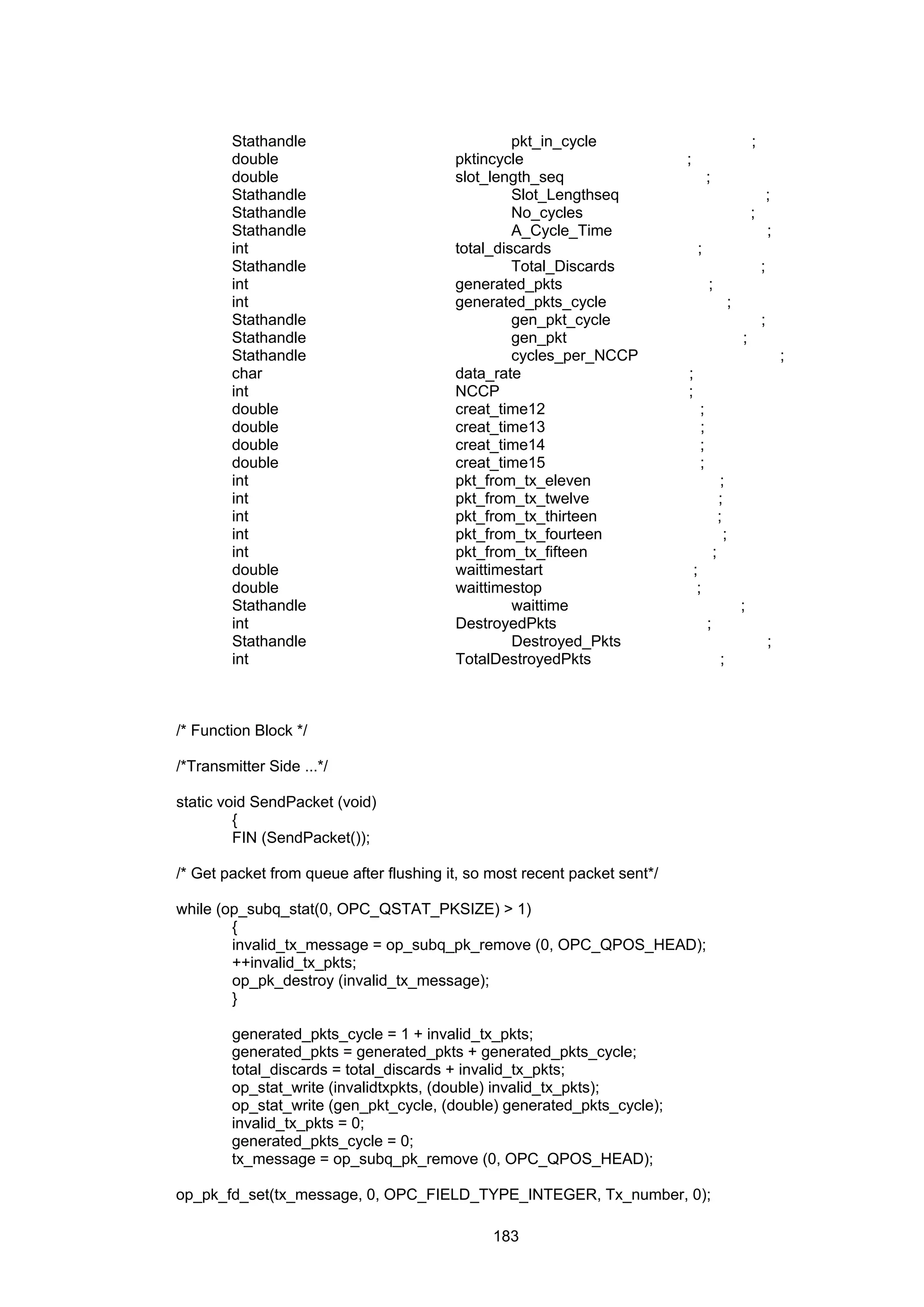 183
Stathandle pkt_in_cycle ;
double pktincycle ;
double slot_length_seq ;
Stathandle Slot_Lengthseq ;
Stathandle No_cycles ;
Stathandle A_Cycle_Time ;
int total_discards ;
Stathandle Total_Discards ;
int generated_pkts ;
int generated_pkts_cycle ;
Stathandle gen_pkt_cycle ;
Stathandle gen_pkt ;
Stathandle cycles_per_NCCP ;
char data_rate ;
int NCCP ;
double creat_time12 ;
double creat_time13 ;
double creat_time14 ;
double creat_time15 ;
int pkt_from_tx_eleven ;
int pkt_from_tx_twelve ;
int pkt_from_tx_thirteen ;
int pkt_from_tx_fourteen ;
int pkt_from_tx_fifteen ;
double waittimestart ;
double waittimestop ;
Stathandle waittime ;
int DestroyedPkts ;
Stathandle Destroyed_Pkts ;
int TotalDestroyedPkts ;
/* Function Block */
/*Transmitter Side ...*/
static void SendPacket (void)
{
FIN (SendPacket());
/* Get packet from queue after flushing it, so most recent packet sent*/
while (op_subq_stat(0, OPC_QSTAT_PKSIZE) > 1)
{
invalid_tx_message = op_subq_pk_remove (0, OPC_QPOS_HEAD);
++invalid_tx_pkts;
op_pk_destroy (invalid_tx_message);
}
generated_pkts_cycle = 1 + invalid_tx_pkts;
generated_pkts = generated_pkts + generated_pkts_cycle;
total_discards = total_discards + invalid_tx_pkts;
op_stat_write (invalidtxpkts, (double) invalid_tx_pkts);
op_stat_write (gen_pkt_cycle, (double) generated_pkts_cycle);
invalid_tx_pkts = 0;
generated_pkts_cycle = 0;
tx_message = op_subq_pk_remove (0, OPC_QPOS_HEAD);
op_pk_fd_set(tx_message, 0, OPC_FIELD_TYPE_INTEGER, Tx_number, 0);
 