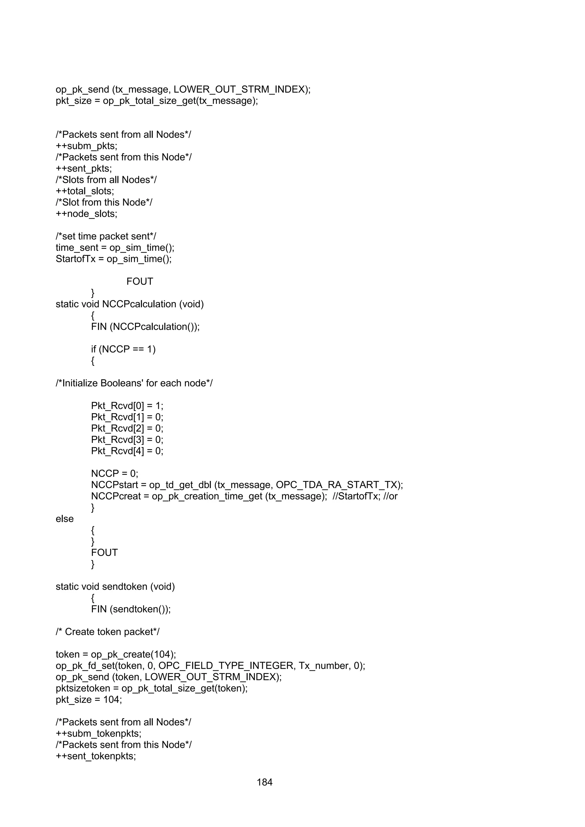 184
op_pk_send (tx_message, LOWER_OUT_STRM_INDEX);
pkt_size = op_pk_total_size_get(tx_message);
/*Packets sent from all Nodes*/
++subm_pkts;
/*Packets sent from this Node*/
++sent_pkts;
/*Slots from all Nodes*/
++total_slots;
/*Slot from this Node*/
++node_slots;
/*set time packet sent*/
time_sent = op_sim_time();
StartofTx = op_sim_time();
FOUT
}
static void NCCPcalculation (void)
{
FIN (NCCPcalculation());
if (NCCP == 1)
{
/*Initialize Booleans' for each node*/
Pkt_Rcvd[0] = 1;
Pkt_Rcvd[1] = 0;
Pkt_Rcvd[2] = 0;
Pkt_Rcvd[3] = 0;
Pkt_Rcvd[4] = 0;
NCCP = 0;
NCCPstart = op_td_get_dbl (tx_message, OPC_TDA_RA_START_TX);
NCCPcreat = op_pk_creation_time_get (tx_message); //StartofTx; //or
}
else
{
}
FOUT
}
static void sendtoken (void)
{
FIN (sendtoken());
/* Create token packet*/
token = op_pk_create(104);
op_pk_fd_set(token, 0, OPC_FIELD_TYPE_INTEGER, Tx_number, 0);
op_pk_send (token, LOWER_OUT_STRM_INDEX);
pktsizetoken = op_pk_total_size_get(token);
pkt_size = 104;
/*Packets sent from all Nodes*/
++subm_tokenpkts;
/*Packets sent from this Node*/
++sent_tokenpkts;
 
