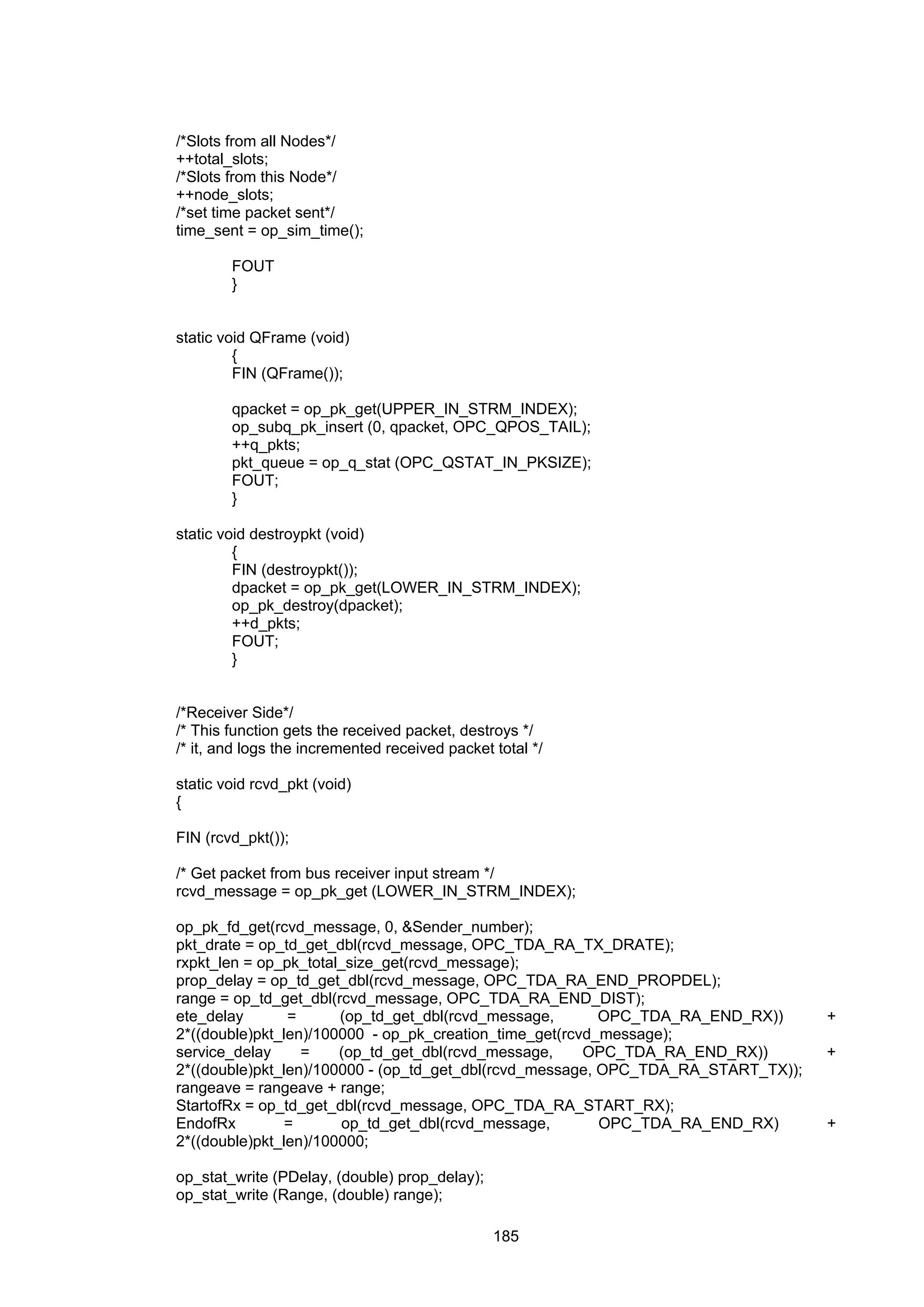 185
/*Slots from all Nodes*/
++total_slots;
/*Slots from this Node*/
++node_slots;
/*set time packet sent*/
time_sent = op_sim_time();
FOUT
}
static void QFrame (void)
{
FIN (QFrame());
qpacket = op_pk_get(UPPER_IN_STRM_INDEX);
op_subq_pk_insert (0, qpacket, OPC_QPOS_TAIL);
++q_pkts;
pkt_queue = op_q_stat (OPC_QSTAT_IN_PKSIZE);
FOUT;
}
static void destroypkt (void)
{
FIN (destroypkt());
dpacket = op_pk_get(LOWER_IN_STRM_INDEX);
op_pk_destroy(dpacket);
++d_pkts;
FOUT;
}
/*Receiver Side*/
/* This function gets the received packet, destroys */
/* it, and logs the incremented received packet total */
static void rcvd_pkt (void)
{
FIN (rcvd_pkt());
/* Get packet from bus receiver input stream */
rcvd_message = op_pk_get (LOWER_IN_STRM_INDEX);
op_pk_fd_get(rcvd_message, 0, &Sender_number);
pkt_drate = op_td_get_dbl(rcvd_message, OPC_TDA_RA_TX_DRATE);
rxpkt_len = op_pk_total_size_get(rcvd_message);
prop_delay = op_td_get_dbl(rcvd_message, OPC_TDA_RA_END_PROPDEL);
range = op_td_get_dbl(rcvd_message, OPC_TDA_RA_END_DIST);
ete_delay = (op_td_get_dbl(rcvd_message, OPC_TDA_RA_END_RX)) +
2*((double)pkt_len)/100000 - op_pk_creation_time_get(rcvd_message);
service_delay = (op_td_get_dbl(rcvd_message, OPC_TDA_RA_END_RX)) +
2*((double)pkt_len)/100000 - (op_td_get_dbl(rcvd_message, OPC_TDA_RA_START_TX));
rangeave = rangeave + range;
StartofRx = op_td_get_dbl(rcvd_message, OPC_TDA_RA_START_RX);
EndofRx = op_td_get_dbl(rcvd_message, OPC_TDA_RA_END_RX) +
2*((double)pkt_len)/100000;
op_stat_write (PDelay, (double) prop_delay);
op_stat_write (Range, (double) range);
 