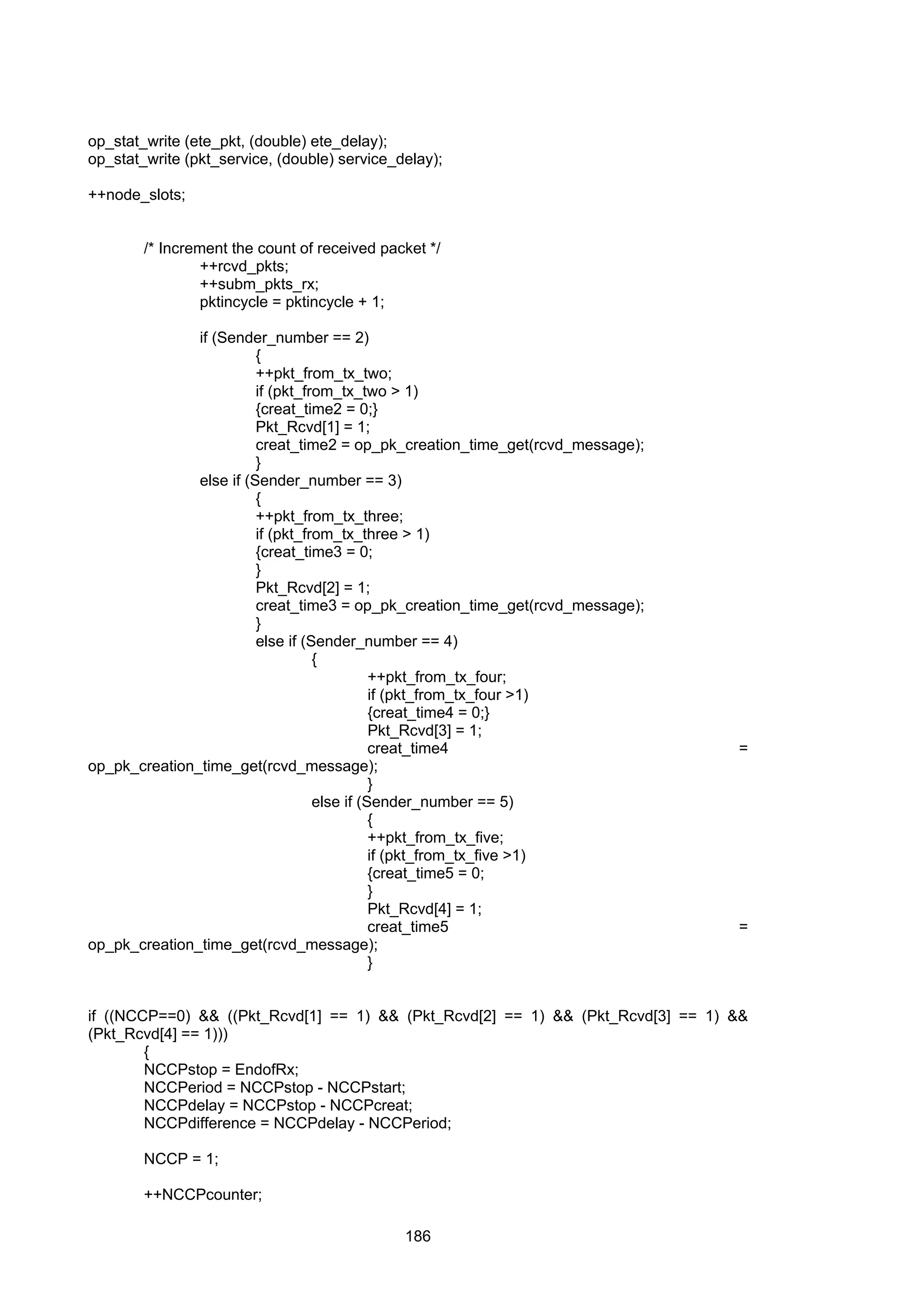 186
op_stat_write (ete_pkt, (double) ete_delay);
op_stat_write (pkt_service, (double) service_delay);
++node_slots;
/* Increment the count of received packet */
++rcvd_pkts;
++subm_pkts_rx;
pktincycle = pktincycle + 1;
if (Sender_number == 2)
{
++pkt_from_tx_two;
if (pkt_from_tx_two > 1)
{creat_time2 = 0;}
Pkt_Rcvd[1] = 1;
creat_time2 = op_pk_creation_time_get(rcvd_message);
}
else if (Sender_number == 3)
{
++pkt_from_tx_three;
if (pkt_from_tx_three > 1)
{creat_time3 = 0;
}
Pkt_Rcvd[2] = 1;
creat_time3 = op_pk_creation_time_get(rcvd_message);
}
else if (Sender_number == 4)
{
++pkt_from_tx_four;
if (pkt_from_tx_four >1)
{creat_time4 = 0;}
Pkt_Rcvd[3] = 1;
creat_time4 =
op_pk_creation_time_get(rcvd_message);
}
else if (Sender_number == 5)
{
++pkt_from_tx_five;
if (pkt_from_tx_five >1)
{creat_time5 = 0;
}
Pkt_Rcvd[4] = 1;
creat_time5 =
op_pk_creation_time_get(rcvd_message);
}
if ((NCCP==0) && ((Pkt_Rcvd[1] == 1) && (Pkt_Rcvd[2] == 1) && (Pkt_Rcvd[3] == 1) &&
(Pkt_Rcvd[4] == 1)))
{
NCCPstop = EndofRx;
NCCPeriod = NCCPstop - NCCPstart;
NCCPdelay = NCCPstop - NCCPcreat;
NCCPdifference = NCCPdelay - NCCPeriod;
NCCP = 1;
++NCCPcounter;
 