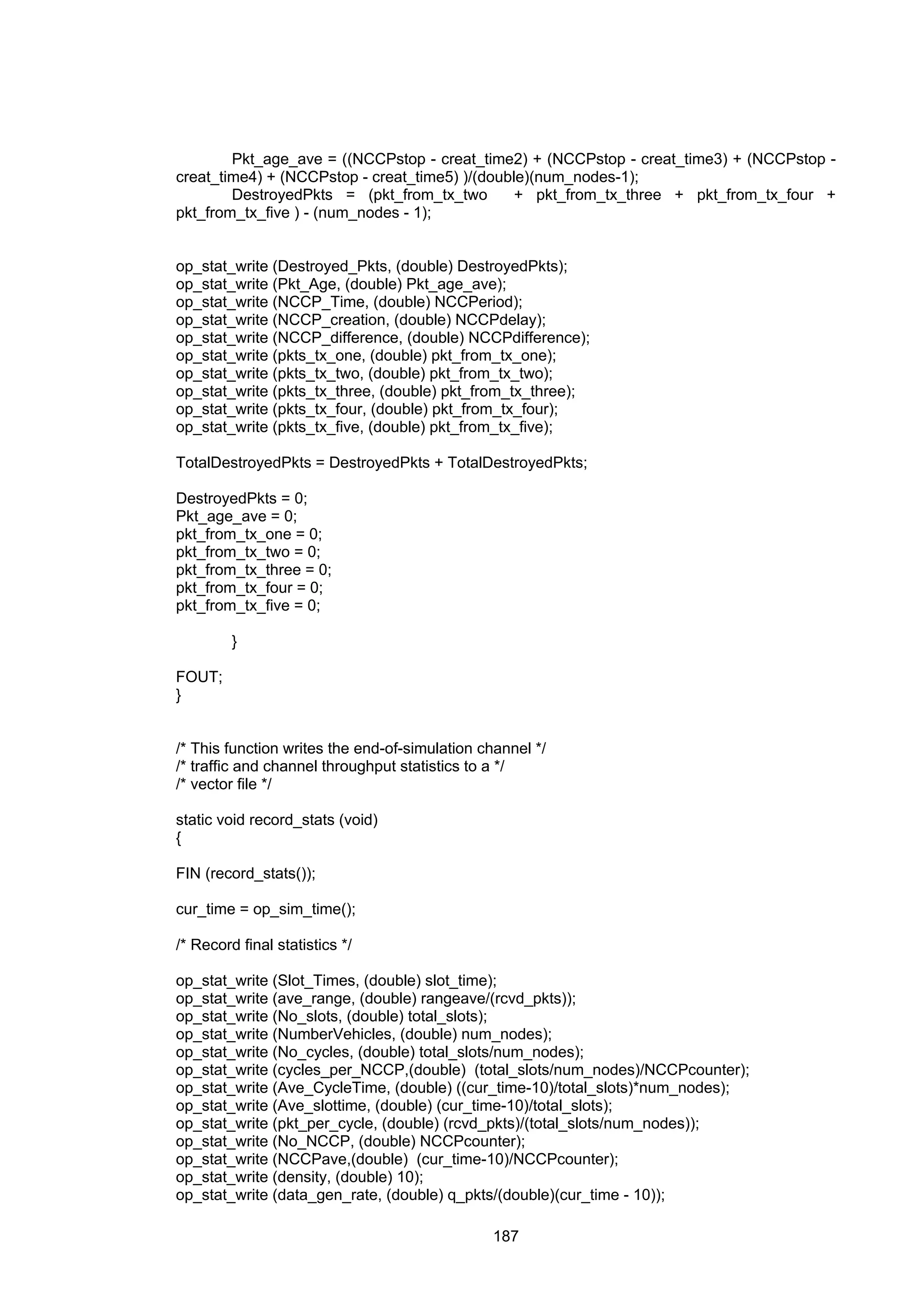 187
Pkt_age_ave = ((NCCPstop - creat_time2) + (NCCPstop - creat_time3) + (NCCPstop -
creat_time4) + (NCCPstop - creat_time5) )/(double)(num_nodes-1);
DestroyedPkts = (pkt_from_tx_two + pkt_from_tx_three + pkt_from_tx_four +
pkt_from_tx_five ) - (num_nodes - 1);
op_stat_write (Destroyed_Pkts, (double) DestroyedPkts);
op_stat_write (Pkt_Age, (double) Pkt_age_ave);
op_stat_write (NCCP_Time, (double) NCCPeriod);
op_stat_write (NCCP_creation, (double) NCCPdelay);
op_stat_write (NCCP_difference, (double) NCCPdifference);
op_stat_write (pkts_tx_one, (double) pkt_from_tx_one);
op_stat_write (pkts_tx_two, (double) pkt_from_tx_two);
op_stat_write (pkts_tx_three, (double) pkt_from_tx_three);
op_stat_write (pkts_tx_four, (double) pkt_from_tx_four);
op_stat_write (pkts_tx_five, (double) pkt_from_tx_five);
TotalDestroyedPkts = DestroyedPkts + TotalDestroyedPkts;
DestroyedPkts = 0;
Pkt_age_ave = 0;
pkt_from_tx_one = 0;
pkt_from_tx_two = 0;
pkt_from_tx_three = 0;
pkt_from_tx_four = 0;
pkt_from_tx_five = 0;
}
FOUT;
}
/* This function writes the end-of-simulation channel */
/* traffic and channel throughput statistics to a */
/* vector file */
static void record_stats (void)
{
FIN (record_stats());
cur_time = op_sim_time();
/* Record final statistics */
op_stat_write (Slot_Times, (double) slot_time);
op_stat_write (ave_range, (double) rangeave/(rcvd_pkts));
op_stat_write (No_slots, (double) total_slots);
op_stat_write (NumberVehicles, (double) num_nodes);
op_stat_write (No_cycles, (double) total_slots/num_nodes);
op_stat_write (cycles_per_NCCP,(double) (total_slots/num_nodes)/NCCPcounter);
op_stat_write (Ave_CycleTime, (double) ((cur_time-10)/total_slots)*num_nodes);
op_stat_write (Ave_slottime, (double) (cur_time-10)/total_slots);
op_stat_write (pkt_per_cycle, (double) (rcvd_pkts)/(total_slots/num_nodes));
op_stat_write (No_NCCP, (double) NCCPcounter);
op_stat_write (NCCPave,(double) (cur_time-10)/NCCPcounter);
op_stat_write (density, (double) 10);
op_stat_write (data_gen_rate, (double) q_pkts/(double)(cur_time - 10));
 