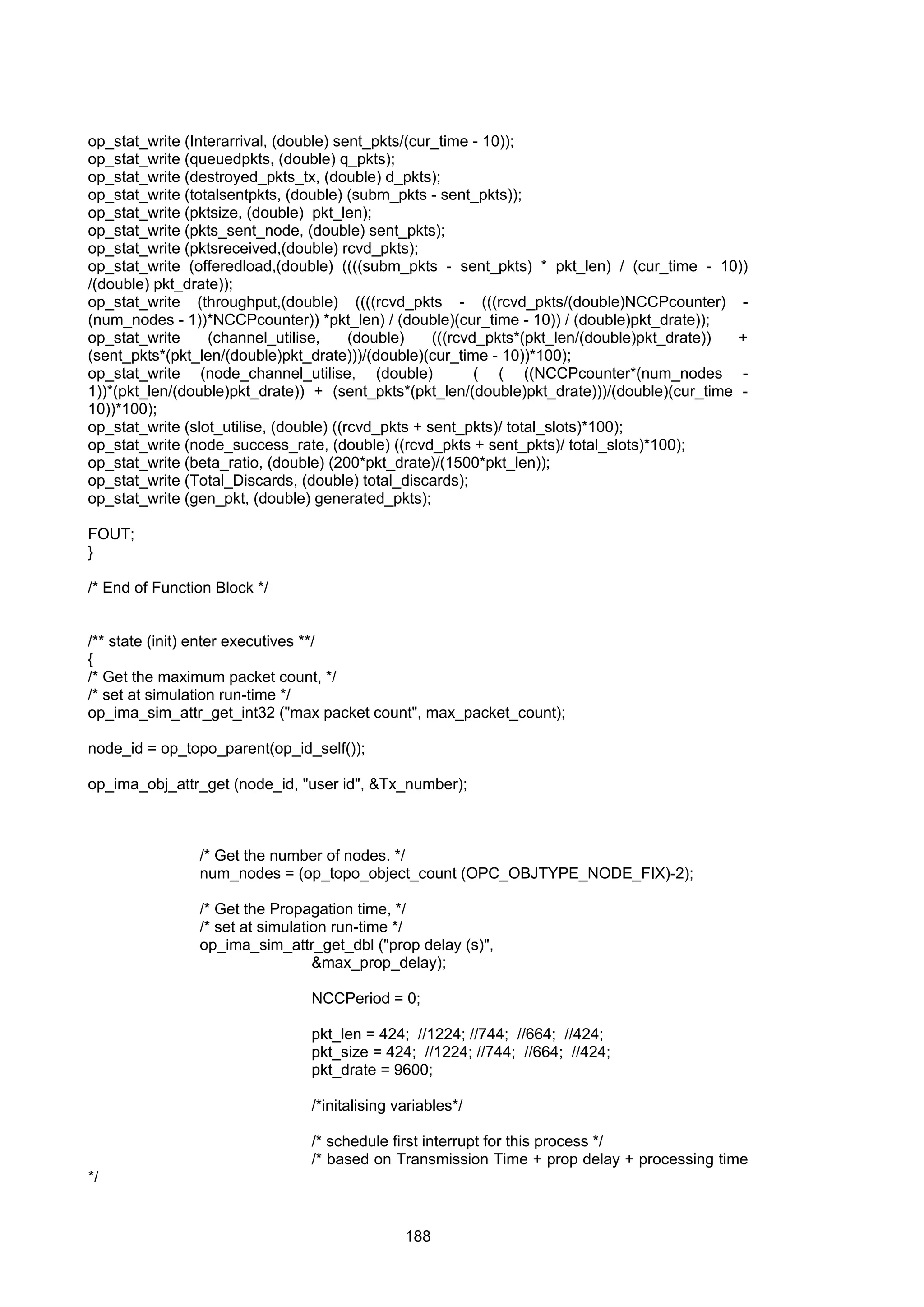 188
op_stat_write (Interarrival, (double) sent_pkts/(cur_time - 10));
op_stat_write (queuedpkts, (double) q_pkts);
op_stat_write (destroyed_pkts_tx, (double) d_pkts);
op_stat_write (totalsentpkts, (double) (subm_pkts - sent_pkts));
op_stat_write (pktsize, (double) pkt_len);
op_stat_write (pkts_sent_node, (double) sent_pkts);
op_stat_write (pktsreceived,(double) rcvd_pkts);
op_stat_write (offeredload,(double) ((((subm_pkts - sent_pkts) * pkt_len) / (cur_time - 10))
/(double) pkt_drate));
op_stat_write (throughput,(double) ((((rcvd_pkts - (((rcvd_pkts/(double)NCCPcounter) -
(num_nodes - 1))*NCCPcounter)) *pkt_len) / (double)(cur_time - 10)) / (double)pkt_drate));
op_stat_write (channel_utilise, (double) (((rcvd_pkts*(pkt_len/(double)pkt_drate)) +
(sent_pkts*(pkt_len/(double)pkt_drate)))/(double)(cur_time - 10))*100);
op_stat_write (node_channel_utilise, (double) ( ( ((NCCPcounter*(num_nodes -
1))*(pkt_len/(double)pkt_drate)) + (sent_pkts*(pkt_len/(double)pkt_drate)))/(double)(cur_time -
10))*100);
op_stat_write (slot_utilise, (double) ((rcvd_pkts + sent_pkts)/ total_slots)*100);
op_stat_write (node_success_rate, (double) ((rcvd_pkts + sent_pkts)/ total_slots)*100);
op_stat_write (beta_ratio, (double) (200*pkt_drate)/(1500*pkt_len));
op_stat_write (Total_Discards, (double) total_discards);
op_stat_write (gen_pkt, (double) generated_pkts);
FOUT;
}
/* End of Function Block */
/** state (init) enter executives **/
{
/* Get the maximum packet count, */
/* set at simulation run-time */
op_ima_sim_attr_get_int32 ("max packet count", max_packet_count);
node_id = op_topo_parent(op_id_self());
op_ima_obj_attr_get (node_id, "user id", &Tx_number);
/* Get the number of nodes. */
num_nodes = (op_topo_object_count (OPC_OBJTYPE_NODE_FIX)-2);
/* Get the Propagation time, */
/* set at simulation run-time */
op_ima_sim_attr_get_dbl ("prop delay (s)",
&max_prop_delay);
NCCPeriod = 0;
pkt_len = 424; //1224; //744; //664; //424;
pkt_size = 424; //1224; //744; //664; //424;
pkt_drate = 9600;
/*initalising variables*/
/* schedule first interrupt for this process */
/* based on Transmission Time + prop delay + processing time
*/
 