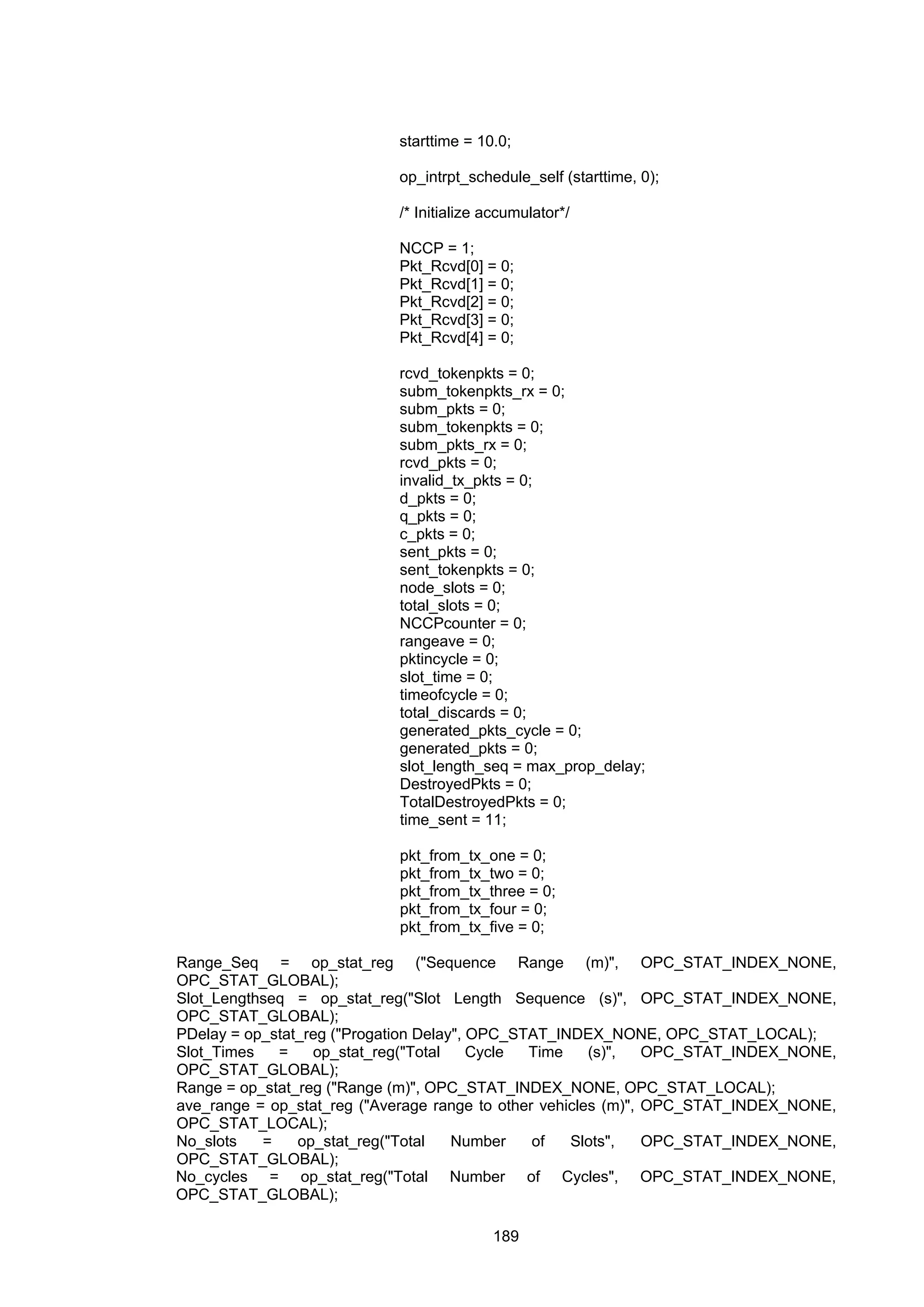 189
starttime = 10.0;
op_intrpt_schedule_self (starttime, 0);
/* Initialize accumulator*/
NCCP = 1;
Pkt_Rcvd[0] = 0;
Pkt_Rcvd[1] = 0;
Pkt_Rcvd[2] = 0;
Pkt_Rcvd[3] = 0;
Pkt_Rcvd[4] = 0;
rcvd_tokenpkts = 0;
subm_tokenpkts_rx = 0;
subm_pkts = 0;
subm_tokenpkts = 0;
subm_pkts_rx = 0;
rcvd_pkts = 0;
invalid_tx_pkts = 0;
d_pkts = 0;
q_pkts = 0;
c_pkts = 0;
sent_pkts = 0;
sent_tokenpkts = 0;
node_slots = 0;
total_slots = 0;
NCCPcounter = 0;
rangeave = 0;
pktincycle = 0;
slot_time = 0;
timeofcycle = 0;
total_discards = 0;
generated_pkts_cycle = 0;
generated_pkts = 0;
slot_length_seq = max_prop_delay;
DestroyedPkts = 0;
TotalDestroyedPkts = 0;
time_sent = 11;
pkt_from_tx_one = 0;
pkt_from_tx_two = 0;
pkt_from_tx_three = 0;
pkt_from_tx_four = 0;
pkt_from_tx_five = 0;
Range_Seq = op_stat_reg ("Sequence Range (m)", OPC_STAT_INDEX_NONE,
OPC_STAT_GLOBAL);
Slot_Lengthseq = op_stat_reg("Slot Length Sequence (s)", OPC_STAT_INDEX_NONE,
OPC_STAT_GLOBAL);
PDelay = op_stat_reg ("Progation Delay", OPC_STAT_INDEX_NONE, OPC_STAT_LOCAL);
Slot_Times = op_stat_reg("Total Cycle Time (s)", OPC_STAT_INDEX_NONE,
OPC_STAT_GLOBAL);
Range = op_stat_reg ("Range (m)", OPC_STAT_INDEX_NONE, OPC_STAT_LOCAL);
ave_range = op_stat_reg ("Average range to other vehicles (m)", OPC_STAT_INDEX_NONE,
OPC_STAT_LOCAL);
No_slots = op_stat_reg("Total Number of Slots", OPC_STAT_INDEX_NONE,
OPC_STAT_GLOBAL);
No_cycles = op_stat_reg("Total Number of Cycles", OPC_STAT_INDEX_NONE,
OPC_STAT_GLOBAL);
 