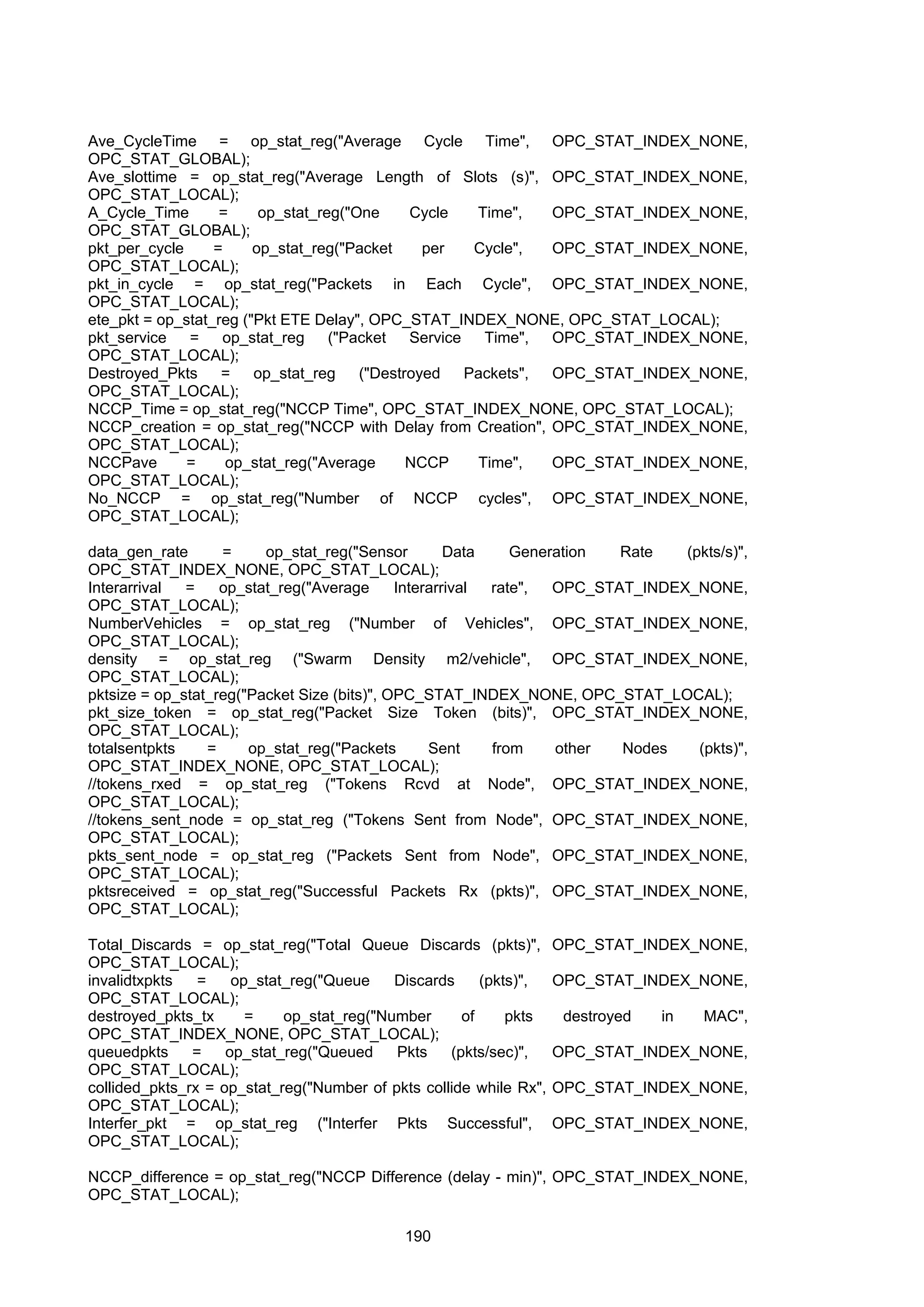 190
Ave_CycleTime = op_stat_reg("Average Cycle Time", OPC_STAT_INDEX_NONE,
OPC_STAT_GLOBAL);
Ave_slottime = op_stat_reg("Average Length of Slots (s)", OPC_STAT_INDEX_NONE,
OPC_STAT_LOCAL);
A_Cycle_Time = op_stat_reg("One Cycle Time", OPC_STAT_INDEX_NONE,
OPC_STAT_GLOBAL);
pkt_per_cycle = op_stat_reg("Packet per Cycle", OPC_STAT_INDEX_NONE,
OPC_STAT_LOCAL);
pkt_in_cycle = op_stat_reg("Packets in Each Cycle", OPC_STAT_INDEX_NONE,
OPC_STAT_LOCAL);
ete_pkt = op_stat_reg ("Pkt ETE Delay", OPC_STAT_INDEX_NONE, OPC_STAT_LOCAL);
pkt_service = op_stat_reg ("Packet Service Time", OPC_STAT_INDEX_NONE,
OPC_STAT_LOCAL);
Destroyed_Pkts = op_stat_reg ("Destroyed Packets", OPC_STAT_INDEX_NONE,
OPC_STAT_LOCAL);
NCCP_Time = op_stat_reg("NCCP Time", OPC_STAT_INDEX_NONE, OPC_STAT_LOCAL);
NCCP_creation = op_stat_reg("NCCP with Delay from Creation", OPC_STAT_INDEX_NONE,
OPC_STAT_LOCAL);
NCCPave = op_stat_reg("Average NCCP Time", OPC_STAT_INDEX_NONE,
OPC_STAT_LOCAL);
No_NCCP = op_stat_reg("Number of NCCP cycles", OPC_STAT_INDEX_NONE,
OPC_STAT_LOCAL);
data_gen_rate = op_stat_reg("Sensor Data Generation Rate (pkts/s)",
OPC_STAT_INDEX_NONE, OPC_STAT_LOCAL);
Interarrival = op_stat_reg("Average Interarrival rate", OPC_STAT_INDEX_NONE,
OPC_STAT_LOCAL);
NumberVehicles = op_stat_reg ("Number of Vehicles", OPC_STAT_INDEX_NONE,
OPC_STAT_LOCAL);
density = op_stat_reg ("Swarm Density m2/vehicle", OPC_STAT_INDEX_NONE,
OPC_STAT_LOCAL);
pktsize = op_stat_reg("Packet Size (bits)", OPC_STAT_INDEX_NONE, OPC_STAT_LOCAL);
pkt_size_token = op_stat_reg("Packet Size Token (bits)", OPC_STAT_INDEX_NONE,
OPC_STAT_LOCAL);
totalsentpkts = op_stat_reg("Packets Sent from other Nodes (pkts)",
OPC_STAT_INDEX_NONE, OPC_STAT_LOCAL);
//tokens_rxed = op_stat_reg ("Tokens Rcvd at Node", OPC_STAT_INDEX_NONE,
OPC_STAT_LOCAL);
//tokens_sent_node = op_stat_reg ("Tokens Sent from Node", OPC_STAT_INDEX_NONE,
OPC_STAT_LOCAL);
pkts_sent_node = op_stat_reg ("Packets Sent from Node", OPC_STAT_INDEX_NONE,
OPC_STAT_LOCAL);
pktsreceived = op_stat_reg("Successful Packets Rx (pkts)", OPC_STAT_INDEX_NONE,
OPC_STAT_LOCAL);
Total_Discards = op_stat_reg("Total Queue Discards (pkts)", OPC_STAT_INDEX_NONE,
OPC_STAT_LOCAL);
invalidtxpkts = op_stat_reg("Queue Discards (pkts)", OPC_STAT_INDEX_NONE,
OPC_STAT_LOCAL);
destroyed_pkts_tx = op_stat_reg("Number of pkts destroyed in MAC",
OPC_STAT_INDEX_NONE, OPC_STAT_LOCAL);
queuedpkts = op_stat_reg("Queued Pkts (pkts/sec)", OPC_STAT_INDEX_NONE,
OPC_STAT_LOCAL);
collided_pkts_rx = op_stat_reg("Number of pkts collide while Rx", OPC_STAT_INDEX_NONE,
OPC_STAT_LOCAL);
Interfer_pkt = op_stat_reg ("Interfer Pkts Successful", OPC_STAT_INDEX_NONE,
OPC_STAT_LOCAL);
NCCP_difference = op_stat_reg("NCCP Difference (delay - min)", OPC_STAT_INDEX_NONE,
OPC_STAT_LOCAL);
 