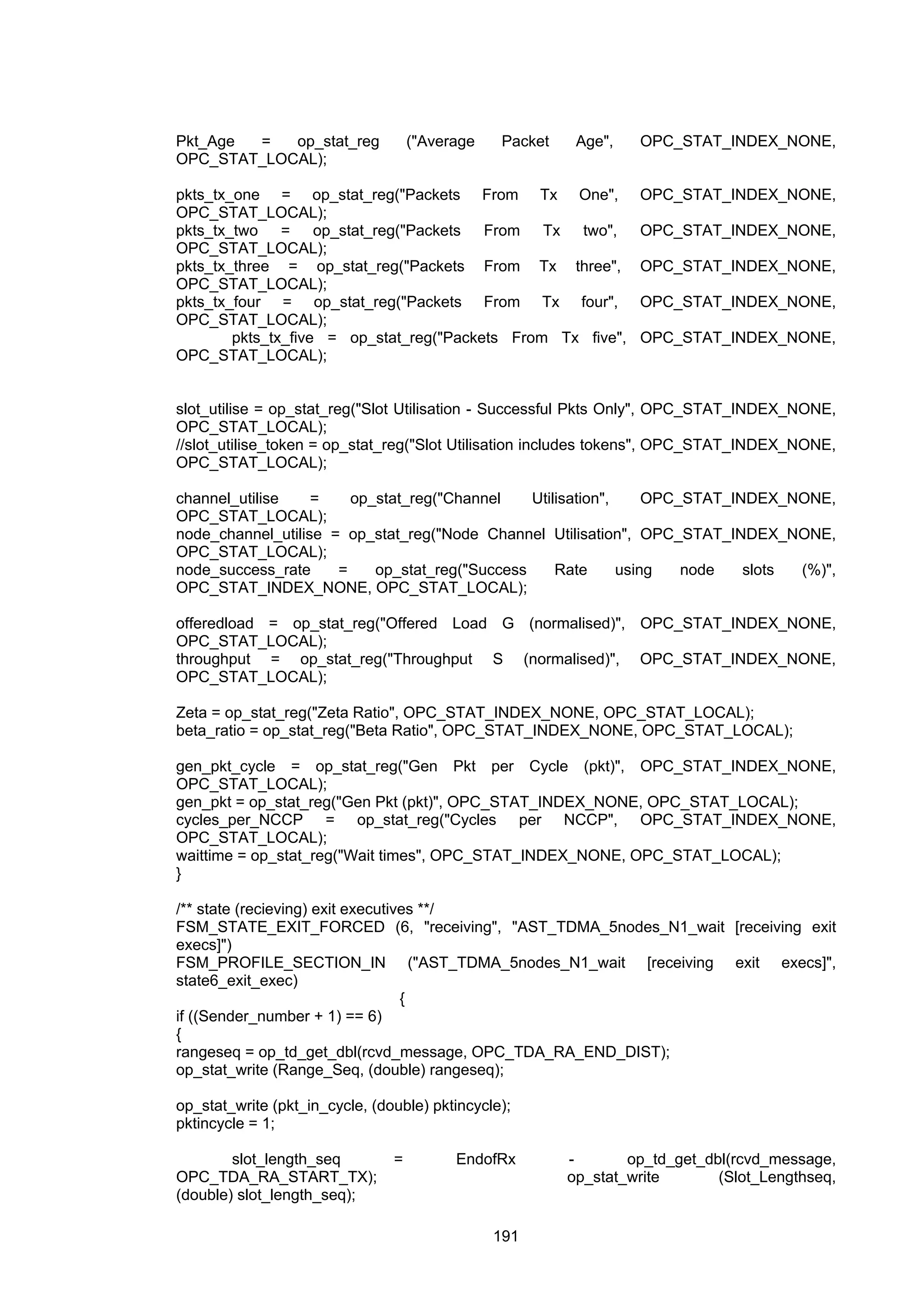 191
Pkt_Age = op_stat_reg ("Average Packet Age", OPC_STAT_INDEX_NONE,
OPC_STAT_LOCAL);
pkts_tx_one = op_stat_reg("Packets From Tx One", OPC_STAT_INDEX_NONE,
OPC_STAT_LOCAL);
pkts_tx_two = op_stat_reg("Packets From Tx two", OPC_STAT_INDEX_NONE,
OPC_STAT_LOCAL);
pkts_tx_three = op_stat_reg("Packets From Tx three", OPC_STAT_INDEX_NONE,
OPC_STAT_LOCAL);
pkts_tx_four = op_stat_reg("Packets From Tx four", OPC_STAT_INDEX_NONE,
OPC_STAT_LOCAL);
pkts_tx_five = op_stat_reg("Packets From Tx five", OPC_STAT_INDEX_NONE,
OPC_STAT_LOCAL);
slot_utilise = op_stat_reg("Slot Utilisation - Successful Pkts Only", OPC_STAT_INDEX_NONE,
OPC_STAT_LOCAL);
//slot_utilise_token = op_stat_reg("Slot Utilisation includes tokens", OPC_STAT_INDEX_NONE,
OPC_STAT_LOCAL);
channel_utilise = op_stat_reg("Channel Utilisation", OPC_STAT_INDEX_NONE,
OPC_STAT_LOCAL);
node_channel_utilise = op_stat_reg("Node Channel Utilisation", OPC_STAT_INDEX_NONE,
OPC_STAT_LOCAL);
node_success_rate = op_stat_reg("Success Rate using node slots (%)",
OPC_STAT_INDEX_NONE, OPC_STAT_LOCAL);
offeredload = op_stat_reg("Offered Load G (normalised)", OPC_STAT_INDEX_NONE,
OPC_STAT_LOCAL);
throughput = op_stat_reg("Throughput S (normalised)", OPC_STAT_INDEX_NONE,
OPC_STAT_LOCAL);
Zeta = op_stat_reg("Zeta Ratio", OPC_STAT_INDEX_NONE, OPC_STAT_LOCAL);
beta_ratio = op_stat_reg("Beta Ratio", OPC_STAT_INDEX_NONE, OPC_STAT_LOCAL);
gen_pkt_cycle = op_stat_reg("Gen Pkt per Cycle (pkt)", OPC_STAT_INDEX_NONE,
OPC_STAT_LOCAL);
gen_pkt = op_stat_reg("Gen Pkt (pkt)", OPC_STAT_INDEX_NONE, OPC_STAT_LOCAL);
cycles_per_NCCP = op_stat_reg("Cycles per NCCP", OPC_STAT_INDEX_NONE,
OPC_STAT_LOCAL);
waittime = op_stat_reg("Wait times", OPC_STAT_INDEX_NONE, OPC_STAT_LOCAL);
}
/** state (recieving) exit executives **/
FSM_STATE_EXIT_FORCED (6, "receiving", "AST_TDMA_5nodes_N1_wait [receiving exit
execs]")
FSM_PROFILE_SECTION_IN ("AST_TDMA_5nodes_N1_wait [receiving exit execs]",
state6_exit_exec)
{
if ((Sender_number + 1) == 6)
{
rangeseq = op_td_get_dbl(rcvd_message, OPC_TDA_RA_END_DIST);
op_stat_write (Range_Seq, (double) rangeseq);
op_stat_write (pkt_in_cycle, (double) pktincycle);
pktincycle = 1;
slot_length_seq = EndofRx - op_td_get_dbl(rcvd_message,
OPC_TDA_RA_START_TX); op_stat_write (Slot_Lengthseq,
(double) slot_length_seq);
 