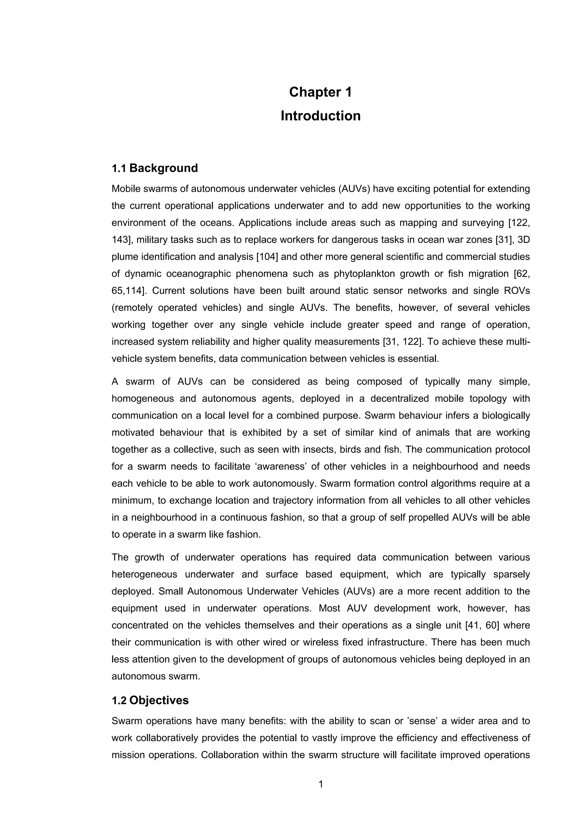 1
Chapter 1
Introduction
1.1 Background
Mobile swarms of autonomous underwater vehicles (AUVs) have exciting potential for extending
the current operational applications underwater and to add new opportunities to the working
environment of the oceans. Applications include areas such as mapping and surveying [122,
143], military tasks such as to replace workers for dangerous tasks in ocean war zones [31], 3D
plume identification and analysis [104] and other more general scientific and commercial studies
of dynamic oceanographic phenomena such as phytoplankton growth or fish migration [62,
65,114]. Current solutions have been built around static sensor networks and single ROVs
(remotely operated vehicles) and single AUVs. The benefits, however, of several vehicles
working together over any single vehicle include greater speed and range of operation,
increased system reliability and higher quality measurements [31, 122]. To achieve these multi-
vehicle system benefits, data communication between vehicles is essential.
A swarm of AUVs can be considered as being composed of typically many simple,
homogeneous and autonomous agents, deployed in a decentralized mobile topology with
communication on a local level for a combined purpose. Swarm behaviour infers a biologically
motivated behaviour that is exhibited by a set of similar kind of animals that are working
together as a collective, such as seen with insects, birds and fish. The communication protocol
for a swarm needs to facilitate ‘awareness’ of other vehicles in a neighbourhood and needs
each vehicle to be able to work autonomously. Swarm formation control algorithms require at a
minimum, to exchange location and trajectory information from all vehicles to all other vehicles
in a neighbourhood in a continuous fashion, so that a group of self propelled AUVs will be able
to operate in a swarm like fashion.
The growth of underwater operations has required data communication between various
heterogeneous underwater and surface based equipment, which are typically sparsely
deployed. Small Autonomous Underwater Vehicles (AUVs) are a more recent addition to the
equipment used in underwater operations. Most AUV development work, however, has
concentrated on the vehicles themselves and their operations as a single unit [41, 60] where
their communication is with other wired or wireless fixed infrastructure. There has been much
less attention given to the development of groups of autonomous vehicles being deployed in an
autonomous swarm.
1.2 Objectives
Swarm operations have many benefits: with the ability to scan or ’sense’ a wider area and to
work collaboratively provides the potential to vastly improve the efficiency and effectiveness of
mission operations. Collaboration within the swarm structure will facilitate improved operations
 