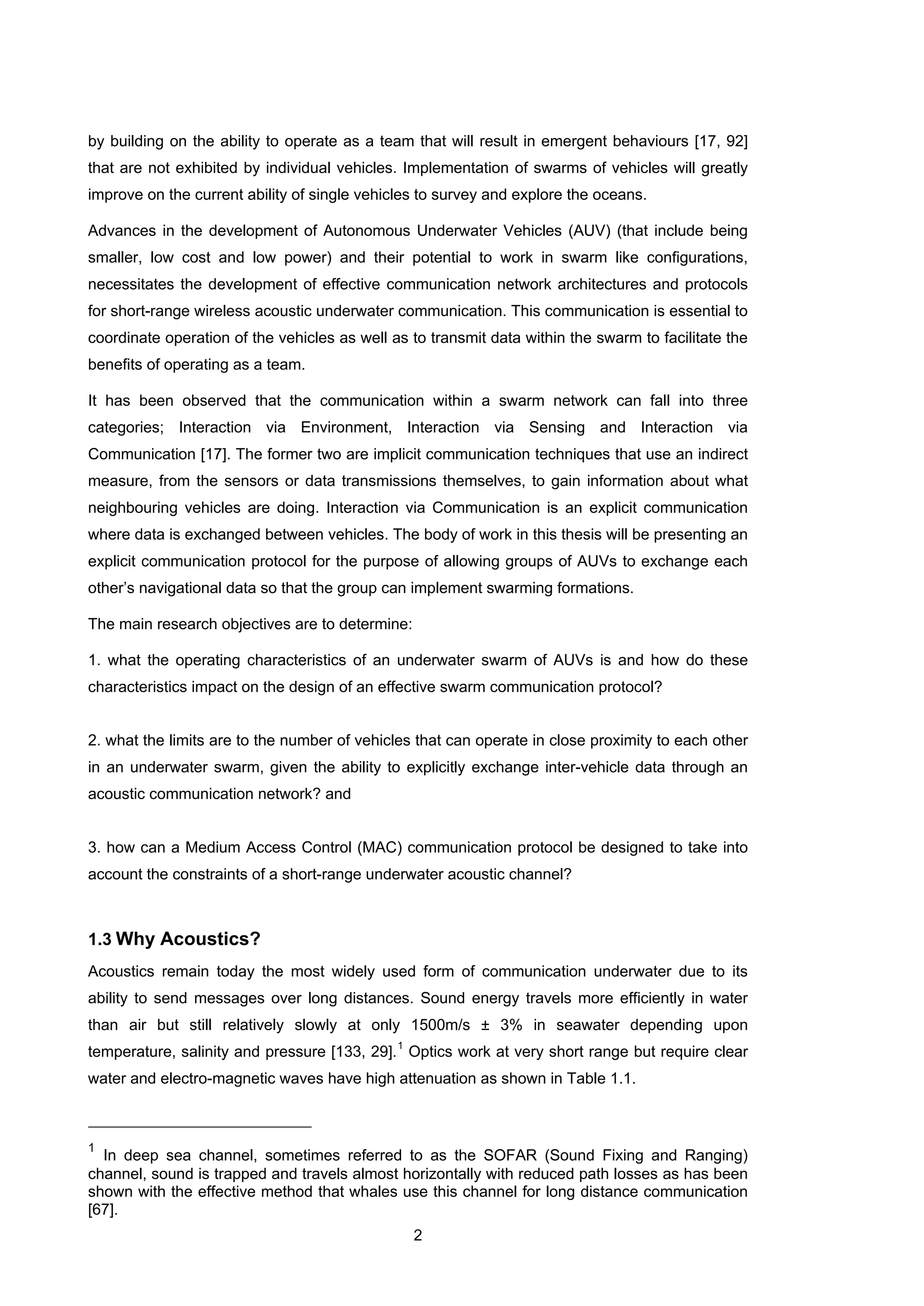 2
by building on the ability to operate as a team that will result in emergent behaviours [17, 92]
that are not exhibited by individual vehicles. Implementation of swarms of vehicles will greatly
improve on the current ability of single vehicles to survey and explore the oceans.
Advances in the development of Autonomous Underwater Vehicles (AUV) (that include being
smaller, low cost and low power) and their potential to work in swarm like configurations,
necessitates the development of effective communication network architectures and protocols
for short-range wireless acoustic underwater communication. This communication is essential to
coordinate operation of the vehicles as well as to transmit data within the swarm to facilitate the
benefits of operating as a team.
It has been observed that the communication within a swarm network can fall into three
categories; Interaction via Environment, Interaction via Sensing and Interaction via
Communication [17]. The former two are implicit communication techniques that use an indirect
measure, from the sensors or data transmissions themselves, to gain information about what
neighbouring vehicles are doing. Interaction via Communication is an explicit communication
where data is exchanged between vehicles. The body of work in this thesis will be presenting an
explicit communication protocol for the purpose of allowing groups of AUVs to exchange each
other’s navigational data so that the group can implement swarming formations.
The main research objectives are to determine:
1. what the operating characteristics of an underwater swarm of AUVs is and how do these
characteristics impact on the design of an effective swarm communication protocol?
2. what the limits are to the number of vehicles that can operate in close proximity to each other
in an underwater swarm, given the ability to explicitly exchange inter-vehicle data through an
acoustic communication network? and
3. how can a Medium Access Control (MAC) communication protocol be designed to take into
account the constraints of a short-range underwater acoustic channel?
1.3 Why Acoustics?
Acoustics remain today the most widely used form of communication underwater due to its
ability to send messages over long distances. Sound energy travels more efficiently in water
than air but still relatively slowly at only 1500m/s ± 3% in seawater depending upon
temperature, salinity and pressure [133, 29].1
Optics work at very short range but require clear
water and electro-magnetic waves have high attenuation as shown in Table 1.1.
1
In deep sea channel, sometimes referred to as the SOFAR (Sound Fixing and Ranging)
channel, sound is trapped and travels almost horizontally with reduced path losses as has been
shown with the effective method that whales use this channel for long distance communication
[67].
 