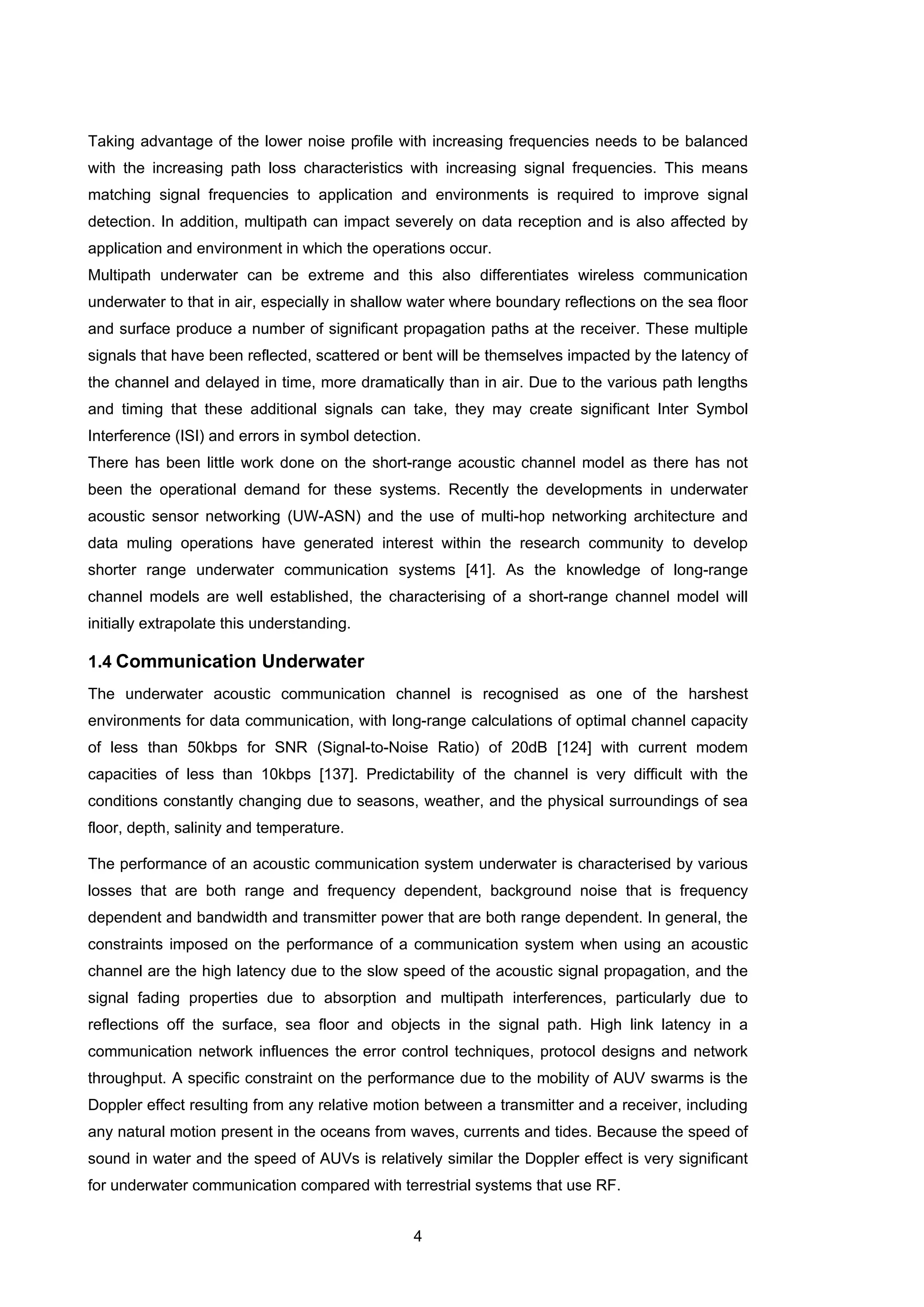 4
Taking advantage of the lower noise profile with increasing frequencies needs to be balanced
with the increasing path loss characteristics with increasing signal frequencies. This means
matching signal frequencies to application and environments is required to improve signal
detection. In addition, multipath can impact severely on data reception and is also affected by
application and environment in which the operations occur.
Multipath underwater can be extreme and this also differentiates wireless communication
underwater to that in air, especially in shallow water where boundary reflections on the sea floor
and surface produce a number of significant propagation paths at the receiver. These multiple
signals that have been reflected, scattered or bent will be themselves impacted by the latency of
the channel and delayed in time, more dramatically than in air. Due to the various path lengths
and timing that these additional signals can take, they may create significant Inter Symbol
Interference (ISI) and errors in symbol detection.
There has been little work done on the short-range acoustic channel model as there has not
been the operational demand for these systems. Recently the developments in underwater
acoustic sensor networking (UW-ASN) and the use of multi-hop networking architecture and
data muling operations have generated interest within the research community to develop
shorter range underwater communication systems [41]. As the knowledge of long-range
channel models are well established, the characterising of a short-range channel model will
initially extrapolate this understanding.
1.4 Communication Underwater
The underwater acoustic communication channel is recognised as one of the harshest
environments for data communication, with long-range calculations of optimal channel capacity
of less than 50kbps for SNR (Signal-to-Noise Ratio) of 20dB [124] with current modem
capacities of less than 10kbps [137]. Predictability of the channel is very difficult with the
conditions constantly changing due to seasons, weather, and the physical surroundings of sea
floor, depth, salinity and temperature.
The performance of an acoustic communication system underwater is characterised by various
losses that are both range and frequency dependent, background noise that is frequency
dependent and bandwidth and transmitter power that are both range dependent. In general, the
constraints imposed on the performance of a communication system when using an acoustic
channel are the high latency due to the slow speed of the acoustic signal propagation, and the
signal fading properties due to absorption and multipath interferences, particularly due to
reflections off the surface, sea floor and objects in the signal path. High link latency in a
communication network influences the error control techniques, protocol designs and network
throughput. A specific constraint on the performance due to the mobility of AUV swarms is the
Doppler effect resulting from any relative motion between a transmitter and a receiver, including
any natural motion present in the oceans from waves, currents and tides. Because the speed of
sound in water and the speed of AUVs is relatively similar the Doppler effect is very significant
for underwater communication compared with terrestrial systems that use RF.
 