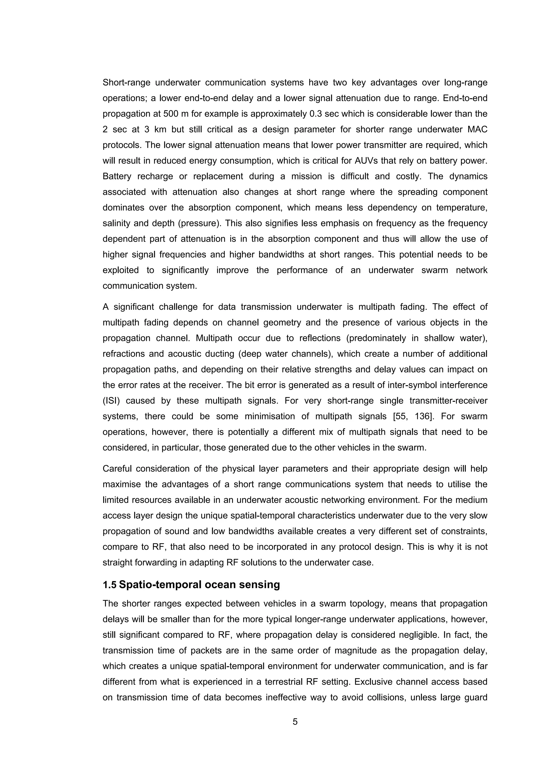 5
Short-range underwater communication systems have two key advantages over long-range
operations; a lower end-to-end delay and a lower signal attenuation due to range. End-to-end
propagation at 500 m for example is approximately 0.3 sec which is considerable lower than the
2 sec at 3 km but still critical as a design parameter for shorter range underwater MAC
protocols. The lower signal attenuation means that lower power transmitter are required, which
will result in reduced energy consumption, which is critical for AUVs that rely on battery power.
Battery recharge or replacement during a mission is difficult and costly. The dynamics
associated with attenuation also changes at short range where the spreading component
dominates over the absorption component, which means less dependency on temperature,
salinity and depth (pressure). This also signifies less emphasis on frequency as the frequency
dependent part of attenuation is in the absorption component and thus will allow the use of
higher signal frequencies and higher bandwidths at short ranges. This potential needs to be
exploited to significantly improve the performance of an underwater swarm network
communication system.
A significant challenge for data transmission underwater is multipath fading. The effect of
multipath fading depends on channel geometry and the presence of various objects in the
propagation channel. Multipath occur due to reflections (predominately in shallow water),
refractions and acoustic ducting (deep water channels), which create a number of additional
propagation paths, and depending on their relative strengths and delay values can impact on
the error rates at the receiver. The bit error is generated as a result of inter-symbol interference
(ISI) caused by these multipath signals. For very short-range single transmitter-receiver
systems, there could be some minimisation of multipath signals [55, 136]. For swarm
operations, however, there is potentially a different mix of multipath signals that need to be
considered, in particular, those generated due to the other vehicles in the swarm.
Careful consideration of the physical layer parameters and their appropriate design will help
maximise the advantages of a short range communications system that needs to utilise the
limited resources available in an underwater acoustic networking environment. For the medium
access layer design the unique spatial-temporal characteristics underwater due to the very slow
propagation of sound and low bandwidths available creates a very different set of constraints,
compare to RF, that also need to be incorporated in any protocol design. This is why it is not
straight forwarding in adapting RF solutions to the underwater case.
1.5 Spatio-temporal ocean sensing
The shorter ranges expected between vehicles in a swarm topology, means that propagation
delays will be smaller than for the more typical longer-range underwater applications, however,
still significant compared to RF, where propagation delay is considered negligible. In fact, the
transmission time of packets are in the same order of magnitude as the propagation delay,
which creates a unique spatial-temporal environment for underwater communication, and is far
different from what is experienced in a terrestrial RF setting. Exclusive channel access based
on transmission time of data becomes ineffective way to avoid collisions, unless large guard
 