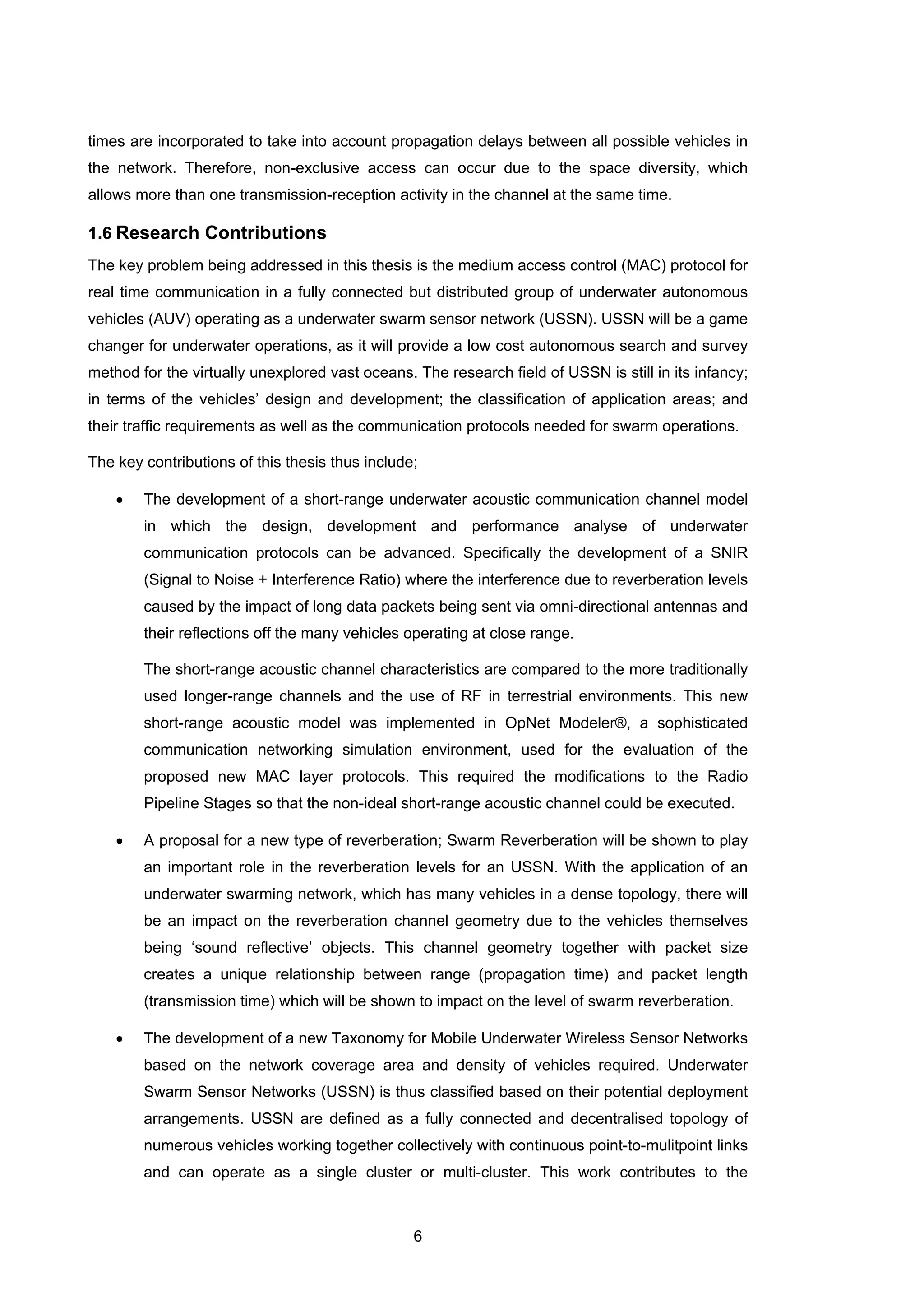 6
times are incorporated to take into account propagation delays between all possible vehicles in
the network. Therefore, non-exclusive access can occur due to the space diversity, which
allows more than one transmission-reception activity in the channel at the same time.
1.6 Research Contributions
The key problem being addressed in this thesis is the medium access control (MAC) protocol for
real time communication in a fully connected but distributed group of underwater autonomous
vehicles (AUV) operating as a underwater swarm sensor network (USSN). USSN will be a game
changer for underwater operations, as it will provide a low cost autonomous search and survey
method for the virtually unexplored vast oceans. The research field of USSN is still in its infancy;
in terms of the vehicles’ design and development; the classification of application areas; and
their traffic requirements as well as the communication protocols needed for swarm operations.
The key contributions of this thesis thus include;
• The development of a short-range underwater acoustic communication channel model
in which the design, development and performance analyse of underwater
communication protocols can be advanced. Specifically the development of a SNIR
(Signal to Noise + Interference Ratio) where the interference due to reverberation levels
caused by the impact of long data packets being sent via omni-directional antennas and
their reflections off the many vehicles operating at close range.
The short-range acoustic channel characteristics are compared to the more traditionally
used longer-range channels and the use of RF in terrestrial environments. This new
short-range acoustic model was implemented in OpNet Modeler®, a sophisticated
communication networking simulation environment, used for the evaluation of the
proposed new MAC layer protocols. This required the modifications to the Radio
Pipeline Stages so that the non-ideal short-range acoustic channel could be executed.
• A proposal for a new type of reverberation; Swarm Reverberation will be shown to play
an important role in the reverberation levels for an USSN. With the application of an
underwater swarming network, which has many vehicles in a dense topology, there will
be an impact on the reverberation channel geometry due to the vehicles themselves
being ‘sound reflective’ objects. This channel geometry together with packet size
creates a unique relationship between range (propagation time) and packet length
(transmission time) which will be shown to impact on the level of swarm reverberation.
• The development of a new Taxonomy for Mobile Underwater Wireless Sensor Networks
based on the network coverage area and density of vehicles required. Underwater
Swarm Sensor Networks (USSN) is thus classified based on their potential deployment
arrangements. USSN are defined as a fully connected and decentralised topology of
numerous vehicles working together collectively with continuous point-to-mulitpoint links
and can operate as a single cluster or multi-cluster. This work contributes to the
 