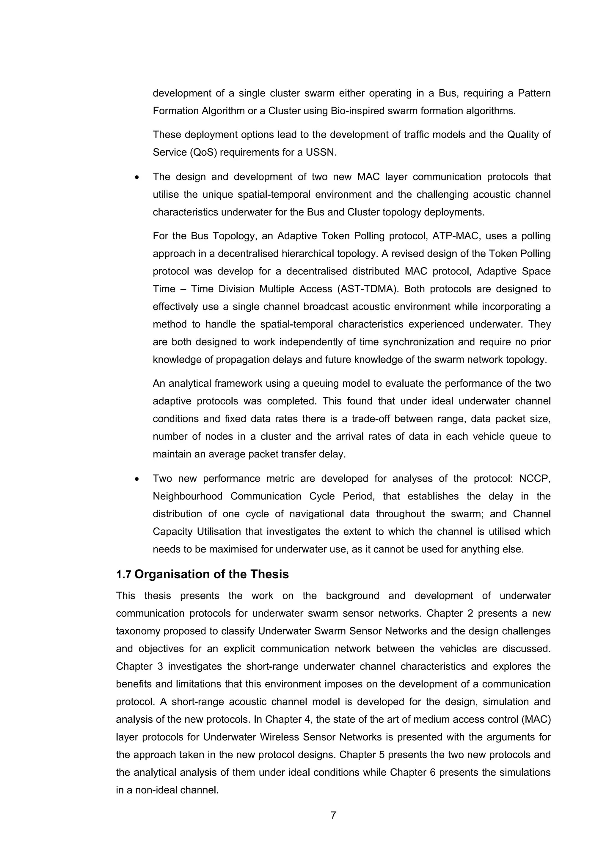 7
development of a single cluster swarm either operating in a Bus, requiring a Pattern
Formation Algorithm or a Cluster using Bio-inspired swarm formation algorithms.
These deployment options lead to the development of traffic models and the Quality of
Service (QoS) requirements for a USSN.
• The design and development of two new MAC layer communication protocols that
utilise the unique spatial-temporal environment and the challenging acoustic channel
characteristics underwater for the Bus and Cluster topology deployments.
For the Bus Topology, an Adaptive Token Polling protocol, ATP-MAC, uses a polling
approach in a decentralised hierarchical topology. A revised design of the Token Polling
protocol was develop for a decentralised distributed MAC protocol, Adaptive Space
Time – Time Division Multiple Access (AST-TDMA). Both protocols are designed to
effectively use a single channel broadcast acoustic environment while incorporating a
method to handle the spatial-temporal characteristics experienced underwater. They
are both designed to work independently of time synchronization and require no prior
knowledge of propagation delays and future knowledge of the swarm network topology.
An analytical framework using a queuing model to evaluate the performance of the two
adaptive protocols was completed. This found that under ideal underwater channel
conditions and fixed data rates there is a trade-off between range, data packet size,
number of nodes in a cluster and the arrival rates of data in each vehicle queue to
maintain an average packet transfer delay.
• Two new performance metric are developed for analyses of the protocol: NCCP,
Neighbourhood Communication Cycle Period, that establishes the delay in the
distribution of one cycle of navigational data throughout the swarm; and Channel
Capacity Utilisation that investigates the extent to which the channel is utilised which
needs to be maximised for underwater use, as it cannot be used for anything else.
1.7 Organisation of the Thesis
This thesis presents the work on the background and development of underwater
communication protocols for underwater swarm sensor networks. Chapter 2 presents a new
taxonomy proposed to classify Underwater Swarm Sensor Networks and the design challenges
and objectives for an explicit communication network between the vehicles are discussed.
Chapter 3 investigates the short-range underwater channel characteristics and explores the
benefits and limitations that this environment imposes on the development of a communication
protocol. A short-range acoustic channel model is developed for the design, simulation and
analysis of the new protocols. In Chapter 4, the state of the art of medium access control (MAC)
layer protocols for Underwater Wireless Sensor Networks is presented with the arguments for
the approach taken in the new protocol designs. Chapter 5 presents the two new protocols and
the analytical analysis of them under ideal conditions while Chapter 6 presents the simulations
in a non-ideal channel.
 