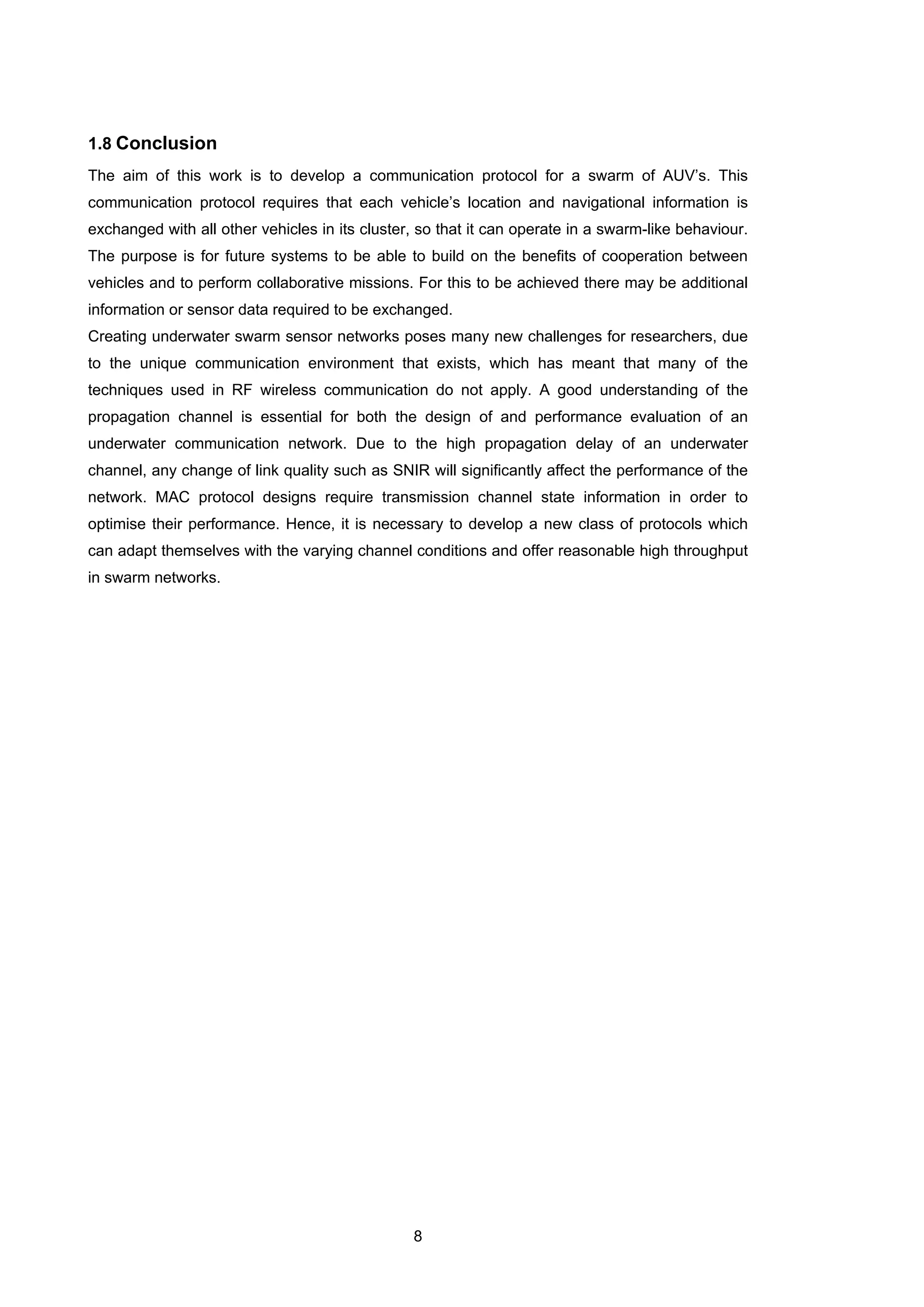 8
1.8 Conclusion
The aim of this work is to develop a communication protocol for a swarm of AUV’s. This
communication protocol requires that each vehicle’s location and navigational information is
exchanged with all other vehicles in its cluster, so that it can operate in a swarm-like behaviour.
The purpose is for future systems to be able to build on the benefits of cooperation between
vehicles and to perform collaborative missions. For this to be achieved there may be additional
information or sensor data required to be exchanged.
Creating underwater swarm sensor networks poses many new challenges for researchers, due
to the unique communication environment that exists, which has meant that many of the
techniques used in RF wireless communication do not apply. A good understanding of the
propagation channel is essential for both the design of and performance evaluation of an
underwater communication network. Due to the high propagation delay of an underwater
channel, any change of link quality such as SNIR will significantly affect the performance of the
network. MAC protocol designs require transmission channel state information in order to
optimise their performance. Hence, it is necessary to develop a new class of protocols which
can adapt themselves with the varying channel conditions and offer reasonable high throughput
in swarm networks.
 