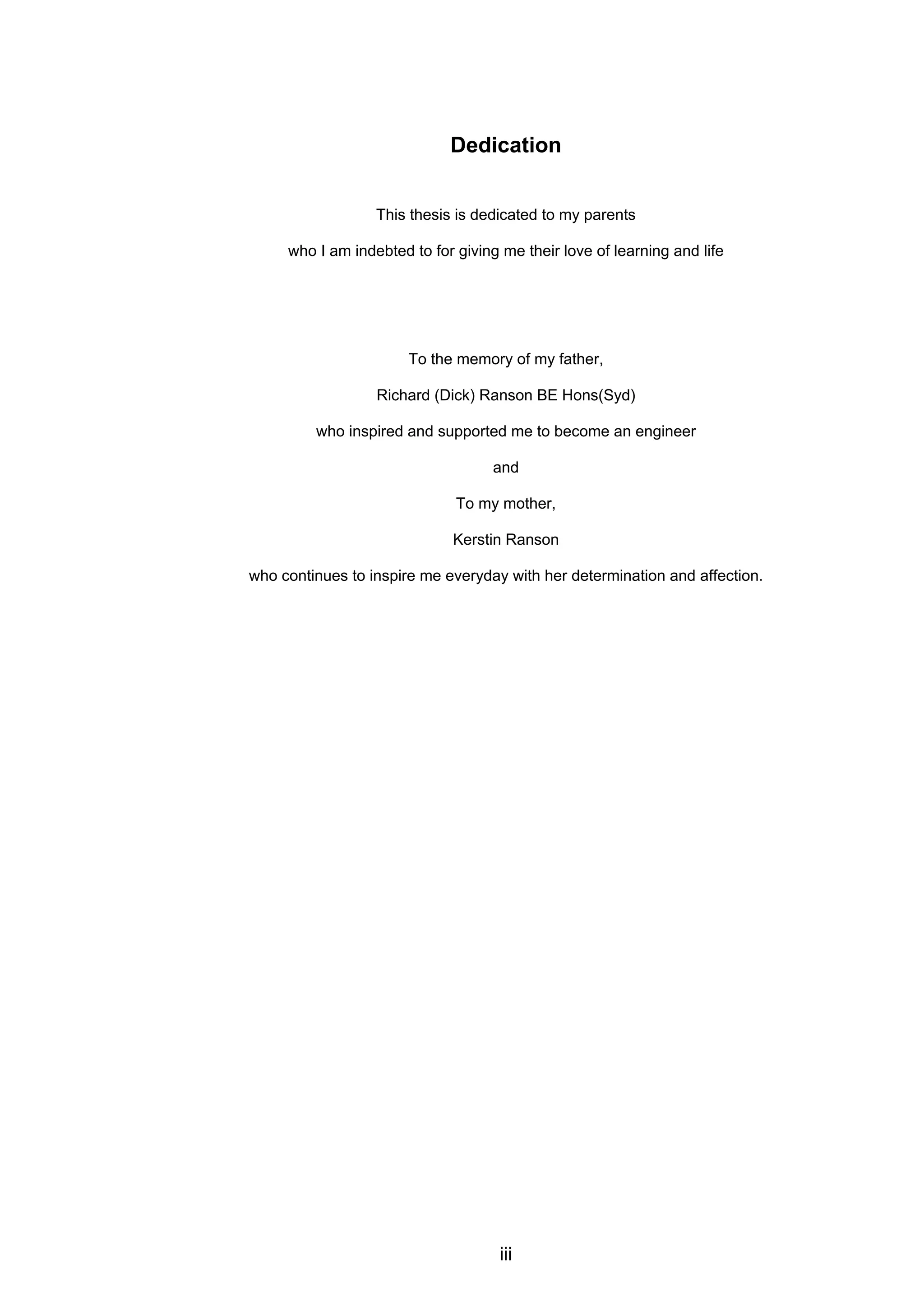 iii
Dedication
This thesis is dedicated to my parents
who I am indebted to for giving me their love of learning and life
To the memory of my father,
Richard (Dick) Ranson BE Hons(Syd)
who inspired and supported me to become an engineer
and
To my mother,
Kerstin Ranson
who continues to inspire me everyday with her determination and affection.
 
