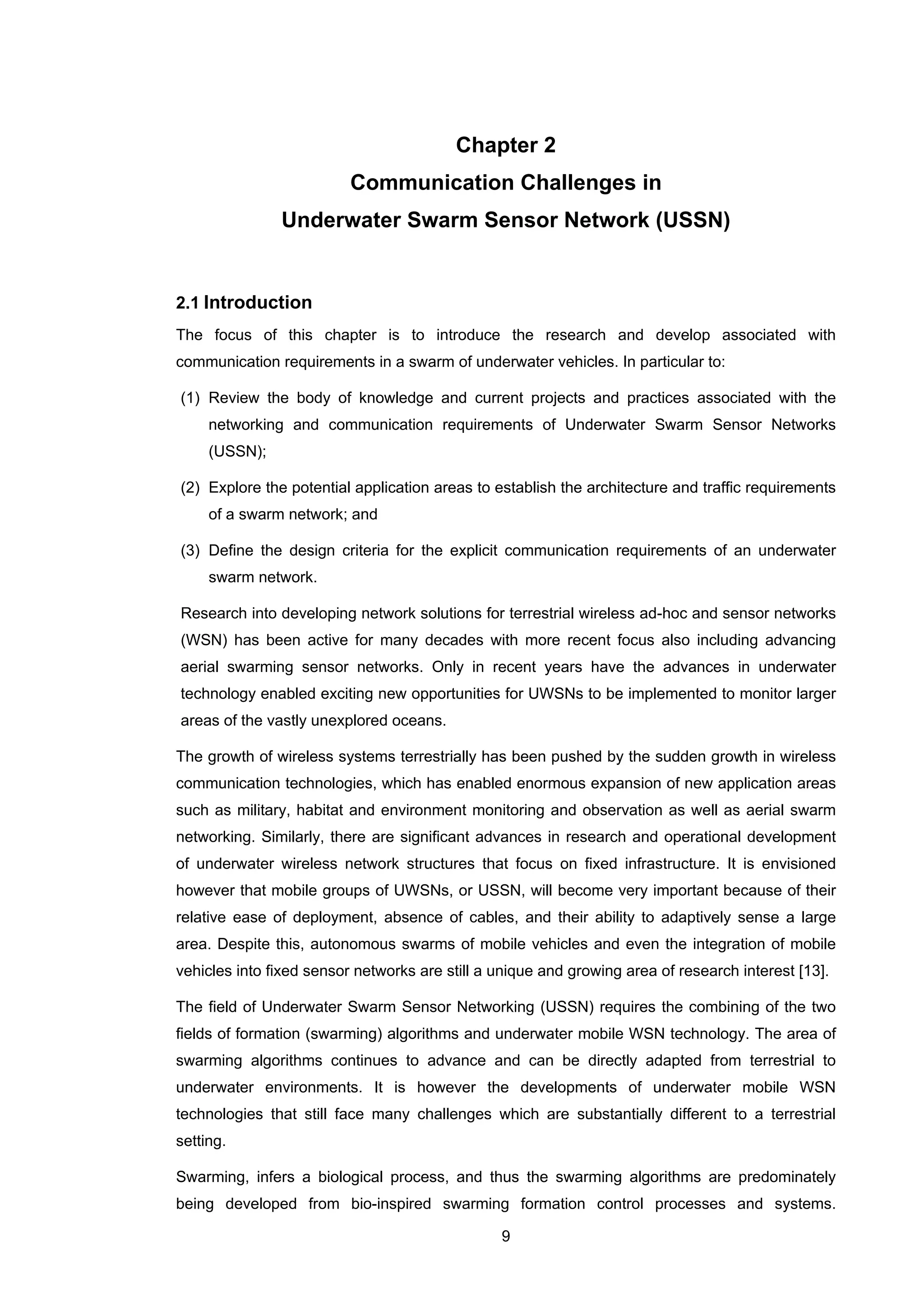 9
Chapter 2
Communication Challenges in
Underwater Swarm Sensor Network (USSN)
2.1 Introduction
The focus of this chapter is to introduce the research and develop associated with
communication requirements in a swarm of underwater vehicles. In particular to:
(1) Review the body of knowledge and current projects and practices associated with the
networking and communication requirements of Underwater Swarm Sensor Networks
(USSN);
(2) Explore the potential application areas to establish the architecture and traffic requirements
of a swarm network; and
(3) Define the design criteria for the explicit communication requirements of an underwater
swarm network.
Research into developing network solutions for terrestrial wireless ad-hoc and sensor networks
(WSN) has been active for many decades with more recent focus also including advancing
aerial swarming sensor networks. Only in recent years have the advances in underwater
technology enabled exciting new opportunities for UWSNs to be implemented to monitor larger
areas of the vastly unexplored oceans.
The growth of wireless systems terrestrially has been pushed by the sudden growth in wireless
communication technologies, which has enabled enormous expansion of new application areas
such as military, habitat and environment monitoring and observation as well as aerial swarm
networking. Similarly, there are significant advances in research and operational development
of underwater wireless network structures that focus on fixed infrastructure. It is envisioned
however that mobile groups of UWSNs, or USSN, will become very important because of their
relative ease of deployment, absence of cables, and their ability to adaptively sense a large
area. Despite this, autonomous swarms of mobile vehicles and even the integration of mobile
vehicles into fixed sensor networks are still a unique and growing area of research interest [13].
The field of Underwater Swarm Sensor Networking (USSN) requires the combining of the two
fields of formation (swarming) algorithms and underwater mobile WSN technology. The area of
swarming algorithms continues to advance and can be directly adapted from terrestrial to
underwater environments. It is however the developments of underwater mobile WSN
technologies that still face many challenges which are substantially different to a terrestrial
setting.
Swarming, infers a biological process, and thus the swarming algorithms are predominately
being developed from bio-inspired swarming formation control processes and systems.
 