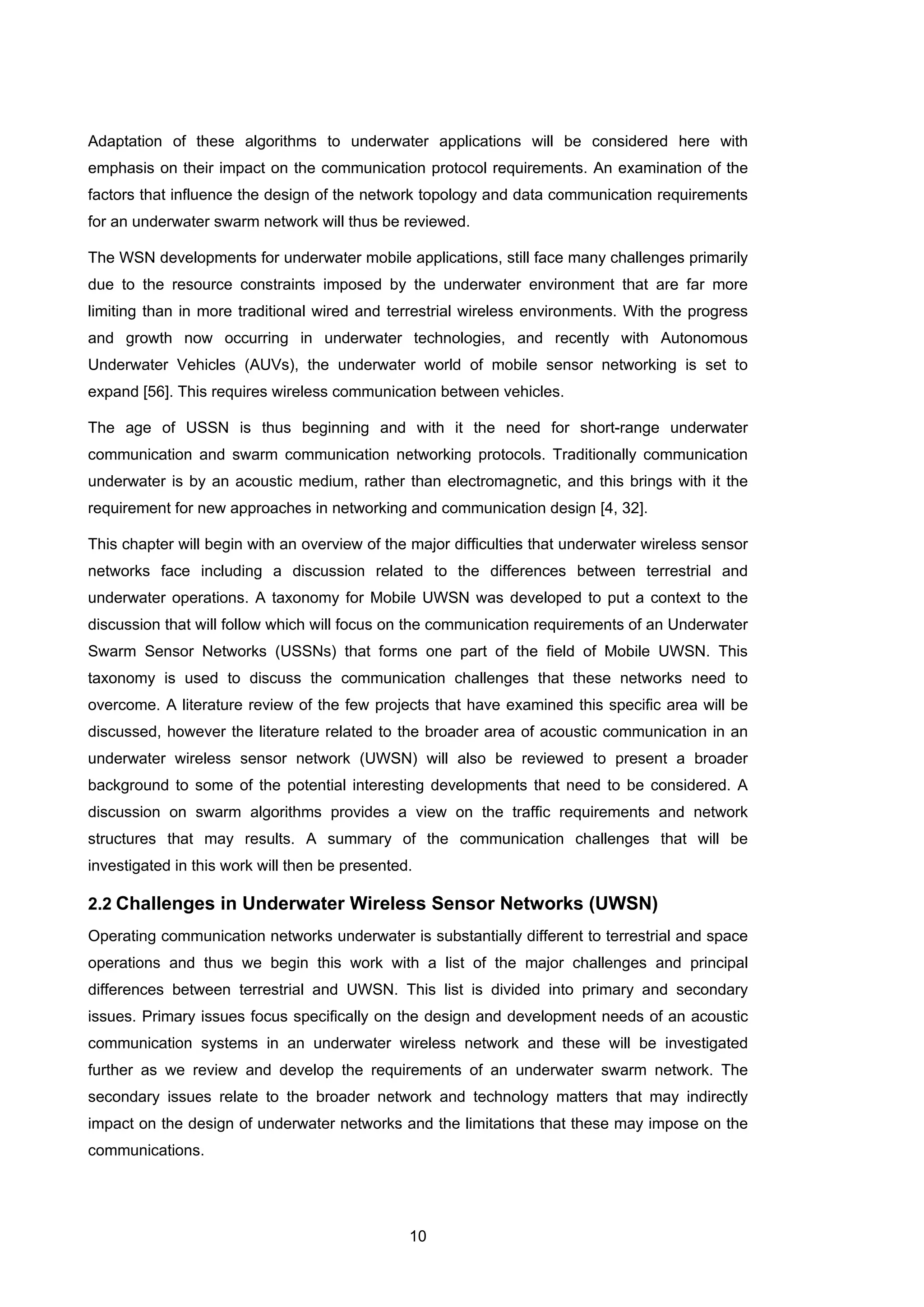 10
Adaptation of these algorithms to underwater applications will be considered here with
emphasis on their impact on the communication protocol requirements. An examination of the
factors that influence the design of the network topology and data communication requirements
for an underwater swarm network will thus be reviewed.
The WSN developments for underwater mobile applications, still face many challenges primarily
due to the resource constraints imposed by the underwater environment that are far more
limiting than in more traditional wired and terrestrial wireless environments. With the progress
and growth now occurring in underwater technologies, and recently with Autonomous
Underwater Vehicles (AUVs), the underwater world of mobile sensor networking is set to
expand [56]. This requires wireless communication between vehicles.
The age of USSN is thus beginning and with it the need for short-range underwater
communication and swarm communication networking protocols. Traditionally communication
underwater is by an acoustic medium, rather than electromagnetic, and this brings with it the
requirement for new approaches in networking and communication design [4, 32].
This chapter will begin with an overview of the major difficulties that underwater wireless sensor
networks face including a discussion related to the differences between terrestrial and
underwater operations. A taxonomy for Mobile UWSN was developed to put a context to the
discussion that will follow which will focus on the communication requirements of an Underwater
Swarm Sensor Networks (USSNs) that forms one part of the field of Mobile UWSN. This
taxonomy is used to discuss the communication challenges that these networks need to
overcome. A literature review of the few projects that have examined this specific area will be
discussed, however the literature related to the broader area of acoustic communication in an
underwater wireless sensor network (UWSN) will also be reviewed to present a broader
background to some of the potential interesting developments that need to be considered. A
discussion on swarm algorithms provides a view on the traffic requirements and network
structures that may results. A summary of the communication challenges that will be
investigated in this work will then be presented.
2.2 Challenges in Underwater Wireless Sensor Networks (UWSN)
Operating communication networks underwater is substantially different to terrestrial and space
operations and thus we begin this work with a list of the major challenges and principal
differences between terrestrial and UWSN. This list is divided into primary and secondary
issues. Primary issues focus specifically on the design and development needs of an acoustic
communication systems in an underwater wireless network and these will be investigated
further as we review and develop the requirements of an underwater swarm network. The
secondary issues relate to the broader network and technology matters that may indirectly
impact on the design of underwater networks and the limitations that these may impose on the
communications.
 