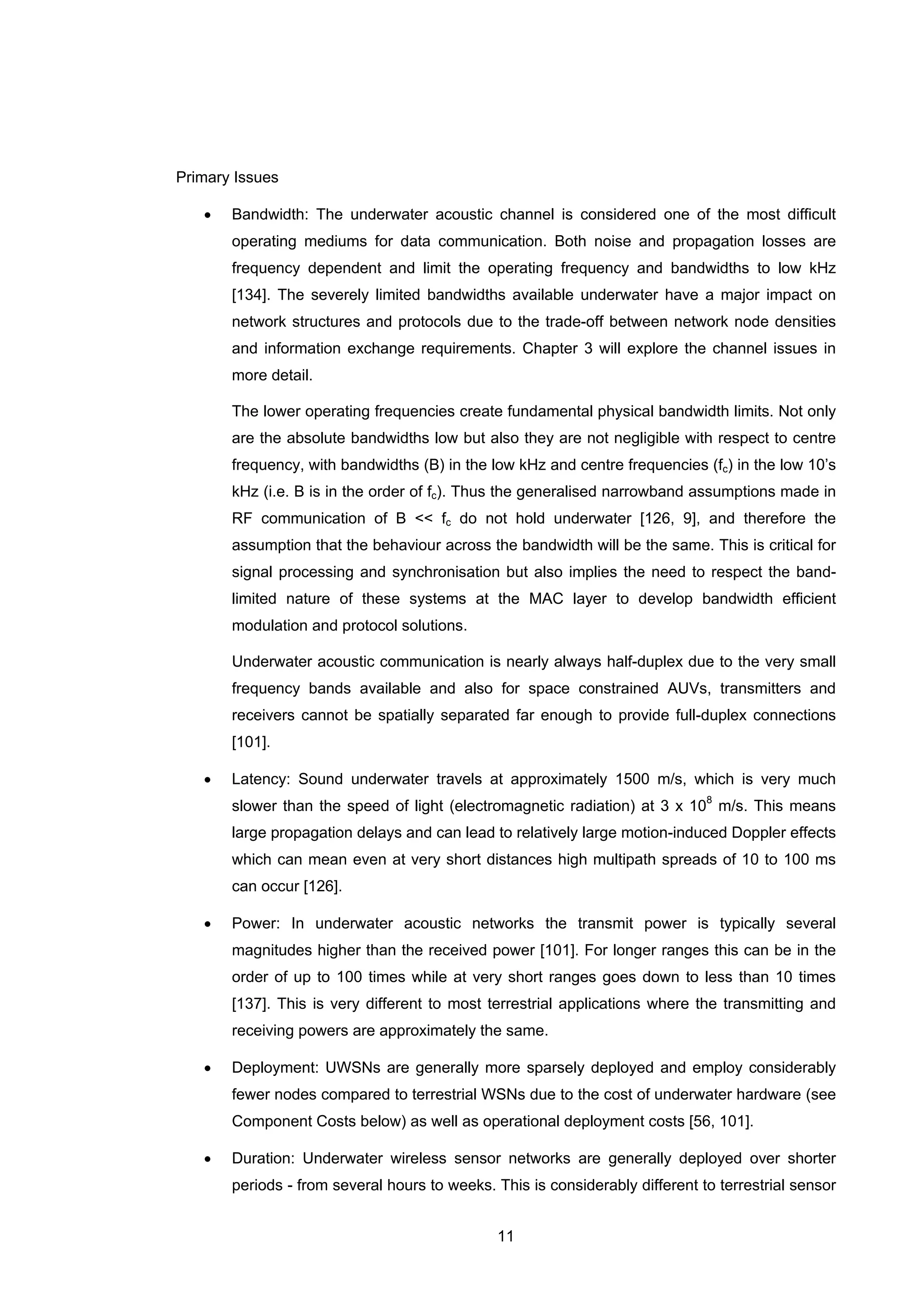 11
Primary Issues
• Bandwidth: The underwater acoustic channel is considered one of the most difficult
operating mediums for data communication. Both noise and propagation losses are
frequency dependent and limit the operating frequency and bandwidths to low kHz
[134]. The severely limited bandwidths available underwater have a major impact on
network structures and protocols due to the trade-off between network node densities
and information exchange requirements. Chapter 3 will explore the channel issues in
more detail.
The lower operating frequencies create fundamental physical bandwidth limits. Not only
are the absolute bandwidths low but also they are not negligible with respect to centre
frequency, with bandwidths (B) in the low kHz and centre frequencies (fc) in the low 10’s
kHz (i.e. B is in the order of fc). Thus the generalised narrowband assumptions made in
RF communication of B << fc do not hold underwater [126, 9], and therefore the
assumption that the behaviour across the bandwidth will be the same. This is critical for
signal processing and synchronisation but also implies the need to respect the band-
limited nature of these systems at the MAC layer to develop bandwidth efficient
modulation and protocol solutions.
Underwater acoustic communication is nearly always half-duplex due to the very small
frequency bands available and also for space constrained AUVs, transmitters and
receivers cannot be spatially separated far enough to provide full-duplex connections
[101].
• Latency: Sound underwater travels at approximately 1500 m/s, which is very much
slower than the speed of light (electromagnetic radiation) at 3 x 108
m/s. This means
large propagation delays and can lead to relatively large motion-induced Doppler effects
which can mean even at very short distances high multipath spreads of 10 to 100 ms
can occur [126].
• Power: In underwater acoustic networks the transmit power is typically several
magnitudes higher than the received power [101]. For longer ranges this can be in the
order of up to 100 times while at very short ranges goes down to less than 10 times
[137]. This is very different to most terrestrial applications where the transmitting and
receiving powers are approximately the same.
• Deployment: UWSNs are generally more sparsely deployed and employ considerably
fewer nodes compared to terrestrial WSNs due to the cost of underwater hardware (see
Component Costs below) as well as operational deployment costs [56, 101].
• Duration: Underwater wireless sensor networks are generally deployed over shorter
periods - from several hours to weeks. This is considerably different to terrestrial sensor
 