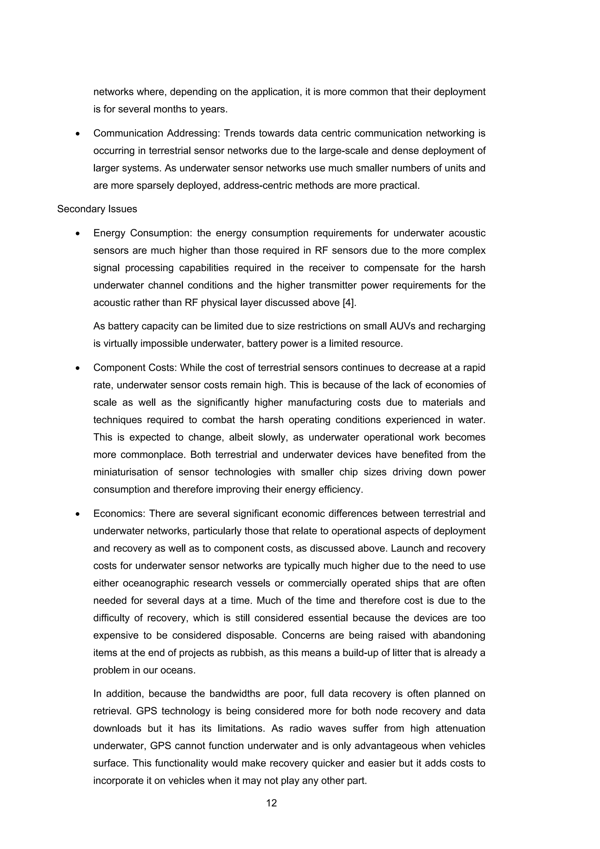 12
networks where, depending on the application, it is more common that their deployment
is for several months to years.
• Communication Addressing: Trends towards data centric communication networking is
occurring in terrestrial sensor networks due to the large-scale and dense deployment of
larger systems. As underwater sensor networks use much smaller numbers of units and
are more sparsely deployed, address-centric methods are more practical.
Secondary Issues
• Energy Consumption: the energy consumption requirements for underwater acoustic
sensors are much higher than those required in RF sensors due to the more complex
signal processing capabilities required in the receiver to compensate for the harsh
underwater channel conditions and the higher transmitter power requirements for the
acoustic rather than RF physical layer discussed above [4].
As battery capacity can be limited due to size restrictions on small AUVs and recharging
is virtually impossible underwater, battery power is a limited resource.
• Component Costs: While the cost of terrestrial sensors continues to decrease at a rapid
rate, underwater sensor costs remain high. This is because of the lack of economies of
scale as well as the significantly higher manufacturing costs due to materials and
techniques required to combat the harsh operating conditions experienced in water.
This is expected to change, albeit slowly, as underwater operational work becomes
more commonplace. Both terrestrial and underwater devices have benefited from the
miniaturisation of sensor technologies with smaller chip sizes driving down power
consumption and therefore improving their energy efficiency.
• Economics: There are several significant economic differences between terrestrial and
underwater networks, particularly those that relate to operational aspects of deployment
and recovery as well as to component costs, as discussed above. Launch and recovery
costs for underwater sensor networks are typically much higher due to the need to use
either oceanographic research vessels or commercially operated ships that are often
needed for several days at a time. Much of the time and therefore cost is due to the
difficulty of recovery, which is still considered essential because the devices are too
expensive to be considered disposable. Concerns are being raised with abandoning
items at the end of projects as rubbish, as this means a build-up of litter that is already a
problem in our oceans.
In addition, because the bandwidths are poor, full data recovery is often planned on
retrieval. GPS technology is being considered more for both node recovery and data
downloads but it has its limitations. As radio waves suffer from high attenuation
underwater, GPS cannot function underwater and is only advantageous when vehicles
surface. This functionality would make recovery quicker and easier but it adds costs to
incorporate it on vehicles when it may not play any other part.
 
