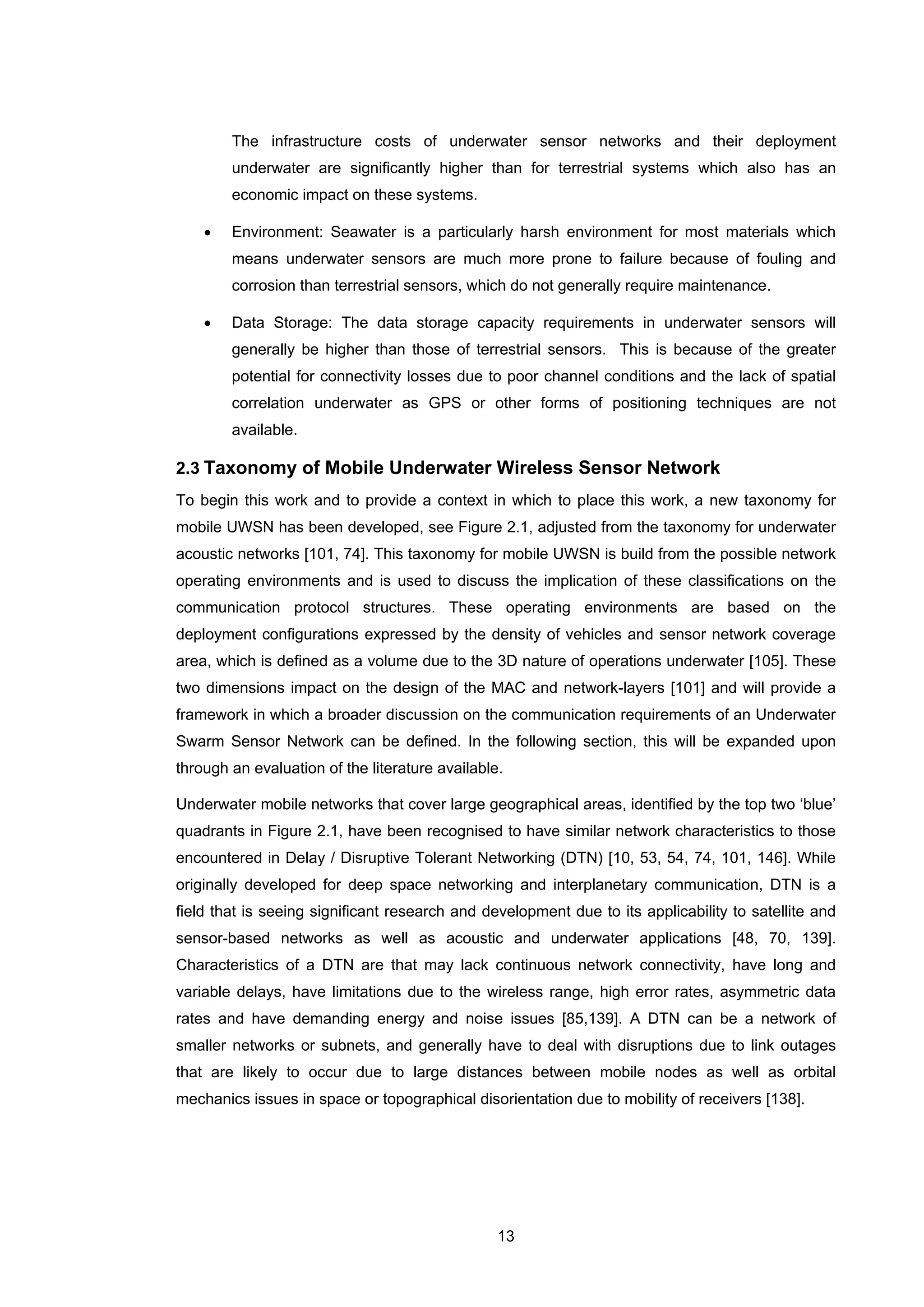 13
The infrastructure costs of underwater sensor networks and their deployment
underwater are significantly higher than for terrestrial systems which also has an
economic impact on these systems.
• Environment: Seawater is a particularly harsh environment for most materials which
means underwater sensors are much more prone to failure because of fouling and
corrosion than terrestrial sensors, which do not generally require maintenance.
• Data Storage: The data storage capacity requirements in underwater sensors will
generally be higher than those of terrestrial sensors. This is because of the greater
potential for connectivity losses due to poor channel conditions and the lack of spatial
correlation underwater as GPS or other forms of positioning techniques are not
available.
2.3 Taxonomy of Mobile Underwater Wireless Sensor Network
To begin this work and to provide a context in which to place this work, a new taxonomy for
mobile UWSN has been developed, see Figure 2.1, adjusted from the taxonomy for underwater
acoustic networks [101, 74]. This taxonomy for mobile UWSN is build from the possible network
operating environments and is used to discuss the implication of these classifications on the
communication protocol structures. These operating environments are based on the
deployment configurations expressed by the density of vehicles and sensor network coverage
area, which is defined as a volume due to the 3D nature of operations underwater [105]. These
two dimensions impact on the design of the MAC and network-layers [101] and will provide a
framework in which a broader discussion on the communication requirements of an Underwater
Swarm Sensor Network can be defined. In the following section, this will be expanded upon
through an evaluation of the literature available.
Underwater mobile networks that cover large geographical areas, identified by the top two ‘blue’
quadrants in Figure 2.1, have been recognised to have similar network characteristics to those
encountered in Delay / Disruptive Tolerant Networking (DTN) [10, 53, 54, 74, 101, 146]. While
originally developed for deep space networking and interplanetary communication, DTN is a
field that is seeing significant research and development due to its applicability to satellite and
sensor-based networks as well as acoustic and underwater applications [48, 70, 139].
Characteristics of a DTN are that may lack continuous network connectivity, have long and
variable delays, have limitations due to the wireless range, high error rates, asymmetric data
rates and have demanding energy and noise issues [85,139]. A DTN can be a network of
smaller networks or subnets, and generally have to deal with disruptions due to link outages
that are likely to occur due to large distances between mobile nodes as well as orbital
mechanics issues in space or topographical disorientation due to mobility of receivers [138].
 
