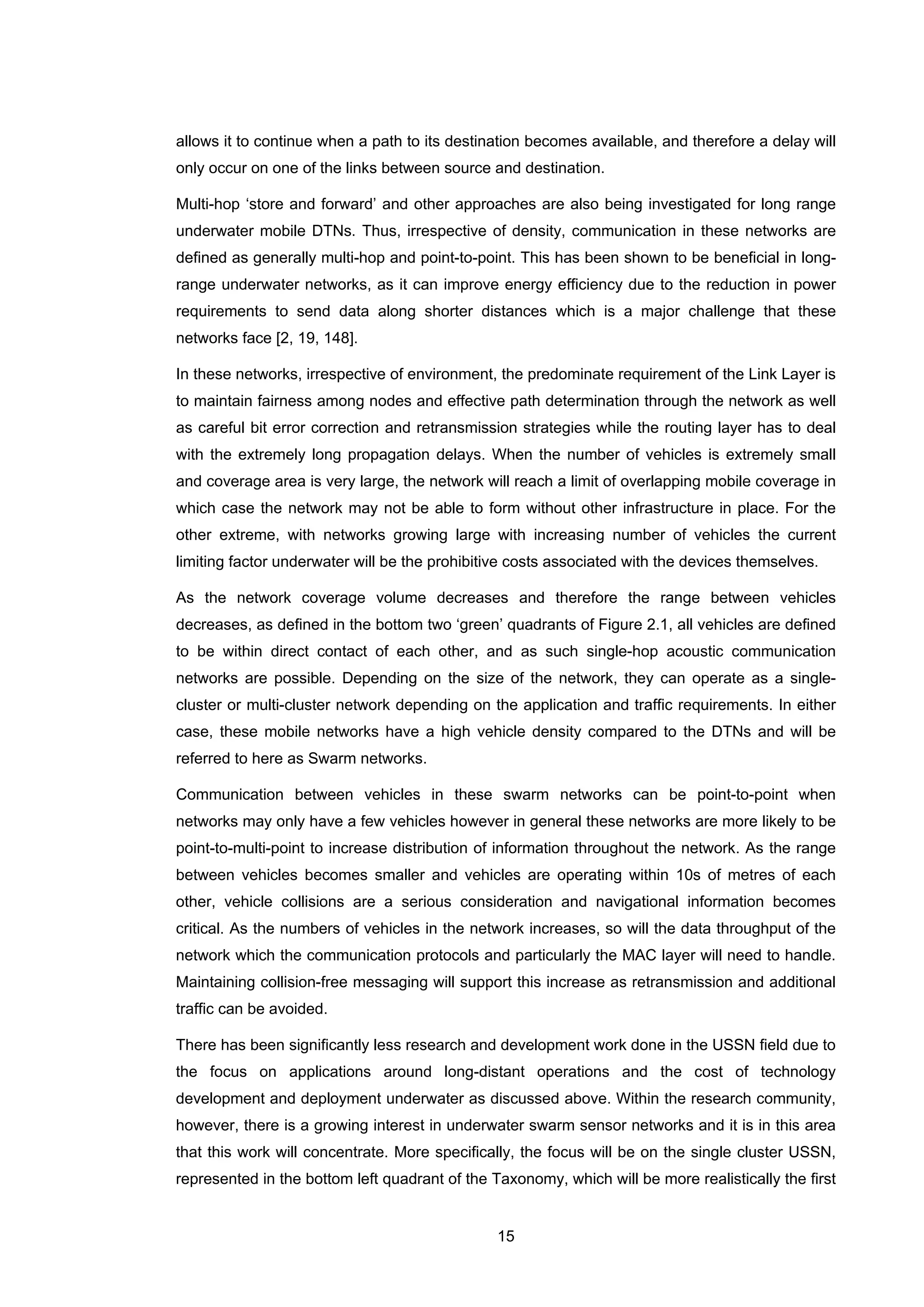 15
allows it to continue when a path to its destination becomes available, and therefore a delay will
only occur on one of the links between source and destination.
Multi-hop ‘store and forward’ and other approaches are also being investigated for long range
underwater mobile DTNs. Thus, irrespective of density, communication in these networks are
defined as generally multi-hop and point-to-point. This has been shown to be beneficial in long-
range underwater networks, as it can improve energy efficiency due to the reduction in power
requirements to send data along shorter distances which is a major challenge that these
networks face [2, 19, 148].
In these networks, irrespective of environment, the predominate requirement of the Link Layer is
to maintain fairness among nodes and effective path determination through the network as well
as careful bit error correction and retransmission strategies while the routing layer has to deal
with the extremely long propagation delays. When the number of vehicles is extremely small
and coverage area is very large, the network will reach a limit of overlapping mobile coverage in
which case the network may not be able to form without other infrastructure in place. For the
other extreme, with networks growing large with increasing number of vehicles the current
limiting factor underwater will be the prohibitive costs associated with the devices themselves.
As the network coverage volume decreases and therefore the range between vehicles
decreases, as defined in the bottom two ‘green’ quadrants of Figure 2.1, all vehicles are defined
to be within direct contact of each other, and as such single-hop acoustic communication
networks are possible. Depending on the size of the network, they can operate as a single-
cluster or multi-cluster network depending on the application and traffic requirements. In either
case, these mobile networks have a high vehicle density compared to the DTNs and will be
referred to here as Swarm networks.
Communication between vehicles in these swarm networks can be point-to-point when
networks may only have a few vehicles however in general these networks are more likely to be
point-to-multi-point to increase distribution of information throughout the network. As the range
between vehicles becomes smaller and vehicles are operating within 10s of metres of each
other, vehicle collisions are a serious consideration and navigational information becomes
critical. As the numbers of vehicles in the network increases, so will the data throughput of the
network which the communication protocols and particularly the MAC layer will need to handle.
Maintaining collision-free messaging will support this increase as retransmission and additional
traffic can be avoided.
There has been significantly less research and development work done in the USSN field due to
the focus on applications around long-distant operations and the cost of technology
development and deployment underwater as discussed above. Within the research community,
however, there is a growing interest in underwater swarm sensor networks and it is in this area
that this work will concentrate. More specifically, the focus will be on the single cluster USSN,
represented in the bottom left quadrant of the Taxonomy, which will be more realistically the first
 