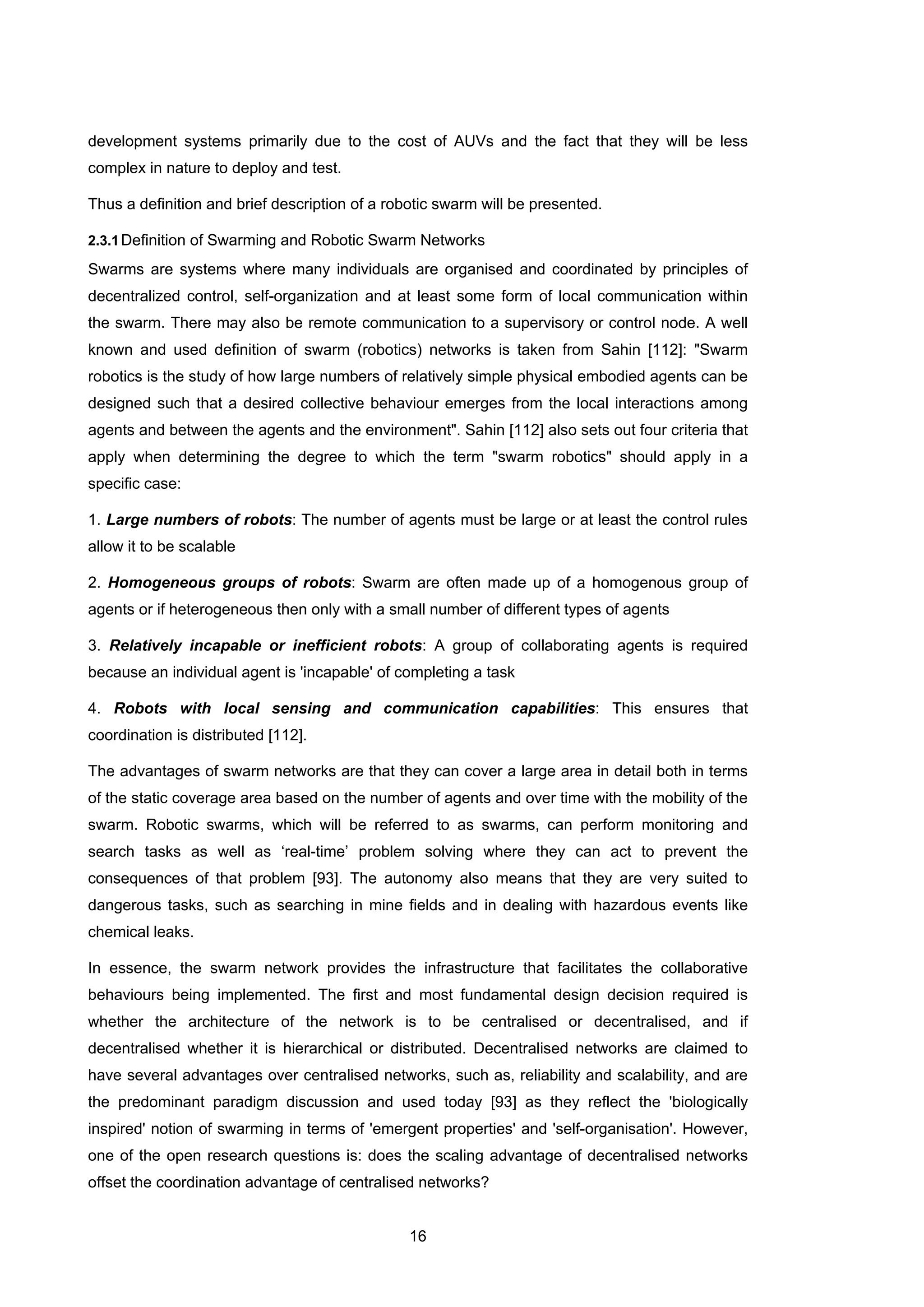 16
development systems primarily due to the cost of AUVs and the fact that they will be less
complex in nature to deploy and test.
Thus a definition and brief description of a robotic swarm will be presented.
2.3.1Definition of Swarming and Robotic Swarm Networks
Swarms are systems where many individuals are organised and coordinated by principles of
decentralized control, self-organization and at least some form of local communication within
the swarm. There may also be remote communication to a supervisory or control node. A well
known and used definition of swarm (robotics) networks is taken from Sahin [112]: "Swarm
robotics is the study of how large numbers of relatively simple physical embodied agents can be
designed such that a desired collective behaviour emerges from the local interactions among
agents and between the agents and the environment". Sahin [112] also sets out four criteria that
apply when determining the degree to which the term "swarm robotics" should apply in a
specific case:
1. Large numbers of robots: The number of agents must be large or at least the control rules
allow it to be scalable
2. Homogeneous groups of robots: Swarm are often made up of a homogenous group of
agents or if heterogeneous then only with a small number of different types of agents
3. Relatively incapable or inefficient robots: A group of collaborating agents is required
because an individual agent is 'incapable' of completing a task
4. Robots with local sensing and communication capabilities: This ensures that
coordination is distributed [112].
The advantages of swarm networks are that they can cover a large area in detail both in terms
of the static coverage area based on the number of agents and over time with the mobility of the
swarm. Robotic swarms, which will be referred to as swarms, can perform monitoring and
search tasks as well as ‘real-time’ problem solving where they can act to prevent the
consequences of that problem [93]. The autonomy also means that they are very suited to
dangerous tasks, such as searching in mine fields and in dealing with hazardous events like
chemical leaks.
In essence, the swarm network provides the infrastructure that facilitates the collaborative
behaviours being implemented. The first and most fundamental design decision required is
whether the architecture of the network is to be centralised or decentralised, and if
decentralised whether it is hierarchical or distributed. Decentralised networks are claimed to
have several advantages over centralised networks, such as, reliability and scalability, and are
the predominant paradigm discussion and used today [93] as they reflect the 'biologically
inspired' notion of swarming in terms of 'emergent properties' and 'self-organisation'. However,
one of the open research questions is: does the scaling advantage of decentralised networks
offset the coordination advantage of centralised networks?
 