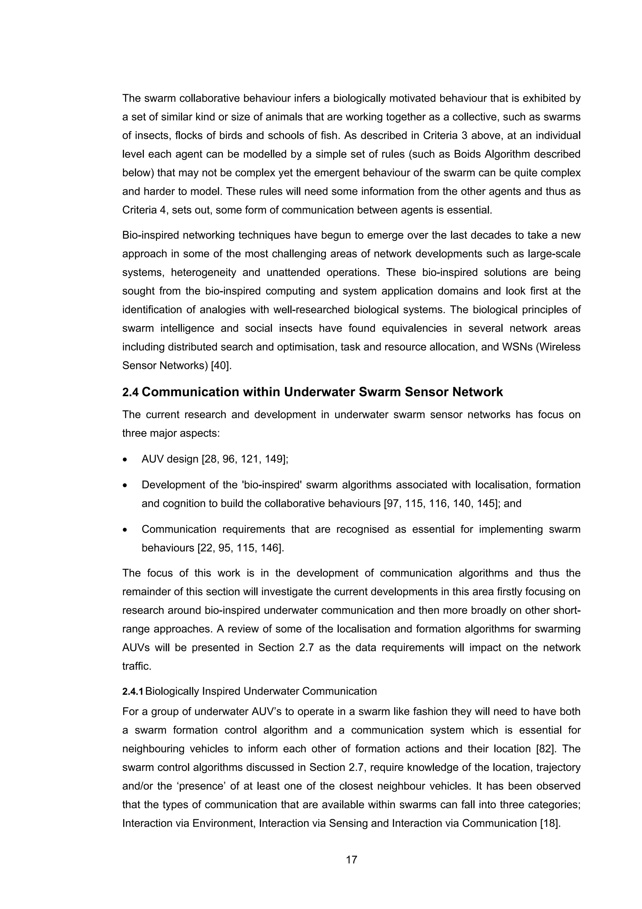 17
The swarm collaborative behaviour infers a biologically motivated behaviour that is exhibited by
a set of similar kind or size of animals that are working together as a collective, such as swarms
of insects, flocks of birds and schools of fish. As described in Criteria 3 above, at an individual
level each agent can be modelled by a simple set of rules (such as Boids Algorithm described
below) that may not be complex yet the emergent behaviour of the swarm can be quite complex
and harder to model. These rules will need some information from the other agents and thus as
Criteria 4, sets out, some form of communication between agents is essential.
Bio-inspired networking techniques have begun to emerge over the last decades to take a new
approach in some of the most challenging areas of network developments such as large-scale
systems, heterogeneity and unattended operations. These bio-inspired solutions are being
sought from the bio-inspired computing and system application domains and look first at the
identification of analogies with well-researched biological systems. The biological principles of
swarm intelligence and social insects have found equivalencies in several network areas
including distributed search and optimisation, task and resource allocation, and WSNs (Wireless
Sensor Networks) [40].
2.4 Communication within Underwater Swarm Sensor Network
The current research and development in underwater swarm sensor networks has focus on
three major aspects:
• AUV design [28, 96, 121, 149];
• Development of the 'bio-inspired' swarm algorithms associated with localisation, formation
and cognition to build the collaborative behaviours [97, 115, 116, 140, 145]; and
• Communication requirements that are recognised as essential for implementing swarm
behaviours [22, 95, 115, 146].
The focus of this work is in the development of communication algorithms and thus the
remainder of this section will investigate the current developments in this area firstly focusing on
research around bio-inspired underwater communication and then more broadly on other short-
range approaches. A review of some of the localisation and formation algorithms for swarming
AUVs will be presented in Section 2.7 as the data requirements will impact on the network
traffic.
2.4.1Biologically Inspired Underwater Communication
For a group of underwater AUV’s to operate in a swarm like fashion they will need to have both
a swarm formation control algorithm and a communication system which is essential for
neighbouring vehicles to inform each other of formation actions and their location [82]. The
swarm control algorithms discussed in Section 2.7, require knowledge of the location, trajectory
and/or the ‘presence’ of at least one of the closest neighbour vehicles. It has been observed
that the types of communication that are available within swarms can fall into three categories;
Interaction via Environment, Interaction via Sensing and Interaction via Communication [18].
 
