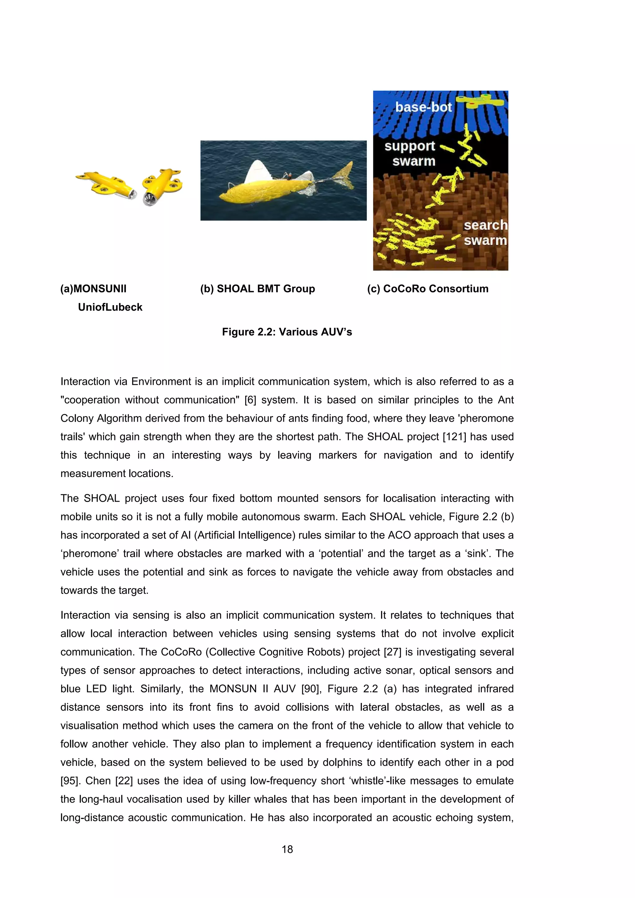 18
(a)MONSUNII
UniofLubeck
(b) SHOAL BMT Group (c) CoCoRo Consortium
Figure 2.2: Various AUV’s
Interaction via Environment is an implicit communication system, which is also referred to as a
"cooperation without communication" [6] system. It is based on similar principles to the Ant
Colony Algorithm derived from the behaviour of ants finding food, where they leave 'pheromone
trails' which gain strength when they are the shortest path. The SHOAL project [121] has used
this technique in an interesting ways by leaving markers for navigation and to identify
measurement locations.
The SHOAL project uses four fixed bottom mounted sensors for localisation interacting with
mobile units so it is not a fully mobile autonomous swarm. Each SHOAL vehicle, Figure 2.2 (b)
has incorporated a set of AI (Artificial Intelligence) rules similar to the ACO approach that uses a
‘pheromone’ trail where obstacles are marked with a ‘potential’ and the target as a ‘sink’. The
vehicle uses the potential and sink as forces to navigate the vehicle away from obstacles and
towards the target.
Interaction via sensing is also an implicit communication system. It relates to techniques that
allow local interaction between vehicles using sensing systems that do not involve explicit
communication. The CoCoRo (Collective Cognitive Robots) project [27] is investigating several
types of sensor approaches to detect interactions, including active sonar, optical sensors and
blue LED light. Similarly, the MONSUN II AUV [90], Figure 2.2 (a) has integrated infrared
distance sensors into its front fins to avoid collisions with lateral obstacles, as well as a
visualisation method which uses the camera on the front of the vehicle to allow that vehicle to
follow another vehicle. They also plan to implement a frequency identification system in each
vehicle, based on the system believed to be used by dolphins to identify each other in a pod
[95]. Chen [22] uses the idea of using low-frequency short ‘whistle’-like messages to emulate
the long-haul vocalisation used by killer whales that has been important in the development of
long-distance acoustic communication. He has also incorporated an acoustic echoing system,
 