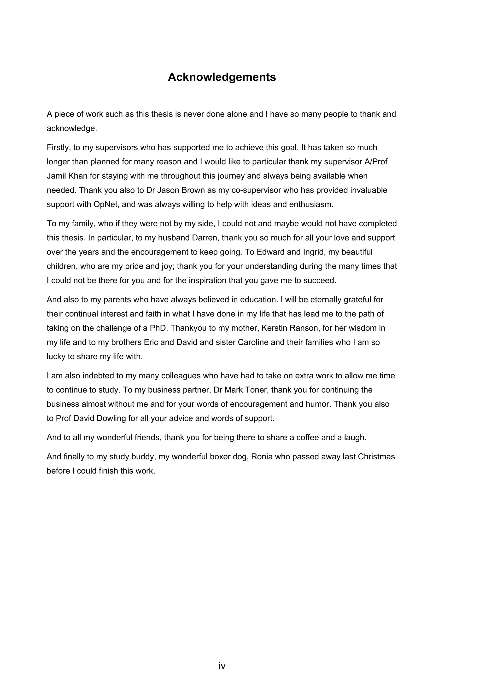 iv
Acknowledgements
A piece of work such as this thesis is never done alone and I have so many people to thank and
acknowledge.
Firstly, to my supervisors who has supported me to achieve this goal. It has taken so much
longer than planned for many reason and I would like to particular thank my supervisor A/Prof
Jamil Khan for staying with me throughout this journey and always being available when
needed. Thank you also to Dr Jason Brown as my co-supervisor who has provided invaluable
support with OpNet, and was always willing to help with ideas and enthusiasm.
To my family, who if they were not by my side, I could not and maybe would not have completed
this thesis. In particular, to my husband Darren, thank you so much for all your love and support
over the years and the encouragement to keep going. To Edward and Ingrid, my beautiful
children, who are my pride and joy; thank you for your understanding during the many times that
I could not be there for you and for the inspiration that you gave me to succeed.
And also to my parents who have always believed in education. I will be eternally grateful for
their continual interest and faith in what I have done in my life that has lead me to the path of
taking on the challenge of a PhD. Thankyou to my mother, Kerstin Ranson, for her wisdom in
my life and to my brothers Eric and David and sister Caroline and their families who I am so
lucky to share my life with.
I am also indebted to my many colleagues who have had to take on extra work to allow me time
to continue to study. To my business partner, Dr Mark Toner, thank you for continuing the
business almost without me and for your words of encouragement and humor. Thank you also
to Prof David Dowling for all your advice and words of support.
And to all my wonderful friends, thank you for being there to share a coffee and a laugh.
And finally to my study buddy, my wonderful boxer dog, Ronia who passed away last Christmas
before I could finish this work.
 