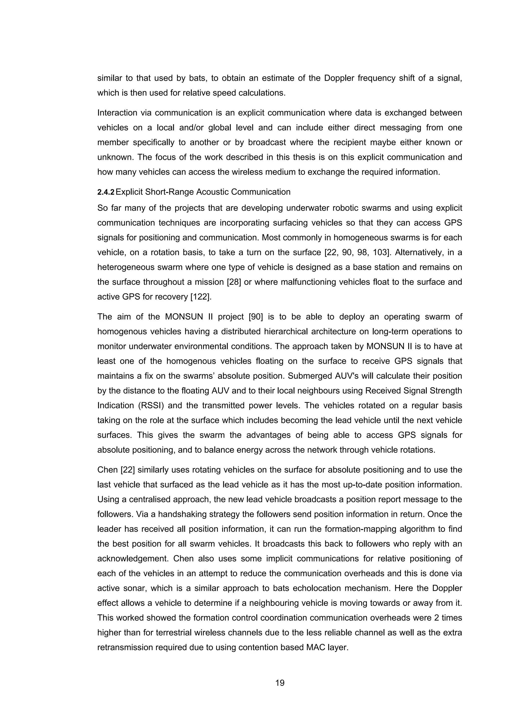 19
similar to that used by bats, to obtain an estimate of the Doppler frequency shift of a signal,
which is then used for relative speed calculations.
Interaction via communication is an explicit communication where data is exchanged between
vehicles on a local and/or global level and can include either direct messaging from one
member specifically to another or by broadcast where the recipient maybe either known or
unknown. The focus of the work described in this thesis is on this explicit communication and
how many vehicles can access the wireless medium to exchange the required information.
2.4.2Explicit Short-Range Acoustic Communication
So far many of the projects that are developing underwater robotic swarms and using explicit
communication techniques are incorporating surfacing vehicles so that they can access GPS
signals for positioning and communication. Most commonly in homogeneous swarms is for each
vehicle, on a rotation basis, to take a turn on the surface [22, 90, 98, 103]. Alternatively, in a
heterogeneous swarm where one type of vehicle is designed as a base station and remains on
the surface throughout a mission [28] or where malfunctioning vehicles float to the surface and
active GPS for recovery [122].
The aim of the MONSUN II project [90] is to be able to deploy an operating swarm of
homogenous vehicles having a distributed hierarchical architecture on long-term operations to
monitor underwater environmental conditions. The approach taken by MONSUN II is to have at
least one of the homogenous vehicles floating on the surface to receive GPS signals that
maintains a fix on the swarms’ absolute position. Submerged AUV's will calculate their position
by the distance to the floating AUV and to their local neighbours using Received Signal Strength
Indication (RSSI) and the transmitted power levels. The vehicles rotated on a regular basis
taking on the role at the surface which includes becoming the lead vehicle until the next vehicle
surfaces. This gives the swarm the advantages of being able to access GPS signals for
absolute positioning, and to balance energy across the network through vehicle rotations.
Chen [22] similarly uses rotating vehicles on the surface for absolute positioning and to use the
last vehicle that surfaced as the lead vehicle as it has the most up-to-date position information.
Using a centralised approach, the new lead vehicle broadcasts a position report message to the
followers. Via a handshaking strategy the followers send position information in return. Once the
leader has received all position information, it can run the formation-mapping algorithm to find
the best position for all swarm vehicles. It broadcasts this back to followers who reply with an
acknowledgement. Chen also uses some implicit communications for relative positioning of
each of the vehicles in an attempt to reduce the communication overheads and this is done via
active sonar, which is a similar approach to bats echolocation mechanism. Here the Doppler
effect allows a vehicle to determine if a neighbouring vehicle is moving towards or away from it.
This worked showed the formation control coordination communication overheads were 2 times
higher than for terrestrial wireless channels due to the less reliable channel as well as the extra
retransmission required due to using contention based MAC layer.
 