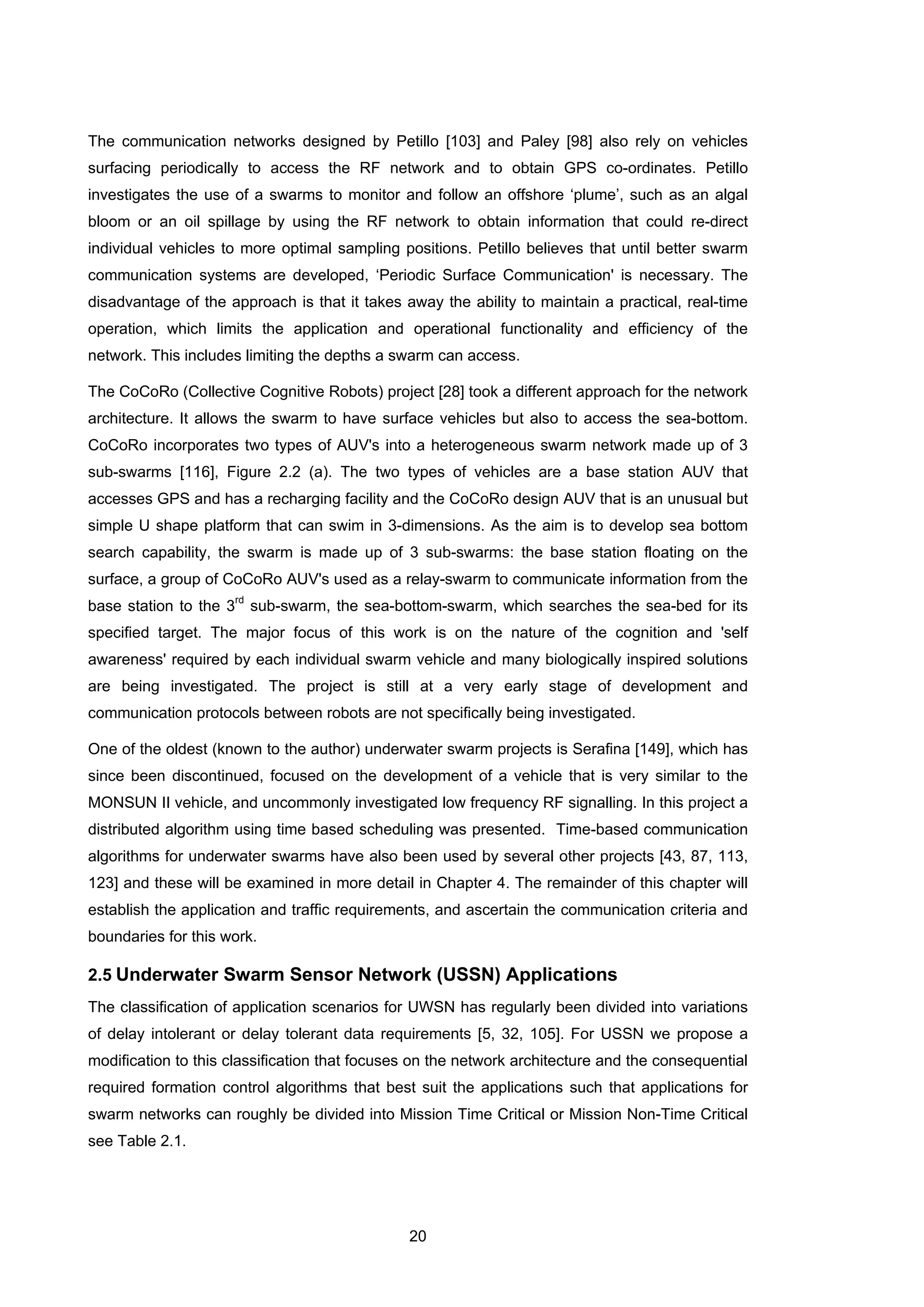 20
The communication networks designed by Petillo [103] and Paley [98] also rely on vehicles
surfacing periodically to access the RF network and to obtain GPS co-ordinates. Petillo
investigates the use of a swarms to monitor and follow an offshore ‘plume’, such as an algal
bloom or an oil spillage by using the RF network to obtain information that could re-direct
individual vehicles to more optimal sampling positions. Petillo believes that until better swarm
communication systems are developed, ‘Periodic Surface Communication' is necessary. The
disadvantage of the approach is that it takes away the ability to maintain a practical, real-time
operation, which limits the application and operational functionality and efficiency of the
network. This includes limiting the depths a swarm can access.
The CoCoRo (Collective Cognitive Robots) project [28] took a different approach for the network
architecture. It allows the swarm to have surface vehicles but also to access the sea-bottom.
CoCoRo incorporates two types of AUV's into a heterogeneous swarm network made up of 3
sub-swarms [116], Figure 2.2 (a). The two types of vehicles are a base station AUV that
accesses GPS and has a recharging facility and the CoCoRo design AUV that is an unusual but
simple U shape platform that can swim in 3-dimensions. As the aim is to develop sea bottom
search capability, the swarm is made up of 3 sub-swarms: the base station floating on the
surface, a group of CoCoRo AUV's used as a relay-swarm to communicate information from the
base station to the 3
rd
sub-swarm, the sea-bottom-swarm, which searches the sea-bed for its
specified target. The major focus of this work is on the nature of the cognition and 'self
awareness' required by each individual swarm vehicle and many biologically inspired solutions
are being investigated. The project is still at a very early stage of development and
communication protocols between robots are not specifically being investigated.
One of the oldest (known to the author) underwater swarm projects is Serafina [149], which has
since been discontinued, focused on the development of a vehicle that is very similar to the
MONSUN II vehicle, and uncommonly investigated low frequency RF signalling. In this project a
distributed algorithm using time based scheduling was presented. Time-based communication
algorithms for underwater swarms have also been used by several other projects [43, 87, 113,
123] and these will be examined in more detail in Chapter 4. The remainder of this chapter will
establish the application and traffic requirements, and ascertain the communication criteria and
boundaries for this work.
2.5 Underwater Swarm Sensor Network (USSN) Applications
The classification of application scenarios for UWSN has regularly been divided into variations
of delay intolerant or delay tolerant data requirements [5, 32, 105]. For USSN we propose a
modification to this classification that focuses on the network architecture and the consequential
required formation control algorithms that best suit the applications such that applications for
swarm networks can roughly be divided into Mission Time Critical or Mission Non-Time Critical
see Table 2.1.
 
