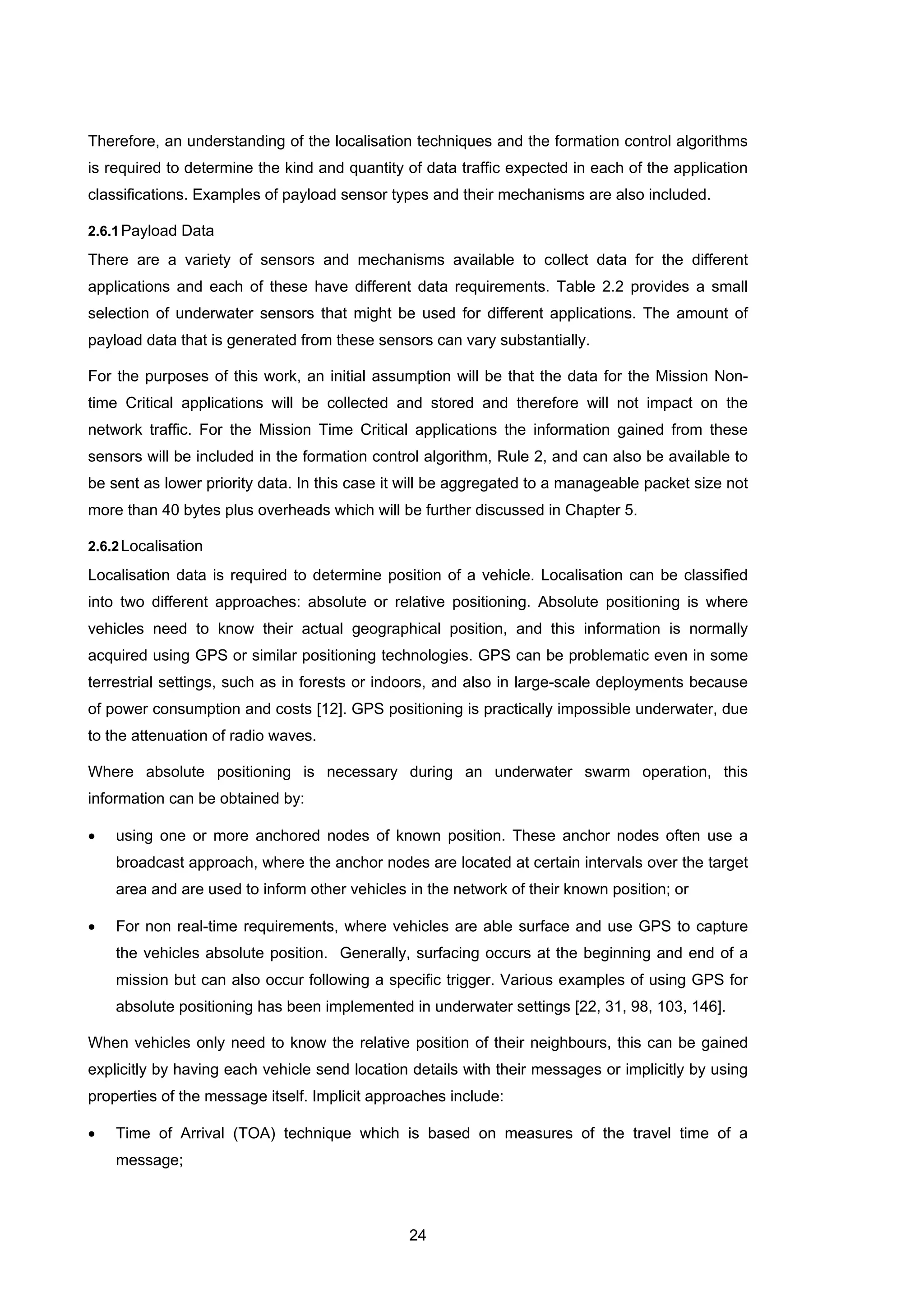24
Therefore, an understanding of the localisation techniques and the formation control algorithms
is required to determine the kind and quantity of data traffic expected in each of the application
classifications. Examples of payload sensor types and their mechanisms are also included.
2.6.1Payload Data
There are a variety of sensors and mechanisms available to collect data for the different
applications and each of these have different data requirements. Table 2.2 provides a small
selection of underwater sensors that might be used for different applications. The amount of
payload data that is generated from these sensors can vary substantially.
For the purposes of this work, an initial assumption will be that the data for the Mission Non-
time Critical applications will be collected and stored and therefore will not impact on the
network traffic. For the Mission Time Critical applications the information gained from these
sensors will be included in the formation control algorithm, Rule 2, and can also be available to
be sent as lower priority data. In this case it will be aggregated to a manageable packet size not
more than 40 bytes plus overheads which will be further discussed in Chapter 5.
2.6.2Localisation
Localisation data is required to determine position of a vehicle. Localisation can be classified
into two different approaches: absolute or relative positioning. Absolute positioning is where
vehicles need to know their actual geographical position, and this information is normally
acquired using GPS or similar positioning technologies. GPS can be problematic even in some
terrestrial settings, such as in forests or indoors, and also in large-scale deployments because
of power consumption and costs [12]. GPS positioning is practically impossible underwater, due
to the attenuation of radio waves.
Where absolute positioning is necessary during an underwater swarm operation, this
information can be obtained by:
• using one or more anchored nodes of known position. These anchor nodes often use a
broadcast approach, where the anchor nodes are located at certain intervals over the target
area and are used to inform other vehicles in the network of their known position; or
• For non real-time requirements, where vehicles are able surface and use GPS to capture
the vehicles absolute position. Generally, surfacing occurs at the beginning and end of a
mission but can also occur following a specific trigger. Various examples of using GPS for
absolute positioning has been implemented in underwater settings [22, 31, 98, 103, 146].
When vehicles only need to know the relative position of their neighbours, this can be gained
explicitly by having each vehicle send location details with their messages or implicitly by using
properties of the message itself. Implicit approaches include:
• Time of Arrival (TOA) technique which is based on measures of the travel time of a
message;
 