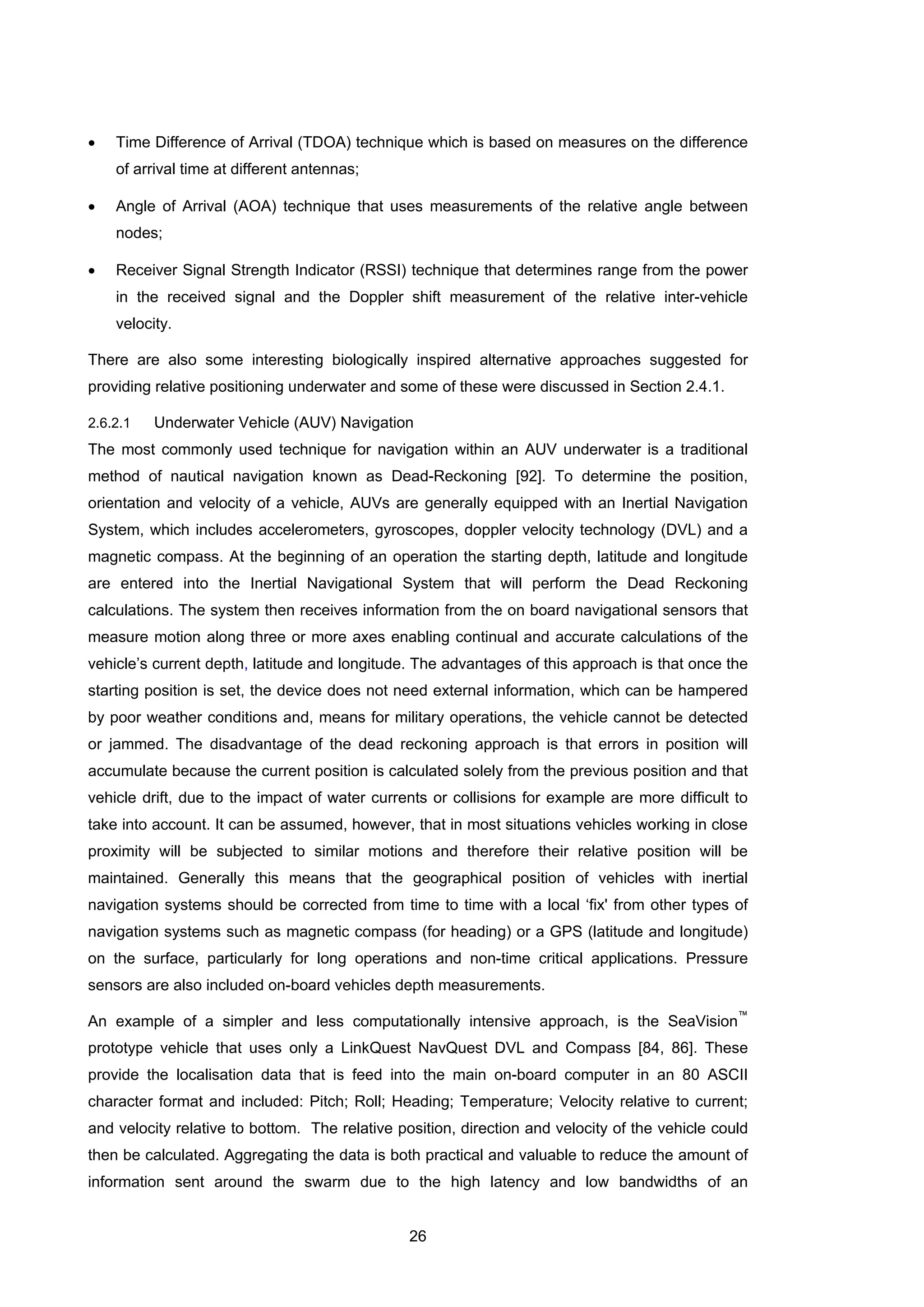 26
• Time Difference of Arrival (TDOA) technique which is based on measures on the difference
of arrival time at different antennas;
• Angle of Arrival (AOA) technique that uses measurements of the relative angle between
nodes;
• Receiver Signal Strength Indicator (RSSI) technique that determines range from the power
in the received signal and the Doppler shift measurement of the relative inter-vehicle
velocity.
There are also some interesting biologically inspired alternative approaches suggested for
providing relative positioning underwater and some of these were discussed in Section 2.4.1.
2.6.2.1 Underwater Vehicle (AUV) Navigation
The most commonly used technique for navigation within an AUV underwater is a traditional
method of nautical navigation known as Dead-Reckoning [92]. To determine the position,
orientation and velocity of a vehicle, AUVs are generally equipped with an Inertial Navigation
System, which includes accelerometers, gyroscopes, doppler velocity technology (DVL) and a
magnetic compass. At the beginning of an operation the starting depth, latitude and longitude
are entered into the Inertial Navigational System that will perform the Dead Reckoning
calculations. The system then receives information from the on board navigational sensors that
measure motion along three or more axes enabling continual and accurate calculations of the
vehicle’s current depth, latitude and longitude. The advantages of this approach is that once the
starting position is set, the device does not need external information, which can be hampered
by poor weather conditions and, means for military operations, the vehicle cannot be detected
or jammed. The disadvantage of the dead reckoning approach is that errors in position will
accumulate because the current position is calculated solely from the previous position and that
vehicle drift, due to the impact of water currents or collisions for example are more difficult to
take into account. It can be assumed, however, that in most situations vehicles working in close
proximity will be subjected to similar motions and therefore their relative position will be
maintained. Generally this means that the geographical position of vehicles with inertial
navigation systems should be corrected from time to time with a local ‘fix' from other types of
navigation systems such as magnetic compass (for heading) or a GPS (latitude and longitude)
on the surface, particularly for long operations and non-time critical applications. Pressure
sensors are also included on-board vehicles depth measurements.
An example of a simpler and less computationally intensive approach, is the SeaVision
™
prototype vehicle that uses only a LinkQuest NavQuest DVL and Compass [84, 86]. These
provide the localisation data that is feed into the main on-board computer in an 80 ASCII
character format and included: Pitch; Roll; Heading; Temperature; Velocity relative to current;
and velocity relative to bottom. The relative position, direction and velocity of the vehicle could
then be calculated. Aggregating the data is both practical and valuable to reduce the amount of
information sent around the swarm due to the high latency and low bandwidths of an
 
