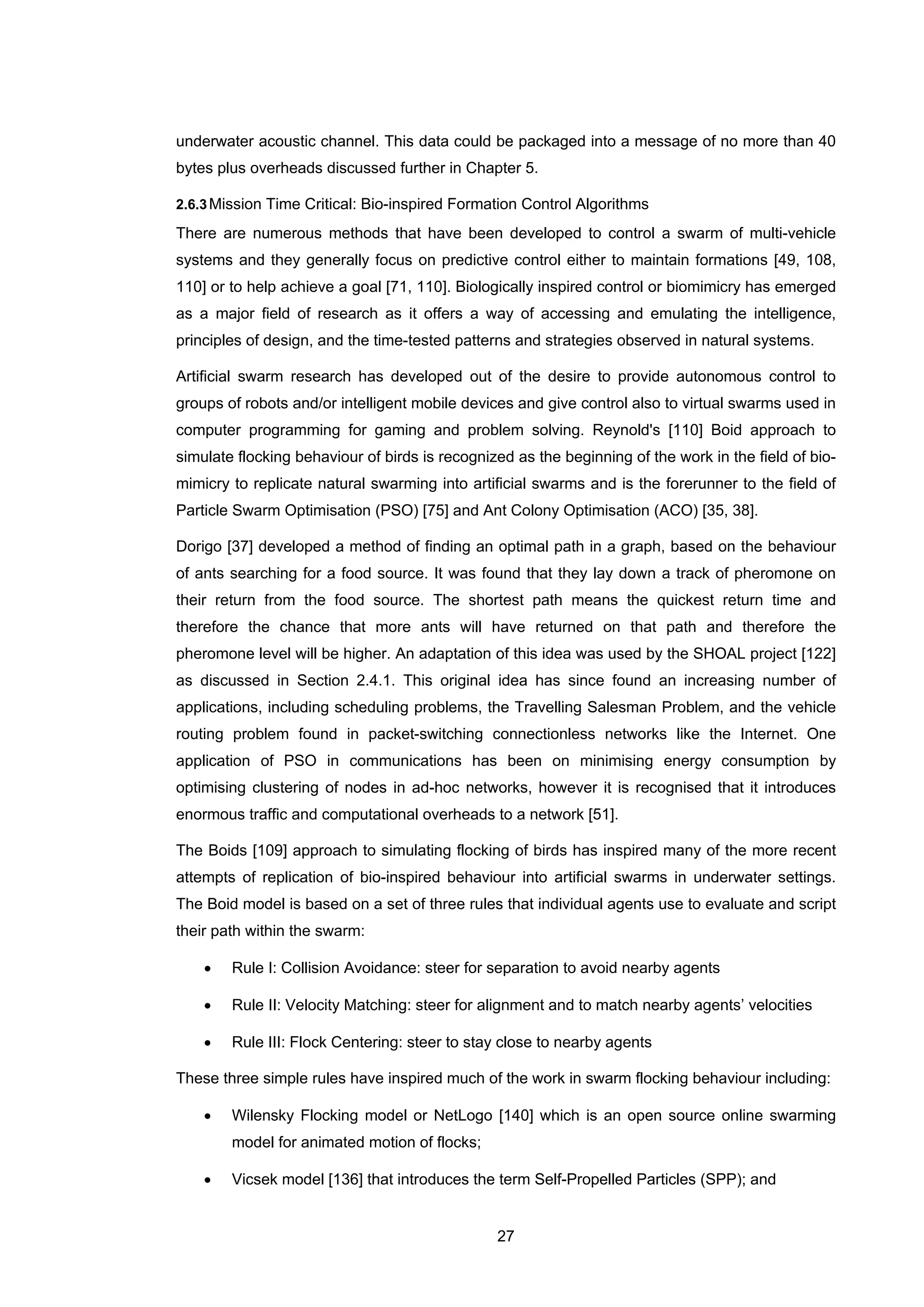 27
underwater acoustic channel. This data could be packaged into a message of no more than 40
bytes plus overheads discussed further in Chapter 5.
2.6.3Mission Time Critical: Bio-inspired Formation Control Algorithms
There are numerous methods that have been developed to control a swarm of multi-vehicle
systems and they generally focus on predictive control either to maintain formations [49, 108,
110] or to help achieve a goal [71, 110]. Biologically inspired control or biomimicry has emerged
as a major field of research as it offers a way of accessing and emulating the intelligence,
principles of design, and the time-tested patterns and strategies observed in natural systems.
Artificial swarm research has developed out of the desire to provide autonomous control to
groups of robots and/or intelligent mobile devices and give control also to virtual swarms used in
computer programming for gaming and problem solving. Reynold's [110] Boid approach to
simulate flocking behaviour of birds is recognized as the beginning of the work in the field of bio-
mimicry to replicate natural swarming into artificial swarms and is the forerunner to the field of
Particle Swarm Optimisation (PSO) [75] and Ant Colony Optimisation (ACO) [35, 38].
Dorigo [37] developed a method of finding an optimal path in a graph, based on the behaviour
of ants searching for a food source. It was found that they lay down a track of pheromone on
their return from the food source. The shortest path means the quickest return time and
therefore the chance that more ants will have returned on that path and therefore the
pheromone level will be higher. An adaptation of this idea was used by the SHOAL project [122]
as discussed in Section 2.4.1. This original idea has since found an increasing number of
applications, including scheduling problems, the Travelling Salesman Problem, and the vehicle
routing problem found in packet-switching connectionless networks like the Internet. One
application of PSO in communications has been on minimising energy consumption by
optimising clustering of nodes in ad-hoc networks, however it is recognised that it introduces
enormous traffic and computational overheads to a network [51].
The Boids [109] approach to simulating flocking of birds has inspired many of the more recent
attempts of replication of bio-inspired behaviour into artificial swarms in underwater settings.
The Boid model is based on a set of three rules that individual agents use to evaluate and script
their path within the swarm:
• Rule I: Collision Avoidance: steer for separation to avoid nearby agents
• Rule II: Velocity Matching: steer for alignment and to match nearby agents’ velocities
• Rule III: Flock Centering: steer to stay close to nearby agents
These three simple rules have inspired much of the work in swarm flocking behaviour including:
• Wilensky Flocking model or NetLogo [140] which is an open source online swarming
model for animated motion of flocks;
• Vicsek model [136] that introduces the term Self-Propelled Particles (SPP); and
 