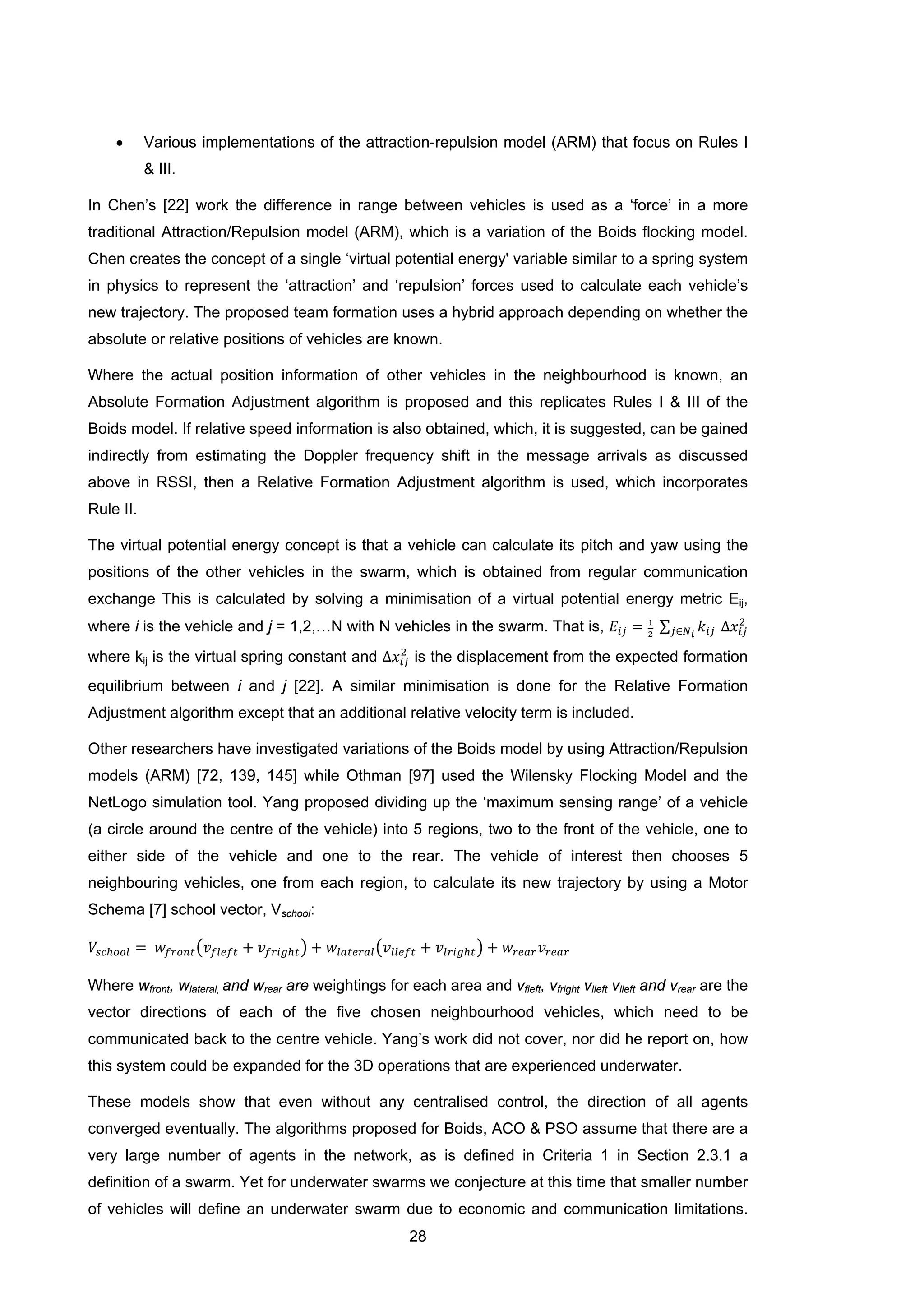 28
• Various implementations of the attraction-repulsion model (ARM) that focus on Rules I
& III.
In Chen’s [22] work the difference in range between vehicles is used as a ‘force’ in a more
traditional Attraction/Repulsion model (ARM), which is a variation of the Boids flocking model.
Chen creates the concept of a single ‘virtual potential energy' variable similar to a spring system
in physics to represent the ‘attraction’ and ‘repulsion’ forces used to calculate each vehicle’s
new trajectory. The proposed team formation uses a hybrid approach depending on whether the
absolute or relative positions of vehicles are known.
Where the actual position information of other vehicles in the neighbourhood is known, an
Absolute Formation Adjustment algorithm is proposed and this replicates Rules I & III of the
Boids model. If relative speed information is also obtained, which, it is suggested, can be gained
indirectly from estimating the Doppler frequency shift in the message arrivals as discussed
above in RSSI, then a Relative Formation Adjustment algorithm is used, which incorporates
Rule II.
The virtual potential energy concept is that a vehicle can calculate its pitch and yaw using the
positions of the other vehicles in the swarm, which is obtained from regular communication
exchange This is calculated by solving a minimisation of a virtual potential energy metric Eij,
where i is the vehicle and j = 1,2,…N with N vehicles in the swarm. That is, 𝐸𝑖𝑗 = 1
2
∑ 𝑘𝑖𝑗𝑗∈𝑁 𝑖
∆𝑥𝑖𝑗
2
where kij is the virtual spring constant and ∆𝑥𝑖𝑗
2
is the displacement from the expected formation
equilibrium between i and j [22]. A similar minimisation is done for the Relative Formation
Adjustment algorithm except that an additional relative velocity term is included.
Other researchers have investigated variations of the Boids model by using Attraction/Repulsion
models (ARM) [72, 139, 145] while Othman [97] used the Wilensky Flocking Model and the
NetLogo simulation tool. Yang proposed dividing up the ‘maximum sensing range’ of a vehicle
(a circle around the centre of the vehicle) into 5 regions, two to the front of the vehicle, one to
either side of the vehicle and one to the rear. The vehicle of interest then chooses 5
neighbouring vehicles, one from each region, to calculate its new trajectory by using a Motor
Schema [7] school vector, Vschool:
𝑉𝑠𝑐ℎ𝑜𝑜𝑙 = 𝑤𝑓𝑟𝑜𝑛𝑡�𝑣𝑓𝑙𝑒𝑓𝑡 + 𝑣𝑓𝑟𝑖𝑔ℎ𝑡� + 𝑤𝑙𝑎𝑡𝑒𝑟𝑎𝑙�𝑣𝑙𝑙𝑒𝑓𝑡 + 𝑣𝑙𝑟𝑖𝑔ℎ𝑡� + 𝑤𝑟𝑒𝑎𝑟 𝑣𝑟𝑒𝑎𝑟
Where wfront, wlateral, and wrear are weightings for each area and vfleft, vfright vlleft vlleft and vrear are the
vector directions of each of the five chosen neighbourhood vehicles, which need to be
communicated back to the centre vehicle. Yang’s work did not cover, nor did he report on, how
this system could be expanded for the 3D operations that are experienced underwater.
These models show that even without any centralised control, the direction of all agents
converged eventually. The algorithms proposed for Boids, ACO & PSO assume that there are a
very large number of agents in the network, as is defined in Criteria 1 in Section 2.3.1 a
definition of a swarm. Yet for underwater swarms we conjecture at this time that smaller number
of vehicles will define an underwater swarm due to economic and communication limitations.
 