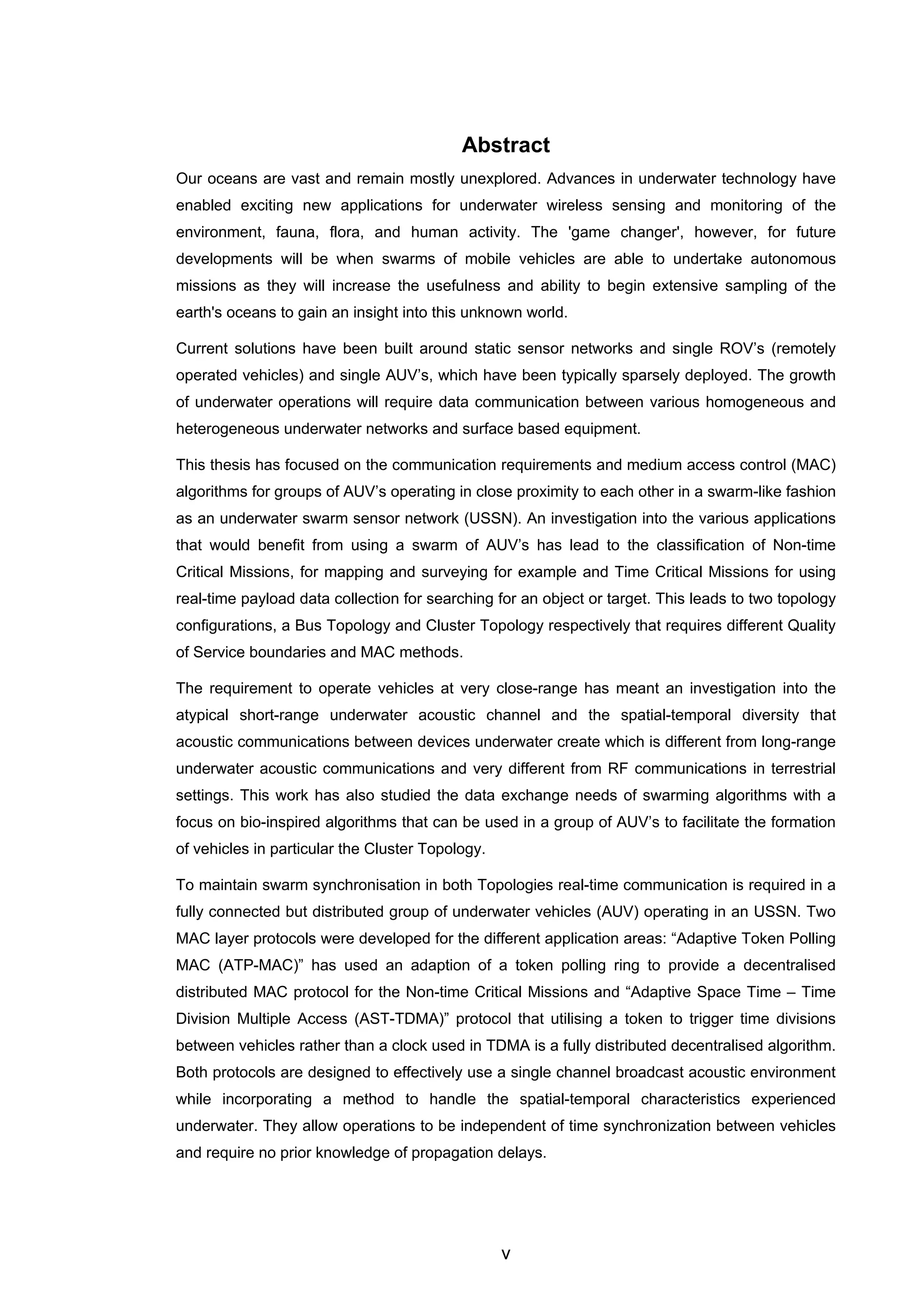 v
Abstract
Our oceans are vast and remain mostly unexplored. Advances in underwater technology have
enabled exciting new applications for underwater wireless sensing and monitoring of the
environment, fauna, flora, and human activity. The 'game changer', however, for future
developments will be when swarms of mobile vehicles are able to undertake autonomous
missions as they will increase the usefulness and ability to begin extensive sampling of the
earth's oceans to gain an insight into this unknown world.
Current solutions have been built around static sensor networks and single ROV’s (remotely
operated vehicles) and single AUV’s, which have been typically sparsely deployed. The growth
of underwater operations will require data communication between various homogeneous and
heterogeneous underwater networks and surface based equipment.
This thesis has focused on the communication requirements and medium access control (MAC)
algorithms for groups of AUV’s operating in close proximity to each other in a swarm-like fashion
as an underwater swarm sensor network (USSN). An investigation into the various applications
that would benefit from using a swarm of AUV’s has lead to the classification of Non-time
Critical Missions, for mapping and surveying for example and Time Critical Missions for using
real-time payload data collection for searching for an object or target. This leads to two topology
configurations, a Bus Topology and Cluster Topology respectively that requires different Quality
of Service boundaries and MAC methods.
The requirement to operate vehicles at very close-range has meant an investigation into the
atypical short-range underwater acoustic channel and the spatial-temporal diversity that
acoustic communications between devices underwater create which is different from long-range
underwater acoustic communications and very different from RF communications in terrestrial
settings. This work has also studied the data exchange needs of swarming algorithms with a
focus on bio-inspired algorithms that can be used in a group of AUV’s to facilitate the formation
of vehicles in particular the Cluster Topology.
To maintain swarm synchronisation in both Topologies real-time communication is required in a
fully connected but distributed group of underwater vehicles (AUV) operating in an USSN. Two
MAC layer protocols were developed for the different application areas: “Adaptive Token Polling
MAC (ATP-MAC)” has used an adaption of a token polling ring to provide a decentralised
distributed MAC protocol for the Non-time Critical Missions and “Adaptive Space Time – Time
Division Multiple Access (AST-TDMA)” protocol that utilising a token to trigger time divisions
between vehicles rather than a clock used in TDMA is a fully distributed decentralised algorithm.
Both protocols are designed to effectively use a single channel broadcast acoustic environment
while incorporating a method to handle the spatial-temporal characteristics experienced
underwater. They allow operations to be independent of time synchronization between vehicles
and require no prior knowledge of propagation delays.
 