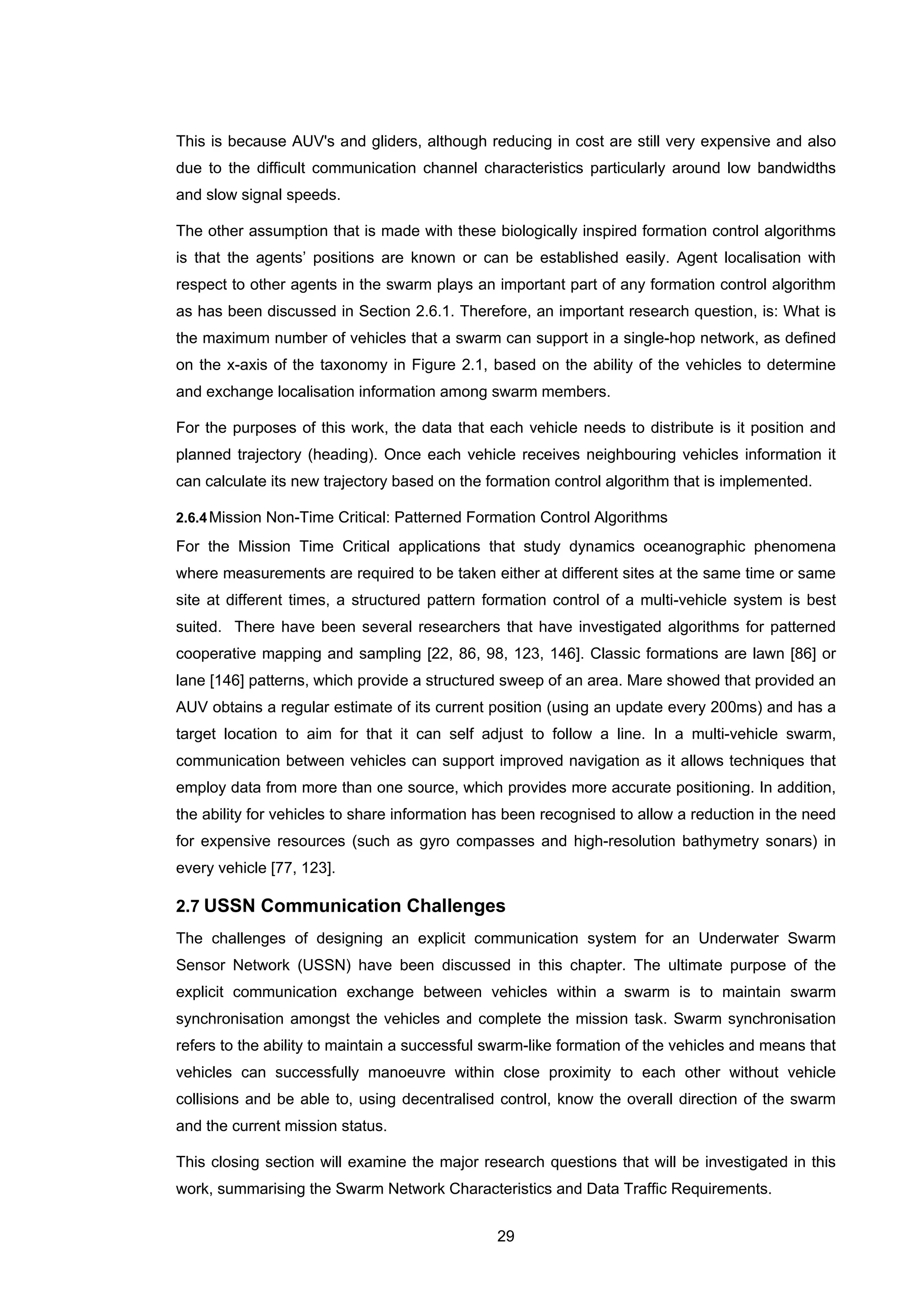 29
This is because AUV's and gliders, although reducing in cost are still very expensive and also
due to the difficult communication channel characteristics particularly around low bandwidths
and slow signal speeds.
The other assumption that is made with these biologically inspired formation control algorithms
is that the agents’ positions are known or can be established easily. Agent localisation with
respect to other agents in the swarm plays an important part of any formation control algorithm
as has been discussed in Section 2.6.1. Therefore, an important research question, is: What is
the maximum number of vehicles that a swarm can support in a single-hop network, as defined
on the x-axis of the taxonomy in Figure 2.1, based on the ability of the vehicles to determine
and exchange localisation information among swarm members.
For the purposes of this work, the data that each vehicle needs to distribute is it position and
planned trajectory (heading). Once each vehicle receives neighbouring vehicles information it
can calculate its new trajectory based on the formation control algorithm that is implemented.
2.6.4Mission Non-Time Critical: Patterned Formation Control Algorithms
For the Mission Time Critical applications that study dynamics oceanographic phenomena
where measurements are required to be taken either at different sites at the same time or same
site at different times, a structured pattern formation control of a multi-vehicle system is best
suited. There have been several researchers that have investigated algorithms for patterned
cooperative mapping and sampling [22, 86, 98, 123, 146]. Classic formations are lawn [86] or
lane [146] patterns, which provide a structured sweep of an area. Mare showed that provided an
AUV obtains a regular estimate of its current position (using an update every 200ms) and has a
target location to aim for that it can self adjust to follow a line. In a multi-vehicle swarm,
communication between vehicles can support improved navigation as it allows techniques that
employ data from more than one source, which provides more accurate positioning. In addition,
the ability for vehicles to share information has been recognised to allow a reduction in the need
for expensive resources (such as gyro compasses and high-resolution bathymetry sonars) in
every vehicle [77, 123].
2.7 USSN Communication Challenges
The challenges of designing an explicit communication system for an Underwater Swarm
Sensor Network (USSN) have been discussed in this chapter. The ultimate purpose of the
explicit communication exchange between vehicles within a swarm is to maintain swarm
synchronisation amongst the vehicles and complete the mission task. Swarm synchronisation
refers to the ability to maintain a successful swarm-like formation of the vehicles and means that
vehicles can successfully manoeuvre within close proximity to each other without vehicle
collisions and be able to, using decentralised control, know the overall direction of the swarm
and the current mission status.
This closing section will examine the major research questions that will be investigated in this
work, summarising the Swarm Network Characteristics and Data Traffic Requirements.
 