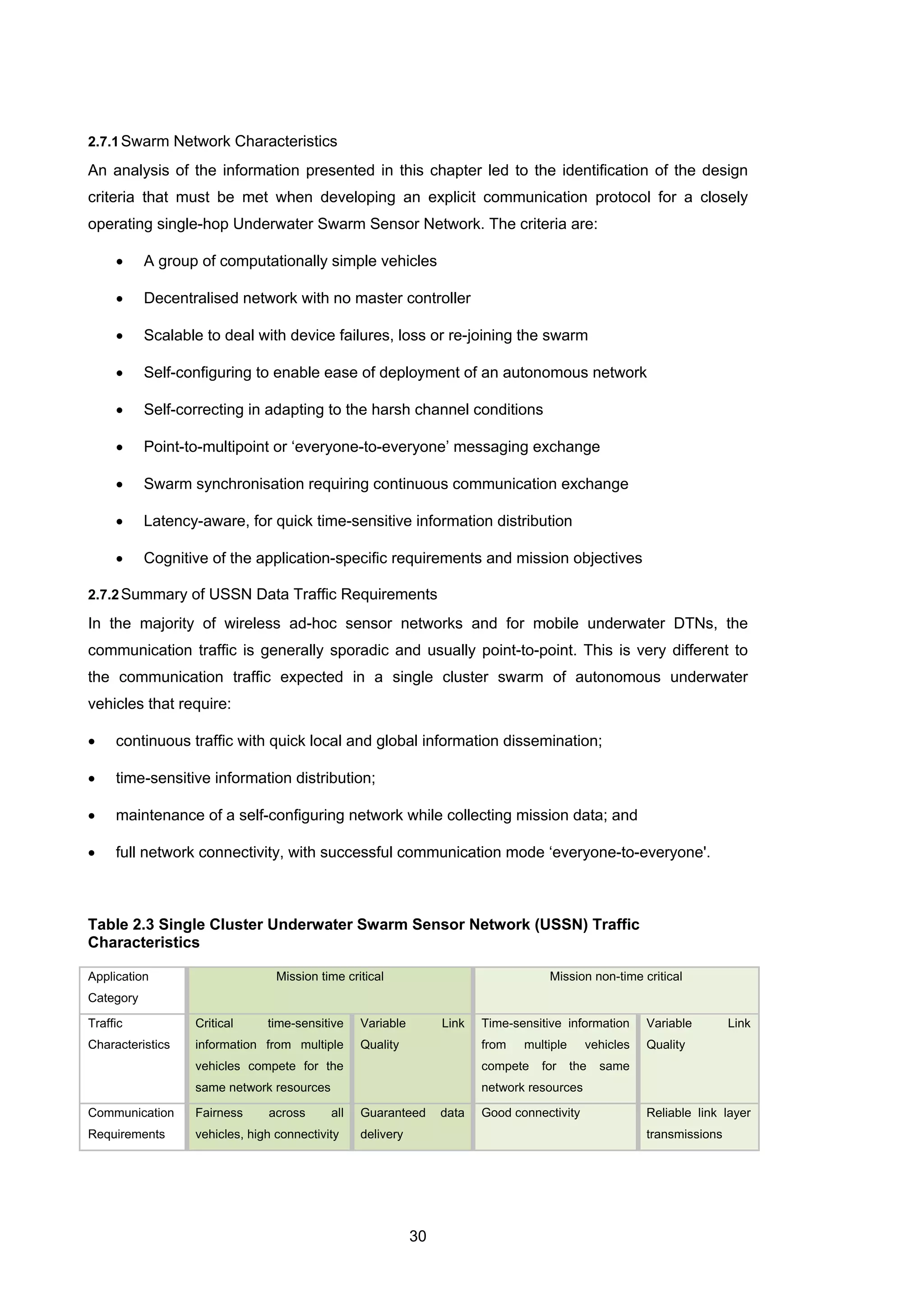 30
2.7.1Swarm Network Characteristics
An analysis of the information presented in this chapter led to the identification of the design
criteria that must be met when developing an explicit communication protocol for a closely
operating single-hop Underwater Swarm Sensor Network. The criteria are:
• A group of computationally simple vehicles
• Decentralised network with no master controller
• Scalable to deal with device failures, loss or re-joining the swarm
• Self-configuring to enable ease of deployment of an autonomous network
• Self-correcting in adapting to the harsh channel conditions
• Point-to-multipoint or ‘everyone-to-everyone’ messaging exchange
• Swarm synchronisation requiring continuous communication exchange
• Latency-aware, for quick time-sensitive information distribution
• Cognitive of the application-specific requirements and mission objectives
2.7.2Summary of USSN Data Traffic Requirements
In the majority of wireless ad-hoc sensor networks and for mobile underwater DTNs, the
communication traffic is generally sporadic and usually point-to-point. This is very different to
the communication traffic expected in a single cluster swarm of autonomous underwater
vehicles that require:
• continuous traffic with quick local and global information dissemination;
• time-sensitive information distribution;
• maintenance of a self-configuring network while collecting mission data; and
• full network connectivity, with successful communication mode ‘everyone-to-everyone'.
Table 2.3 Single Cluster Underwater Swarm Sensor Network (USSN) Traffic
Characteristics
Application
Category
Mission time critical Mission non-time critical
Traffic
Characteristics
Critical time-sensitive
information from multiple
vehicles compete for the
same network resources
Variable Link
Quality
Time-sensitive information
from multiple vehicles
compete for the same
network resources
Variable Link
Quality
Communication
Requirements
Fairness across all
vehicles, high connectivity
Guaranteed data
delivery
Good connectivity Reliable link layer
transmissions
 
