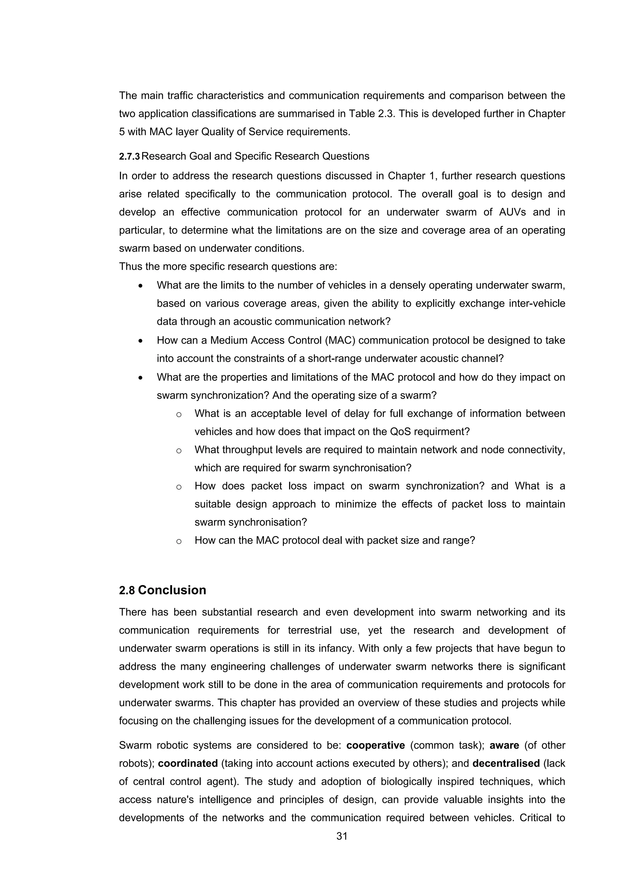31
The main traffic characteristics and communication requirements and comparison between the
two application classifications are summarised in Table 2.3. This is developed further in Chapter
5 with MAC layer Quality of Service requirements.
2.7.3Research Goal and Specific Research Questions
In order to address the research questions discussed in Chapter 1, further research questions
arise related specifically to the communication protocol. The overall goal is to design and
develop an effective communication protocol for an underwater swarm of AUVs and in
particular, to determine what the limitations are on the size and coverage area of an operating
swarm based on underwater conditions.
Thus the more specific research questions are:
• What are the limits to the number of vehicles in a densely operating underwater swarm,
based on various coverage areas, given the ability to explicitly exchange inter-vehicle
data through an acoustic communication network?
• How can a Medium Access Control (MAC) communication protocol be designed to take
into account the constraints of a short-range underwater acoustic channel?
• What are the properties and limitations of the MAC protocol and how do they impact on
swarm synchronization? And the operating size of a swarm?
o What is an acceptable level of delay for full exchange of information between
vehicles and how does that impact on the QoS requirment?
o What throughput levels are required to maintain network and node connectivity,
which are required for swarm synchronisation?
o How does packet loss impact on swarm synchronization? and What is a
suitable design approach to minimize the effects of packet loss to maintain
swarm synchronisation?
o How can the MAC protocol deal with packet size and range?
2.8 Conclusion
There has been substantial research and even development into swarm networking and its
communication requirements for terrestrial use, yet the research and development of
underwater swarm operations is still in its infancy. With only a few projects that have begun to
address the many engineering challenges of underwater swarm networks there is significant
development work still to be done in the area of communication requirements and protocols for
underwater swarms. This chapter has provided an overview of these studies and projects while
focusing on the challenging issues for the development of a communication protocol.
Swarm robotic systems are considered to be: cooperative (common task); aware (of other
robots); coordinated (taking into account actions executed by others); and decentralised (lack
of central control agent). The study and adoption of biologically inspired techniques, which
access nature's intelligence and principles of design, can provide valuable insights into the
developments of the networks and the communication required between vehicles. Critical to
 
